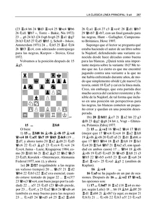 (23 l::t c4 h6 24 'iWd3 l::t xc4 25 'iWxc4 'iWb6
26 tt::ldl 'iWb7 =, Torre - Bukic, Nis 1972)
23 ... g6 24 h3 (24 fxg6 hxg6 25 l:t al @g7
26 h3 tt::lh5 27 tt::ld5 'iWb5 :¡:, Scholl - lvkov,
Amsterdam 197 1 ) 24 ... tt::lh5 25 l::t al tt::lf4
26 'iWf3 l::t c4, con adecuado contrajuego
para las negras, Karpov - Stoica, Graz
1 972.
Volvamos a la posición después de 1 5
�g5.
15 l::tfc8
O bien:
1 ) 15 ... l::tfd8 16 �xf6 �xf6 17 �xc4
'iWxc4 18 tt::la5! 'iWc7 19 'iWd3 l:t dc8 ( 1 9 ...
l::t d7, y ahora tanto 20 l::t a2 �d8 21 tt::ld5
'iW c6 22 tZ:l e3 � g5 23 tZ:l ec4 tZ:l xc4 24
tt::lxc4, Jansa - Lazic, Kragujevac 1 984, co­
mo 20 l::t fdl h6 21 l::t a2 �g5 22 'iWe2 'iWc5
23 tt::ld5, Kavalek - Ostermeyer, Alemania
Federal 1 977, son ±), y ahora:
la) 20 l::t f2? (regalándole a las negras
un valioso tiempo) 20 ... 'iWc5 ! 2 1 l::t d2
'iWb4 22 tt::lb3 (22 l::t a2 era esencial, cuan­
do estuve tentado de jugar 22 ... l::t xc3 ! ?
23 'iWxc3 'iWxe4, con buen juego por l a cali­
dad) 22 ... a5 ! 23 tt::ld5 (23 'iWxd6 pierde,
por 23 ... tt::lc4!, y 23 tt::la2 'iWc4 24 'iWxd6 a4
también es muy bueno para las negras)
23 ... tt::l xd5 24 'iWxd5 a4 25 l::t a2 l::t ab8
LA CLÁSICA LÍNEA PRINCIPAL: 9 a4 287
26 tt::l al l:t c4 27 c3 l::t xe4! 28 l::t d l 'iWb7
29 'iWxb7 l::t xb7, con un final ganado para
las negras, Hunt - Gallagher, Campeona­
to Británico, Hove 1 997.
Supongo que el lector se pregunta qué
estaba haciendo el autor de un libro sobre
la Najdorf, defendiendo una variante co­
nocida desde hace décadas como buena
para las blancas. ¿Quizá tenía una impor­
tante mejora sobre la variante 1 b)? Me te­
mo que no. Lo cierto es que me encontré
jugando contra una variante a la que no
me había enfrentado durante años, de mo­
do que simplemente olvidé (¡de nuevo!) la
teoría, omití 1 8 tt::la5 y caí en la línea mala.
Creo, sin embargo, que esta partida dice
mucho acerca del carácter resistente y fle­
xible de la Najdorf, de tal forma que inclu­
so en una posición sin perspectivas para
las negras, las blancas cometen un peque­
ño error y quedan en una posición deses­
perada.
lb) 20 l::t fdl ! � e7 21 l::t a2 h6 22 g3
@f8 23 @g2 @g8 24 h4 ±, Vogt - Ghites­
cu, Polanica Zdroj 1977.
2) 15 ... �xe2 1 6 'iWxe2 'iWc4 1 7 'iWdl
(mejor que 17 'iWxc4 tt::lxc4 18 l::t a2 l::t fc8
1 9 �xf6 �xf6 20 tt::ld5 a5 21 l::t d l l::t ab8, o
que 1 7 'iWf3 'iWb4 1 8 l::t a5 l::t fc8 1 9 l::t fa l
tt::lc4 20 l::t 5a4 'iWb7 21 l::t4a2 a5, con igual­
dad en ambos casos) 1 7 ... 'iWb4 1 8 �xf6
�xf6 1 9 tt::ld5 tt::lxd5 20 'iWxd5 l::t fc8 21 c3
'iWb5 22 'iWxb5 axb5 23 l::t xa8 l::t xa8 24
l::t a l l::t xa1+ 25 tt::lxa l �g5 ;!; (análisis de
Kaplan).
16 �xc4
16 tt::la5 se ha jugado en un par de oca­
siones. Después de 16 ... �xe2 17 'iWxe2,
las opciones son:
1 ) 17 ... tt::lbd7 18 l::t a2 ( 1 8 l:t a4 es me­
jor, según Lalic) 18 ... h6 1 9 ii.h4 ii.d8! 20
l::t dl l::t ab8 21 �xf6? (y aquí, es mejor 21
tZ:l b3) 21 ... tZ:l xf6 22 tZ:l b3 a5 ! 23 tZ:l xa5
 