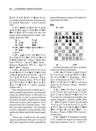 288 LA MODERNA VARIANTE NAJDORF
.l:!. xb2! 24 tt:J b5 .l:i. xb5 ! 25 �xb5 tt:J xe4,
con compensación más que suficiente por
la calidad, Marciano - Lalic, Linares
1 997.
2) 17 ... �c5!? 1 8 n fdl h6 1 9 .§Lxf6
.§Lxf6 20 n a2 .§Lg5 2 1 ttJ b3 �c4 22 �f2
�b4 23 .l:i. da l d5 ! 24 exd5 e4 le dio a las
negras buena compensación, Landa - Ka­
minski, Katowice 1992.
16 tt:Jxc4
17 .§Lxf6 .§Lxf6
18 tt:Jd5 �d8
No 18 ... �b7 1 9 �g4! @f8 20 �h5 +-.
19 .l:i. a2
Y ahora:
1 ) 19 ... .§L g5 20 f6! ? (20 �d3 a5 2 1
tt:Jcl tt:Jb6 22 tt:Jc3 �c7 23 ttJ l e2 �c5 24
b3 .l:i. d8 25 .l:i. d l g6 =, Tarjan - Bukic, Ma­
ribor 1 978) 20 ... .§Lxf6 21 �h5, Jansa -
Hansson, Borgarnes 1 985, 21 ... .§Lg5 22
�xf7+ @h8 oo (Jansa).
2) 19 ... a5 20 tt:J d2 tt:J b6 21 b3 a4 22
tt:Jxb6 �xb6 23 tt:Jc4 �c6 24 �d3 axb3
25 .l:i. xa8 ll xa8 26 cxb3 h6! (26 ... .§Le7 27
ttJ e3 .§¡_ d8 28 ttJ d5 t , Diesen - Poko­
jowczyk, Polanica Zdroj 1 977) 27 .l:!. d l
.§L e7 28 h3 .l:i. a2 29 � b l Il e2 30 .l:i. e l
.l:!. xe l + 3 1 �xe l f6 ' h- 'h, Jansa - Szekely,
Tallinn 1 984.
Este ejemplo muestra lo difícil que re­
sulta conseguir algo positivo en estas posi­
ciones de caballo bueno vs alfil malo. La
debilidad de e4 y de los peones blancos
del flanco de dama compensan la ventaja
teórica de la pieza ligera superior. En la
posición final de la partida Jansa - Sze­
kely, las negras amenazan ...d5, activando
su alfil y logrando un peón pasado. Otro
ajedrecista hubiera preferido seguir jugan­
do.
Parece que 15 .§Lg5 le da a las negras
algunos problemas más que la viej a 1 5
ii.e3, pero siguiendo l a línea principal las
negras deberían ser capaces de conducir el
juego hacia las tablas.
82)
12 .§Le3
12 exf4
La línea principal, pero hay, al menos,
cuatro alternativas razonables:
1 ) 12 ... b6 1 3 f5 .§Lc4 14 .§Lg5 (14 g4?
h6 1 5 g5 hxg5 1 6 .§L xg5 n fc8 1 7 n g l
d5 ! 1 8 exd5 �b7 + , Rodríguez - Blei­
man, O limpiada de Niza 1 974) 14 . . .
.l:!. fc8 1 5 tt:J d2 .§Lxe2 1 6 �xe2, con buen
j uego de las blancas, Haag - Micheli,
Milán 1 974.
2) 12 ... tt:Jb6 1 3 f5 tt:Jc4 14 .§Lcl .§Ld7
1 5 a5 ( 1 5 g4? ! d5 ! 1 6 g5 tt:Jxe4 17 tt:Jxd5
.§L c6 ! 1 8 .§L xc4 .l:!. ad8 1 9 �d3 tt:J c5 20
tt:Jxc5 .1i.xc5 es claramente favorable a las
negras, Filipenko - Fedorov, URSS 1978)
15 ... .l:i. fc8 16 g4 h6 17 h4 d5 18 exd5 .§Lb4
1 9 g5 .§¡_ xc3 20 gxf6 ttJ xb2 2 1 .§¡_ xb2
.§Lxb2 22 .l:i. a2 e4 23 .l:i. xb2 �g3 24 �d4
�h3+ 25 @gl n c3 26 .§Ld3 �g3+ 'h-'h,
Sorokin - Pisarev, URSS 1978. Una inte­
resante idea.
3) 12 ... .l:i. ac8 13 f5 (también es posible
1 3 f5, cuando las negras no tienen nada
mejor que trasponer, con 13 ... exf4) 13 ...
 