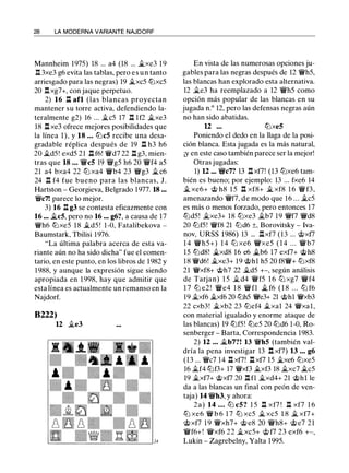 28 LA MODERNA VARIANTE NAJDORF
Mannheim 1975) 18 ... a4 (18 ... �xe3 19
.l:!. 3xe3 g6 evita las tablas, pero es un tanto
arriesgado para las negras) 19 �xc5 tbxc5
20 .l:!.xg7+, con jaque perpetuo.
2) 16 .l:!. afl (las blancas proyectan
mantener su torre activa, defendiendo la­
teralmente g2) 16 ... �c5 17 .ll lf2 �xe3
18 l:t xe3 ofrece mejores posibilidades que
la línea 1), y 18 ... tLlcS recibe una desa­
gradable réplica después de 19 .ll h3 h6
20 �d5! exd5 21 .ll f6! 'i!Vd7 22 .ll g3, mien­
tras que 18 ... 'i!Vc5 19 'ilkg5 h6 20 'i!Vf4 a5
21 a4 bxa4 22 tb xa4 'i!Vb4 23 'ilkg3 �c6
24 .ll f4 fue bueno para las blancas, J.
Hartston - Georgieva, Belgrado 1977. 18 ...
'i!kc7! parece lo mejor.
3) 16 .ll g3 se contesta eficazmente con
16 ... �c5, pero no 16 ... g6?, a causa de 17
'i!Vh6 tbxe5 18 �d5 ! 1-0, Fatalibekova -
Baumstark, Thilisi 1976.
"La última palabra acerca de esta va­
riante aún no ha sido dicha" fue el comen­
tario, en este punto, en los libros de 1982 y
1 988, y aunque la expresión sigue siendo
apropiada en 1 998, hay que admitir que
esta línea es actualmente un remanso en la
Najdorf.
B222)
U �e3
En vista de las numerosas opciones ju­
gables para las negras después de 12 'i!Vh5,
las blancas han explorado esta alternativa.
12 �e3 ha reemplazado a 12 'i!Vh5 como
opción más popular de las blancas en su
jugada n.º 12, pero las defensas negras aún
no han sido abatidas.
U ... tbxe5
Poniendo el dedo en la llaga de la posi­
ción blanca. Esta jugada es la más natural,
¡y en este caso también parece ser la mejor!
Otras jugadas:
1) U ... 'i!Vc7? 13 .llxf7! (13 tbxe6 tam­
bién es bueno; por ejemplo: 13 ... fxe6 14
� xe6+ @ h8 1 5 .ll xf8+ � xf8 1 6 'i!Vf3,
amenazando 'i!Vf7, de modo que 16 ... �c5
es más o menos forzado, pero entonces 17
tbd5! �xe3+ 18 tbxe3 �b7 19 'i!Vf7 'i!Vd8
20 tbf5! 'i!Vf8 21 tbd6 ±, Borovitsky - lva-
nov, URSS 1986) 13 ... .llxf7 (13 ... @xf7
1 4 'i!Vh5+) 1 4 tb xe6 'i!kxe5 ( 1 4 . . . 'i!Vb7
15 tLldS! �xd8 16 e6 �b6 17 exf7+ @h8
18 'i!Vd6! �xe3+ 19 @hl h5 20 fS'i!V+ tbxf8
21 'i!Vxf8+ @h7 22 �d5 +-, según análisis
de Tarjan) 1 5 � d4 'i!Vf5 1 6 tb xg7 'i!Vf4
1 7 tb e2 ! 'i!Ve4 1 8 'i!Vfl � f6 ( 1 8 . . . tb f6
19 �xf6 �xf6 20 tbh5 'i!ke3+ 21 @hl 'i!Vxb3
22 cxb3! �xb2 23 tbef4 �xal 24 'i!Vxal,
con material igualado y enorme ataque de
las blancas) 19 tbf5! tbe5 20 tbd6 1-0, Ro­
senberger - Barta, Correspondencia 1983.
2) 12 . .. �b7?! 13 'i!Vh5 (también val­
dría la pena investigar 13 .ll xf7) 13 ... g6
(13 ... 'i!Vc7 14 .ll xf7! .ll xf7 15 �xe6 tbxe5
16 �f4 tbf3+ 17 'i!Vxf3 �xf3 18 �xc7 �c5
19 �xf7+ @xf7 20 .ll fl �xd4+ 21 @hl le
da a las blancas un final con peón de ven­
taja) 14 'i!Vh3, y ahora:
2a) 14 ... tLl cS? 1 5 .ll xf7 ! .ll xf7 1 6
tb xe6 'i!V b 6 1 7 tb xc5 � xc5 1 8 � xf7+
@xf7 1 9 'i!Vxh7+ @ e8 20 'i!Vh8+ @e7 21
'i!Vf6+! 'i!Vxf6 22 �xc5+ @ f7 23 exf6 +-,
Lukin - Zagrebelny, Yalta 1995.
 