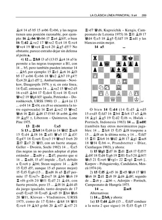 �c4 14 a5 b5 15 axb6 ltJxb6, y las negras
tienen una posición razonable, por ejem­
plo: 16 �xb6 'i!t'xb6 17 l:t a4 �b5!, o bien
16 ltJ d2 � xe2 1 7 'i!t'xe2 ltJ c4 1 8 ttJ xc4
'i!t'xc4 1 9 'i!t'xc4 l:t xc4 20 � g5 d5 ! ? No
obstante, parece extraño dejar sin defensa
al peón a.
4) 12 ... l:tfc8 13 a5 (13 f5 �c4 14 a5 le
permite a las negras trasponer a B l , con
14 ... b5, pero también pueden intentar 14
... �b5, por ejemplo: 1 5 l:tel �c6 16 �f3
b5 1 7 axb6 ttJ xb6 1 8 'i!t'e2 �b7 1 9 g4? !
ltJc4 20 �el d5! +, Ambartsumian - Novi­
kov, Daugavpils 1979, y si, en esta línea,
14 ltJd2, entonces 14 ... �xe2 15 'i!t'xe2 d5
16 exd5 �b4 17 ttJ de4 ttJ xe4 18 ttJ xe4
'i!t'xc2 19 'i!t'g4 h5! iguala, Petrienko - Do­
roshkevich, URSS 1980) 13 ... �c4 (si 13
... exf4 14 l:t xf4, en c8 se encuentra la to­
rre equivocada) 14 n a4 �xe2 15 'i!t'xe2
'i!t'c6 16 l:t dl �d8 17 f5 b5 18 axb6 �xb6
19 �g5 ! ±, Liberzon - Quinteros, Lone
Pine 1975.
13 l:t xf4 ltJeS
Si 13 ... l:tfe8 14 ltJd4 (o 14 'i!t'd2 l:t ac8
1 5 ltJ d4 � f8 1 6 l:t af l 'i!t' a5 1 7 � d3 !
ltJg4? ! 1 8 ttJxe6 ttJxe3 1 9 'i!t'xe3 fxe6 20
l::t f7 l:t e7 21 'i!t'f3, con un fuerte ataque,
Geller - Dvoiris, Sochi 1 982) 14 ... ttJe5
(las negras ya no pueden adoptar el plan
estándar ... n ad8 y ... n d7, puesto que si
14 ... l:t ad8, 15 a5 ! impide ... ltJe5, debido
a ttJxe6 y �b6; Stean sugiere 14 ... �f8
15 ltJf5 d5 ! , aunque 15 a5 parece mejor)
15 ltJf5 ltJg6 (15 ... l:t ad8 16 a5 l:t d7 per­
mite 17 ttJxe7+ l:t dxe7 18 �b6 'i!t'c6 1 9
n xf6 gxf6 2 0 'i!t' f l ttJ d7 2 1 � d4, con
fuerte presión, pero 15 ... �f8 16 �d4 d5
da juego igualado, tanto después de 1 7
exd5 ltJxd5 18 ltJxd5 �xd5 19 l:t h4 'i!t'c6
20 'i!t'fl , Klovan - Vladimirov, URSS
1 975 , como de 1 7 ttJ h6+ @ h8 1 8 'i!t' fl
ttJ xe4 1 9 � h5 gxh6 20 � xf7 � xf7 2 1
LA CLÁSICA LÍNEA PRINCIPAL: 9 a4 289
l:t xf7 'i!t'd6, Kupreichik - Kengis, Cam­
peonato de Letonia 1975) 16 l:t fl �f8 17
'i!t'd4 ltJ e5 1 8 �g5 ltJ fd7 1 9 l:t adl y las
blancas están mejor.
14 as
O b i e n 14 ltJ d4 ( 1 4 ltJ d5 � xd5
1 5 exd5 ltJ fd7 1 6 l:t b4 l:t fe8 17 a5 �f6
1 8 � g l � g5 1 9 ltJ d2 ltJ f6 oo, Hulak -
Portisch, Indonesia 1 983) 14 ... l:t ad8!
(también hay otros movimientos juga­
bles: 14 ... n fe8 15 ltJf5 �f8 traspone a
15 ... �f8 en la última nota, y 14 ... ltJfd7
1 5 l:t fl l:t fe8 16 'i!t'd2 �f8 17 �gl l:t ac8
1 8 'i!t' f4 ttJ b6 oo , Prandstetter - Díaz,
Cienfuegos 1983), y ahora:
1) 15 'i!t'gl l:t d7 16 l:t d l l:t e8 17 ltJf5?!
�d8! 18 ltJd4 ltJg6 1 9 n ffl ttJe5 20 �f4?!
'i!t'c5 21 ttJxe6 'i!t'xgl+ 22 n xgl n xe6 +.
Karpov - Polugaievsky, Candidatos, Mos­
cú 1 974 (4).
2) 15 ltJfS �xf5 16 l:t xf5 'i!t'c8 17 'i!t'fl
'i!t'e6 18 l:t dl l:t c8 19 �d4 �d8!, seguido
de ... l:t c6 y ...�b6 =, Adorján - Portisch,
Campeonato de Hungría 1975.
14 ... l:t ac8
Alternativas:
1) 14 ... nfe8, y ahora:
la) 15 ltJd4 �d8 (15 ... ttJfd7 conduce
a la nota 2 que sigue ) 1 6 ttJ f5 ltJ g6 1 7
 