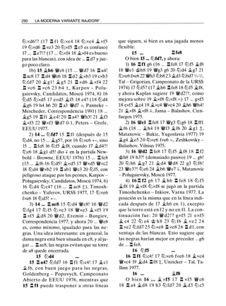 290 LA MODERNA VARIANTE NAJDORF
ltJ xd6 ! ? ( 1 7 .!::!. fl ttJ xe4 1 8 ltJ xe4 �xf5
19 ltJxd6 .!::!. xe3 20 ltJxf5 .!::!. e5 es confuso)
17 ... .l:!. e7!? (17 ... ltJxf4 18 �xf4 es bueno
para las blancas), con idea de ... .!::!. d7 y jue­
go poco claro.
l b) 15 �b6 'i!Vc8 (15 ... 'i!Vd7 1 6 .l::t a4!
.!::!. ac8 17 .!::!. d4 'i!Vc6 18 .!::!.d2 �xb3 19 cxb3
ltJ fd7 20 � g l ! � g5 2 1 .!::!. xd6 � xf4 22
.!::!. xc6 .!::!. xc6 23 b4 ±, Karpov - Polu­
gaievsky, Candidatos, Moscú 1974, 8) 1 6
ltJd5 ttJxd5 17 exd5 �f5 18 c4? ( 1 8 ltJd4
�g6 19 h4 h6 20 .!::!. a3 'i!Vd7 =, Panneke -
Mescheder, Correspondencia 1 991) 1 8 ...
�g5 19 .!::!. fl �e4! 20 .l:!. a4? 'i!Vh3! 21 �f3
�xf3 22 'i!Vxf3 'i!Vd7 0-1 , Peters - Grefe,
EEUU 1 977.
2) 14 . . . ltJfd7 1 5 .!::!. f1 (después de 1 5
ltJd4, no 15 ... �g5?, por 16 ltJxe6 +-, sino
15 ... .!::!. fe8 16 ltJf5 �f8, cuando 17 �d4?!
ltJc6 18 �gl d5 ! dio + en la partida New­
bold - Browne, EEUU 1976) 1 5 ... .!::!. fe8
(15 ... �f6 16 ltJd5 ! �xd5 17 'i!Vxd5 'i!Vxc2
18 ltJd4 'i!Vxb2 1 9 .l:!. abl 'i!Vc3 20 ltJf5, con
peligroso ataque por los peones, Karpov -
Polugaievsky, Candidatos, Moscú 1 974, 6)
16 ltJ d4 ltJ c4? ( 1 6 ... .!::!. ac8 t), Timosh­
chenko - Yuferov, URSS 1 977, 17 ltJxe6
fxe6 18 ltJd5! +-.
3) 14 ..• .!::!. ae8 1 5 ltJ d4 'i!Vc8! 1 6 'i!Vd2
ltJ fg4 1 7 ltJ f5 ltJ xe3 1 8 'i!Vxe3 � xf5 1 9
.!::!. xf5 �d8 20 'i!Vd2, Eremin - Bangiev,
Correspondencia 1977, y ahora 20 ... 'i!Ve6
es, como mínimo, igualado para las ne­
gras. Una idea interesante: en general, la
dama negra está bien situada en c8, y al ju­
gar ... .!::!. ae8, las negras evitan que su torre
de a8 quede encerrada.
15 ltJd4
15 .!::!. a4? ltJfd7 16 .!::!. fl ltJc4! 1 7 �el
� f6, con buen j uego para las negras,
Goldenberg - Popovych, Campeonato
Abierto de EEUU 1 976, mientras que
15 .!::!. f1 puede trasponer a otras líneas
que siguen, si bien es una jugada menos
flexible.
15 ••• .!::!.fe8
O bien 15 ... ltJfd7, y ahora:
1) 16 .!::!.fl g6 (16 ... .!::!. fe8 17 ltJf5 �f8
1 8 'i!Vel @h8 19 'i!Vg3 g6 20 ltJd4 �g7 21
ltJxe6 fxe6 22 'i!Vh3 ltJb8 23 �d3 ltJbd7 1h-1h,
Tal - Grigorian, Campeonato de la URSS
1974) 17 ltJf5? (17 �h6 .!::!. fe8 18 ltJf5 �f8,
y ahora Kaplan sugiere 19 'i!Vd2!?, como
mejora sobre 19 �xf8 ltJxf8 = ) 17 ... gxf5
18 exf5 �c4 19 �xc4 'i!Vxc4 20 �h6 'i!Vh4!
2 1 �xf8 �xf8 +, Jansa - Balashov, Cien­
fuegos 1975.
2) 16 'i!Vel .!::!. fe8 17 'i!Vg3 ltJg6 18 .!::!. ff1
�f6 ( 1 8 ... �h4 1 9 'i!Vf3 �f6 20 �gl t,
Matanovic - Bukic, Yugoslavia 1 977) 19
�g4 �e5 20 ttJxe6 fxe6 = , Zeshkovsky -
Balashov, Vilnius 1975.
3) 16 'i!Vd2 .!::!. fe8 17 ltJf5 �f8 1 8 I H2
@h8 1 9 h3?! (demasiado pasivo) 19 ... g6!
20 ltJ h6 �g7 2 1 � d4 'i!Vd8 22 g3 ltJ f6 !
23 'i!Ve3?! ltJc6 24 �b6 'i!Ve7 +, Matanovic
- Polugaievsky, Moscú 1977.
4) 16 .l:!. f2 g6 1 7 .i.. h6 .!::!. fe8 1 8 ltJ f5
�f8 1 9 �xf8 ltJxf8 se jugó en la partida
Timoshchenko - Inkiov, Varna 1 977. La
posición es la misma que en la línea indi­
cada después de 17 �h6 en 1 ), excepto
que la torre está en f2 y no en fl . La con­
tinuación fue : 20 'i!V d2 ! ? gxf5 21 exf5
.i.. c4 22 ttJ e4 @ h 8 23 ttJ f6 � xe2 24
.!::!. xe2 ltJfd7 25 ltJxe8 .!::!. xe8 26 .!::!. d l , con
ventaja de las blancas. Esto sugiere que
las negras harían mejor en preceder ...g6
de ... .!::!. fe8.
16 ltJf5
16 .!::!. fl ltJc4! 17 ltJxe6 fxe6 1 8 �xc4
'i!Vxc4 19 �d4 .!::!.f8 +, Unzicker - Tal, Ta­
llinn 1977.
16 . . . �18
O bien 16 • • . .i.. xf5 1 7 .!::!. xf5 'i!V c6
1 8 .!::!. a4 �d8 1 9 h3 ltJ fd7 20 .i.. d3 ltJ c5
 