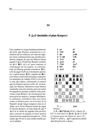 292
14
9 ii.e3 (incluido el plan Karpov)
Este capítulo se ocupa fundamentalmente
del plan que Karpov popularizó a co­
mienzos de los ochenta, así como de algu­
nas otras continuaciones que pueden pro­
ducirse después de que las blancas hayan
jugado 9 �e3. El plan de Karpov consiste
en .te3, �d2, a4 y a5, para contener el
contraj uego de las negras. A continua­
ción, las blancas pueden considerar n fcl ,
a fin de jugar ltJd5 e n e l momento oportu­
no, o quizá mejor l:l fdl, seguido de �el ,
con mayor restricción del juego contrario.
La maniobra de caballo ltJb3-cl-a2-d3-b4
es una idea típica, reforzando el control
que las blancas ejercen sobre d5. Al prin­
cipio las blancas obtuvieron muy buenos
resultados con este sistema, pero no todos
los jugadores pueden conducir tales posi­
ciones como Karpov. Se encontraron me­
joras para las negras y, aunque difícilmen­
te podemos considerar hoy esta línea
como el último grito en la teoría de la
Najdorf, desde luego tampoco está en el
dique seco. Si las blancas tratan de jugar
el sistema Karpov, no hay duda de que 9
.te3 es el orden de jugadas más preciso,
pues retrasar la j ugada a4 hace menos
atractivas las respuestas basadas en ...ltJc6
(dado que b4 no es una casilla estable pa­
ra el caballo).
1 e4 c5
2 ltJf3 d6
3 d4 cxd4
4 ltJxd4 ltJf6
5 ltJc3 a6
6 �e2 e5
7 ltJb3 .te7
8 0-0 0-0
9 �e3
9 �e6
O bien:
1) 9 . . . �c7 10 a4 (10 f4, y ahora 10 ...
b5? 1 1 fxe5 dxe5 12 l:l xf6! .txf6 13 lt:ld5
es bueno para las blancas, pero 1 0 . . .
ltJbd7 1 1 a4 b6 y ... �b7 exponen la debili­
dad del peón e4), y ahora:
 