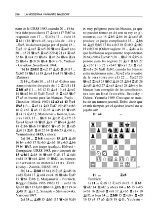 296 LA MODERNA VARIANTE NAJDORF
nato de la URSS 1983, cuando 20 ... f4 ha­
bría sido poco claro) 17 �xe4 (17 tLib7 se
responde con 1 7 ... tLi df6) 17 ... fxe4 1 8
.l:!. fd l ( 1 8 'li'xe4 d5, seguido de . . .d 4 y
...tt:Jc5, les da buen juego por el peón) 18 ...
tt:Jc5 19 �xc5 l:!. xc5 20 'li'xe4 .l:!. ac8 (no
20 ... d5 21 '(i'xe5 .l::t xa5 22 b4) 21 c4 .l:!. xa5
22 b4 n xc4 23 '(j'a8+ n c8 24 '(j'e4 n c4
25 'li'a8+ ll c8 26 'li'e4 ll c4 'h-'h, Yudasin
- Gavrikov, Sverdlovsk 1984.
l b) 16 ll fdl! ll xc2 17 �d3 ll c8 (17 ...
tt:Jc6?! 18 'li'el ±) 18 �xe4 fxe4 19 'li'xd6 t
(Zaitsev).
2) 10 ••• tt:Jc6 ( 10 ... a5 1 1 a3 tt:Jc6 es una
transposición después de 1 2 .l:i. fd 1 ) 11
llfdl a5 (l l ... b5 12 f3 �c4 13 a4 �xe2
14 'li'xe2 b4 15 tt:Jd5 tt:Jxd5 16 .l::t xd5 '(i'c7
1 7 a5 es bueno para las blancas, Psajis -
Chandler, Minsk 1 982) 12 a3 a4 13 tt:Jcl
'li'a5 (13 ... ll a5 14 �f3 tt:Jd7 15 b4! ? axb3
1 6 tt:J xb3 n a8 1 7 tt:J d5 �xd5 1 8 '(i'xd5
lla4 19 tt:Jd2 ;!;, Matanovic - Kosten, Lon­
dres 1983; 1 3 ... 'li'c8 14 �b5 ! tt:J a5?! 15
tt:Jxa4 tt:Jxe4 1 6 '(i'd3 �c4 17 '(i'xe4 �xb5
1 8 tLi b6 '(j' e6 1 9 '(j' d5 ! '(i'xd5 20 n xd5
�c6 21 .l::t dl Il a6 22 b4 ll xb6 23 �xb6 ±,
Yermolinsky) 14 f3, y ahora:
2a) 14 . . . n fc8, cuando 15 �fl � d8
16 b4 axb3 17 tt:Jxb3 �xb3 1 8 cxb3 �b6
19 b4 'li'a7, con juego igualado, Ehlvest -
Georgadze, URSS 1983, pero después de
15 @ hl! �d8 1 6 '(i'xd6 tt:J d4 1 7 � xd4
exd4 18 '(i'xd4 �b6 19 'li'd2, las blancas
conservaron su material extra, Zesh­
kovsky - Zaichik, URSS 1983.
2b) 14 ... ll fdS 15 b4 (15 tt:Jd5 �xd5 16
exd5 tt:Jd4 17 �xd4 exd4 18 '(i'xd4 tt:Jd7
1 9 'li'b4 tLi b6 ;!; , Marjanovic - Portisch,
Reggio Emilia 1 985- 1986) 15 ... axb3 1 6
tt:Jxb3 'li'c7 17 tt:Jb5 'li'b8 18 �b6 lld7 19 c4
�d8 20 �e3 ;!;, Sznapik - Staniszewski,
Varsovia 1987.
2c) 14 • • • �d8 15 @hl ( 1 5 '(i'xd6 tt:Jd4
es muy peligroso para las blancas, ya que
no pueden tomar en d4 con su rey en gl,
mientras que 1 5 �b5 �b6 1 6 �xa4! d5
produce un juego complicado) 15 ... �b6
16 �g5 tLih5 17 b4 axb3 18 tLixb3 �xb3
19 cxb3 h6 (Odeev sugiere 1 9 ... �d4, a lo
que las blancas seguramente responderían
20 b4) 20 b4 tt:Jxb4!? (20 ... 'li'a7 21 tt:Jb5 es
penoso para las negras) 21 �e7 .l::t fc8 22
� xd 6 ! (no 22 axb4? '(i' x a l 23 .l:t xa l
ll xal+ 24 tt:Jdl tt:Jf4!, cuando las blancas
están indefensas ante ...tt:Jxe2 y la invasión
de la otra torre por e l ) 22 . . . tLi c2 ! 23
'li'xc2 ll xc3 24 'li'b2 �d4 25 �b4 .l:i. d3 26
�xd3 �xb2 27 �xa5 �xa1 28 �b4, y las
blancas han emergido de las complicacio­
nes con un final favorable, Brodsky -
Odeev, Yurmala 1 989. Creo que se trata­
ba de un torneo juvenil. Debo decir que
en mis tiempos ¡en el ajedrez juvenil no se
jugaba así!
11 a4
11 .l:i. c8
También:
1) 11 . . . tt:Jc5 12 tt:Jxc5 dxc5 13 Ii. fd l
'(i'xd2 14 .l:i. xd2, y ahora 14 .•. b5 15 axb5
axb5 16 ll xa8 ll xa8 1 7 �xb5 .l:!. al + 1 8
�fl !, o bien 14 ••• llfd8 15 .l::t xd8+ .l::t xd8
1 6 f3 c4 1 7 a5 @ f8 1 8 @ fl , Yudasin -
 
