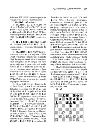 Kaiumov, URSS 1983, con una pequeña
ventaja de las blancas en ambos casos.
2) 11 ... 'Wlc7 u as, y ahora:
2a) U ... 'Wic6 13 .1i.f3 .l::t fc8 14 .l::t fcl ! b5
1 5 axb6 ltJ xb6 1 6 ltJ a5 'Wi c7 1 7 .1l xb6
'Wlxb6 18 lt:id5 .1i.xd5 19 exd5, y ahora 19
... e4 20 il.e2 e3 21 'Wlxe3! lt:ixd5 22 'Wie4,
con ventaja blanca, Estévez - Díaz, Cuba
1982; 19 ... 'Wlxb2 20 lt:ic6 'Wib7 es más críti­
co.
2b) 12 ••• .l::ttb8!? 13 .l::t fcl 'Wic6 14 il.f3
b5 1 5 axb6 lt:i xb6 16 lt:ia5 'Wic7 1 7 b3 t,
Liang Jinrong - Gutman, Olimpiada de
Lucerna 1 982.
2c) U ... .l::tfd8 13 .l::t fdl lt:ic5!? (una in­
teresante tentativa por mejorar la idea
...lt:ic5 comentada en las notas a la jugada
13 de las negras, donde tienen una torre
en c8 en lugar de en d8; aunque está claro
que es mejor que la torre esté en d8 tras la
captura en c5, el problema es que las ne­
gras necesitan una torre en c8 para obligar
a las blancas a capturar en c5) 14 lt:i d5 !
il.xd5 15 exd5 lt:i fe4 16 'Wib4 f5, Zagre­
.belny - Guliev, Smolensko 1 997, y ahora
17 'Wlc4!? debe ser, al menos, ligeramente
mejor para las blancas.
3 ) 1 1 ... lt:i b6 1 2 a5 (después de
12 ll fdl lt:ic4 13 il.xc4 il.xc4, las blancas
deberían trasponer con 1 4 a5 , porque
14 il.g5 .l::!. c8 15 il.xf6 gxf6 16 lt:i c l 'Wid7
11 tt:i d3 @ h8 1 8 tt:i b4 n g8 1 9 f3 n g6
20 lt:ibd5 .l:!. cg8 permite a las negras hacer­
se con la iniciativa, Zapata - Grünfeld,
Dortmund 1984) 12 ... lt:ic4 13 il.xc4 il.xc4
14 ll fdl h6 (14 ... .i::tc8 15 lt:icl y ahora 15 ...
'Wfc7 16 il.b6 'Wic6 17 f3 h6 18 lt:id3 il.xd3
19 'Wlxd3 'Wic4 20 iLe3 n c6 21 'Wlxc4 .l::t xc4
22 @fl ::l;, Karpov - Ostermeyer, Hanno­
ver 1983, o bien 1 5 ... n c6 16 lt:id3 .1i.xd3
17 'Wlxd3 'Wíd7, Geller - Tukmakov, Ere­
van 1982, 18 lt:ia4, con idea de lt:ib6 t) 15 lt:ic1
'Wic8 (15 ... .ll c8 16 lt:id3 il.e6, y ahora 17
9 �e3 (INCLUIDO E L PLAN KARPOV) 297
il.b6 'Wie8 1 8 f3 lt:i d7 1 9 il.e3 f5 20 exf5
.l::t xf5 2 1 ltJ b4 ±, Karpov - Quinteros,
Olimpiada de Lucerna 1982, pero no 17 f3
d5! 18 lt:ixe5 'Wic7 19 lt:id3 dxe4 20 fxe4 'Wic6,
con juego razonable por el peón, Jansa -
Hulak, Olimpiada de Lucerna 1 982) 1 6
lt:id3! (no 16 lt:i l e2 d5! 1 7 lt:ixd5 .1i.xd5 1 8
exd5 .l::t d8 19 'Wic3 lt:ixd5 20 'Wlxc8 .l::t axc8,
con mejor final para las negras, Feustel -
Gaprindashvili, Olimpiada Femenina, Lu­
cerna 1 982, ni tampoco 16 f3 il.e6 17 b3
'Wic6 18 lt:id5 il.xd5 19 exd5 'Wíd7 20 c4 e4
21 'Wlf2 .l::t ae8, con juego activo de las ne­
gras, Pinchuk - Rashkovsky, URSS 1981)
16 ... lt:ig4 (16 ... il.e6 17 f3 .l::t d8 1 8 lt:ia4!
también fue bueno para las blancas en la
partida Kruppa - Guliev, Nikolaev 1995)
17 ltJb4 lt:ixe3 18 'Wlxe3 f5 19 ltJbd5 �g5
20 'Wlg3, y las blancas están bien, Liang Jin­
rong - Nunn, Olimpiada de Lucerna 1982.
4) 11 ... b6 (muchos jugadores han co­
menzado a experimentar con esta jugada
antirestrictiva) 1 2 l:t fd l ( 1 2 lt:i c l ! ? ; 1 2
.ll fcl h6 esto parece prematuro 13 f3 'Wib8
14 lt:id5 il.xd5 15 exd5 ::l;, Kruppa - Shnei­
der, URSS 1 99 1 ) 12 ... 'Wib8! ? 13 f3 .l::t c8 14
lt:id5 lt:ixd5 15 exd5 il.f5 16 c3 lt:if6 17 a5
b5 1 8 lt:icl il.d8 CXJ , Timoshenko - Neve­
rov, Nikolaev 1993.
12 as
 