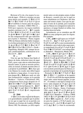 298 LA MODERNA VARIANTE NAJDORF
Retrasar a5 le da a las negras la oca­
sión de jugar ...lt:lb6-c4 y retomar con una
pieza mayor, por ejemplo: 12 .l:t fdl (12 f3
VJi/c7 13 .l:t fcl lt:l b6! 14 a5 lt:lc4 1 5 �xc4
VJi/xc4 también es bueno para las negras,
Dolmatov - Gavrikov, URSS 1 982) 12 ...
ltJb6 (por supuesto, las negras también
pueden continuar con 12 ... VJi/c7, cuando
13 lt:lcl l:t fd8 14 lt:l l a2 d5! 15 exd5 lt:lb6
16 .txb6 VJi/xb6 17 �f3 il...f5 18 VJi/e2 �c5
les dio compensación más que suficiente
por el peón, C. Hartman - Nunn, Lugano
1986; las blancas deberían haber traspues­
to a la línea principal con 13 a5) 13 a5 lt:lc4
14 �xc4 .l:t xc4 15 f3 VJi/c8 16 .l:t acl h6 17
VJi/d3 .l:tb4 18 lt:la2 l:t c4 19 lt:lc3 = , Gazik -
Zagrebelny, Hungría 1 992, aunque las ne­
gras, justificadamente, continuaron la lu-
cha con 19 ... .l:t d8.
12 ... VJi/c7
Una vez que las blancas han fijado el
flanco de dama, deberían tratar de jugar
lt:ld5, y pese a que aún no están listas para
hacerlo (antes el peón e necesita protec­
ción), la textual, al añadir presión sobre c2
y propiciar la posibilidad ...VJi/c6, hace que
a las blancas les resulte más difícil lograr
su objetivo a largo plazo. A veces las ne­
gras juegan 12 ... l:t e8 pero suele ser sólo
una transposición, aunque en la partida
Bashkov - Yuferov, Cheliabinsk 1 99 1 ,
consiguieron buen juego después d e 1 3
.l:tfdl h6 14 VJi/el ?! ( 1 4 �f3 VJi/c7 e s l a nota
1 a la jugada 14 de las blancas) 14 ... n c6!?
15 lt:lcl VJi/c7 16 �f3 .l:t c8 1 7 h3 VJi/d8 1 8
@ h2 ttJ h7 1 9 ttJ d3 n c4 ! , impidiendo
lt:lb4-d5.
13 l:tfdl
13 .l:t fcl era la idea original de Karpov,
y es generalmente aceptado que la prime­
ra vez que se jugó fue en su partida con
Portisch, en el torneo de Londres (Phillips
Drew) 1982. No obstante, yo (JG) experi-
menté antes en mis propias carnes el plan
de Karpov, cuando éste me lo j ugó en
unas simultáneas en Chichester, dos días
antes del torneo citado. Creo que he per­
dido el texto de la partida, pero recuerdo
que las blancas no consiguieron nada de la
apertura y el juego finalizó en tablas, tras
muchas horas de lucha.
Actualmente, no se considera que 13
n fcl sea muy peligroso para las negras.
Por ejemplo:
1) 13 ... @h8 14 .tf3 (pero no 14 lt:ld5?
lt:l xe4) 14 ... .l:t g8 15 lt:l d5 �xd5 ( 1 5 ...
lt:lxd5 16 exd5 .tf5 es una recomendación
de Balashov, pero toda la idea negra pare­
ce sospechosa) 16 exd5 g5 17 c4 g4 18 �e2
lt:le4 19 VJi/c2 f5 20 lt:ld2!, con ventaja blan­
ca, Balashov - Marjanovic, Minsk 1982.
2) 13 ... VJi/c6 14 .tf3 .tc4 15 .l:t a4 (15
VJi/dl no es impresionante: 15 ... .l:t fd8 16
lt:ld2 d5 17 exd5 .txd5 18 lt:lxd5 lt:lxd5 1h-1h,
Beliavsky - Ribli, Bugojno 1 984) 1 5 ...
.l:t fe8! (15 ... .l:t fd8 16 .l:t b4 VJi/c7 17 lt:ld5
lt:lxd5 18 exd5 f5 19 �e2 �xb3 20 .l:t xb3
f4 21 .tb6 lt:lxb6 22 .l:t xb6 il...g5 23 �g4,
con excelente posición para las blancas, si­
guiendo el prototipo de la partida Karpov
- Portisch) 16 .l:t b4 VJi/c7 17 lt:ld5 (17 .l:t a4
VJi/c6 1 8 n b4 1h-1h también se ha jugado)
17 ... lt:lxd5 18 exd5 lt:lf6 (las negras pueden
elegir entre varias buenas jugadas, ya que
18 ... f5 conduce a una ligera ventaja en su
favor, tanto después de 1 9 �e2 �xe2 20
VJi/xe2 lt:lc5 21 .l:t c4? ! VJi/d7 22 f3 VJi/b5 23
�xc5 dxc5, Zapata - Sunye, Cienfuegos
1 984, como 1 9 VJi/c3 ? ! e4 20 � h5 g6 2 1
�b6 �f6 22 il...xc7 �xc3 23 .l:t xc4 .txb2
24 .l:t bl lt:le5, Balashov - Ubilava, URSS
1983) 19 .l:tel (19 �b6 VJi/d7 20 lt:lc5 dxc5
21 .l:t xc4 VJi/d6, seguido de ...lt:ld7, es bue­
no para las negras; a 19 lt:lc5 puede con­
testarse con 19 ... dxc5 20 .l:t xc4 il...d6 21 g3
e4 22 .tg2 n e5 + o bien la recomenda-
 