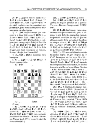 6 �c4: TEMPRANAS DIVERGENCIAS Y LA ANTIGUA LÍNEA PRINCIPAL 29
2b) 14 ... .t g5 es mejor, cuando 1 5
.l::!.xf7 �xe3+ 1 6 �xe3 .l::!. xf7 1 7 .txe6 (17
lbxe6 �b6!) 17 ... lbf8 18 �xf7+ @xf7 19
e6+ @e8 conduce a un juego confuso, se­
gún Shipov, pero incluso esto parece muy
arriesgado para las negras.
3) 12 ... .,tc5 13 lbe4! (mejor que tras-
poner a la línea B221, con 13 �h5) 13 ...
i.xd4 14 �xd4 lbc6 1 5 �c3 .tb7 (15 ...
lbcxe5 16 .td4 b4 17 �g3 también es peli­
groso para las negras) 16 lbd6 (16 .ll adl !?)
16 ... b4 17 �el �c7 18 �g3 lbcxe5 19
lbxf7! .l::!.xf7 20 .l::!. xf7 @xf7 21 .l::!. fl+ lbf6
22 .§Ld4, con buen juego para las blancas,
Bouaziz - Psajis, Las Palmas 1982.
4) 12 ••• lbc5 13 �g4 es incómodo para
las negras.
5 ) 12 . • • .t g5? 1 3 .t xg5 � xg5 1 4
lbxe6! gana un peón.
13 �h5
13 lbbc6
O bien:
1 ) 13 . . . lb bd7 1 4 � xe6 g6 1 5 �e2
§Lb7 (15 ... fxe6 16 lbxe6 .ll xfl+ 17 .ll xfl,
y ahora 17 ... �e8 1 8 lb d5 ! , o aun 17 ...
�a5 18 lbd5 §Ld6 19 �f2, con excelente
posición de las blancas), Watson - Brow­
ne, Nueva York 1 974, y con 1 6 .t d5 la
evaluación sería ;t.
2) 13 ••• llic4 14 i.xc4 bxc4, y ahora:
2a) 15 .l::!. f3 g6 1 6 .l::!. g3? .td6 17 .l::!. g5
�f4! y las negras ganaron en la partida
Tarj a n - Byrne, Campeonato EEUU
1984.
2b) 15 .l::!. adl (las blancas tienen una
enorme ventaja en desarrollo, pero al eli­
minar el alfil de b3 las negras han zanjado
los posibles sacrificios en e6 y f7, que son
el fundamento de la mayoría de las ideas
de ataque blancas) 15 ... �c7 16 .l::!. f3 g6
(no 1 6 ... llid7? 1 7 llif5! exf5 18 llid5 �d6
19 .l::!. h3 h6 20 .txh6 g6 21 llixe7+ �xe7
22 i.xf8, ganando) 17 �h6, y ahora:
2bl ) 17 .•• f5?! (esto debilita demasiado
las casillas negras) 18 i.f4 (después de 1 8
llixf5, las negras pueden jugar bien 1 8 ...
.l::!. xf5 19 .l::!. xf5 gxf5 20 i. d4 e5 21 lb d5
�d6 22 tlixe7+ �xe7 23 §Lxe5, cuando
las complicaciones condujeron, en última
instancia, a tablas en la partida de Firmian
- Ribli, Baden-Baden 1 98 1 , o bien 18 ...
exf5 1 9 lbd5 �b7 20 i.d4 .tg5 21 �xg5
�xd5 22 �e7 .l::!. f7 23 �e8+ .l::!. f8 24 �e7,
tablas, Inkiov - Lukov, Sofía 1983) 18 ...
e5 19 lbd5 �d6 20 .txe5! �xe5 21 .l::!. e3
.tg5 22 �xf8+ @xf8 23 .l:!. xe5 +-. Flis -
Borkowski, Campeonato de Polonia 1983.
2b2) 17 . • • f6 (cubriendo algunas casi­
llas importantes) 18 .l::!. dfl ! (después de 18
lli e4 e5 1 9 l:t g3 .,t d8 20 lb e6 .t xe6 2 1
n xg6+ hxg6 22 .l::!. xd8 �g7 ! 23 lb xf6+
@f7, y el ataque es rechazado, Bouaziz -
de Firmian, Interzonal de Túnez 1 985)
18 ... e5 1 9 .l::!. g3 �d8 20 tlif3 lbc6 2 1 .§Lc5
�e7 22 .ll xg6+ hxg6 23 �xg6+ @h8, ta­
blas, de Firmian - lvanchuk, Amsterdam
1996.
2c) 15 �f3!? .l::!. a7 ( 1 5 ... �c7 es malo,
debido a 1 6 �xa8 .tb7 17 �a7 �c5 18
llixe6! �c6 1 9 llid5 ! , cuando 19 ... .§Lxa7
20 lli e7+ @ h8 2 1 lbxc6 �xe3+ 22 @ h l
� xc6 2 3 lli xf8 @ g8 2 4 lli xh7. y 1 9 . . .
 