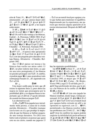 ción de Tatai, 19 ... �xaS!? 20 lLixb7 �a2,
amenazando ...aS, que parece mejor aún)
1 9 ... e4! 20 �b6 �d7 21 �xe4 �f8 22
�f3 .l:!. xel+ 23 �xel �xdS, y las negras
están mejor.
3) 13 ••. .l:!. fe8 1 4 lLi dS �c6 l S � f3
�xdS 16 exdS �c4 1 7 �d3! �h4 (17 ...
�xd3 18 cxd3 le dio ventaja a las blancas,
Gufeld - A. Petrosian, URSS 1982) 18 g3
�h3 1 9 �e2 (no 1 9 .l:!. a4? e4 20 �xe4
lLig4 21 �xh7+ @f8 22 .l:!.xg4 ltJeS) 19 ...
e4 20 �g2 �g4 21 �xg4 ltJxg4 22 �f4 oc ,
Chandler - A. Petrosian, Yurmala 1983.
4) 13 . . . lLi c5 1 4 lLi xcS dxcS l S f3
.l:!. cd8? ! ( l S ... c4 parece más apropiada)
16 �el ltJ hS 17 lLi a4 lLi f4 1 8 �fl fS 1 9
ltJc3, con una pequeña pero duradera ven­
taja blanca, Abramovic - Chandler, Bel­
grado 1 982.
Así, 1 3 .l:!. fcl parece ser inocua y las
blancas han vuelto sus miras sobre 1 3
n fd1 , un plan todavía más lento, ya que
sin una torre protegiendo c2, las blancas
no pueden proseguir con ltJdS. A cambio,
sí podrán jugar �e 1, para neutralizar todo
contrajuego basado en ...dS, siguiendo con
lLic1-a2-b4.
13 ••• .l:!.fe8
Una mejor casilla para la torre que d8
(véase la siguiente línea 2), pues ahora las
negras no tienen que preocuparse por la
posibilidad �b6, y en algunas líneas es im­
portante que el alfil de e7 quede defendi­
do cuando las blancas juegan ltJdS.
Las alternativas son:
1) 13 • • • ltJc5!? Esta jugada tuvo inicial­
mente mala prensa, a causa de la citada
partida Abramovic - Chandler (aunque
con la torre en el ), que produjo la impre­
sión de que las blancas se habían asegura­
do una ventaja duradera. Yo (JG) creo
haber sido el primero en pensar que quizá
esto no era cierto, cuando me jugaron 13
9 ..lte3 (INCLUIDO E L PLAN KARPOV) 299
... lDcS en un match local por equipos y tu­
ve que luchar para mantener el equilibrio.
Impresionado por la experiencia, me pa­
reció que merecía alguna aparición en la
escena internacional. Después de 14 ltJxc5
dxc5
hay las siguientes posibilidades:
la) 15 f3 .l:!. fd8 (o bien lS ... c4 16 lLia4
.l:!. fd8 17 � c3 .l:!. xd l + 1 8 .l:!. xd l ltJ d7,
cuando 19 @hl �c6 20 .l:!. al �bS 21 �d2
�c6 22 �e3 'h- ' h, Womacka - M. Roder,
Cattolica 1 993, es mejor que 1 9 .l:!. xd7?
�xd7 20 lLi b6 �S, Ciolac - M. Roder,
Viena 1 990, y aquí 21 ltJxc8 falla, por 21 ...
�b4! Sigo prefiriendo mi idea, que le pri­
va a las blancas de la casilla c3) 16 �el
.l:!. xdl, y ahora:
l a l ) 17 �xdl c4! (sin esta jugada las
blancas tendrían, desde luego, ventaja po­
sicional) 18 lLia4 �b4! 19 �b6 �c6 20 c3
�e7 21 @hl ltJd7 22 h3 (en el match local
por equipos había retirado mi alfil y mi
oponente se equivocó, con 22 ... �bS?,
permitiendo a las blancas resolver todos
sus problemas con 23 b4!) 22 ... h6 23 �gl
�d8! (tras los cambios las negras podrán
explotar la debilidad del peón a blanco)
24 �xd8 .l:!. xd8 2S �e3 .l:!. c8 26 @gl �c7
27 lLib6 lLixb6 28 axb6 �es 29 �xcS .l:!. xcS
 