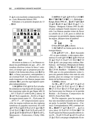 302 LA MODERNA VARIANTE NAJDORF
21 ii.c4, con excelente compensación, Jan­
sa - Lutz, Rimavska Sobota 1 991.
Volvamos a la posición después de 1 3
... ll fe8.
14 'li'el
Al retirar su dama a e 1, las blancas re­
ducen las posibilidades de que ...d5 ó ...b5
resulten efectivas (véase la línea 1 ante­
rior), al tiempo que se preparan para de­
fender c2 de forma más eficaz, con n d2 (y
'li'd1 , si fuese necesario), anticipándose a
un eventual lt:ld5. Las alternativas a me­
nudo trasponen si las blancas juegan más
adelante 'li'el , pero he aquí algunos ejem­
plos independientes:
1) 14 ii.f3 h6 15 h3 ii.f8 16 lt:lcl (el caba­
llo comienza su viaje hacia d5; las negras de­
ben reaccionar antes de que llegue allí) 1 6
... b5! 17 lt:ld3 (17 axb6 lt:lxb6, y ahora: 18
llxa6? lt:lc4, seguido de ...lt:lxb2; a 18 ii.e2
las negras tienen tanto 1 8 ... lt:lc4 como 18
... d5 !?) 1 7 ... d5 ! (impresionante ejecu­
ción: las negras realizan sus dos rupturas
temáticas en jugadas sucesivas) 18 exd5
ii.f5 19 lt:lel it.d6 20 lt:la2 e4 21 ii.e2 ll e5!
22 c4! lt:lc5 23 'li'c2 lt:ld3 24 lt:lxd3 exd3 25
ii.xd3 �d3 26 llxd3 bxc4 27 lld4 lt:lxd5 +,
Marjanovic - Fedorowicz, Clichy 1 986-
1987.
2) 14 f3 h6 15 ii.fl ii.f8 16 lt:lcl (16 'li'f2
'li'c6 17 'li'd2 'ii'c7 18 'li'f2 1/,-1/,, Slobodjan -
Kengis, Bonn 1995) 16 ... lled8 17 @hl lle8
1 8 ii.f2 .l:!. ed8 1 9 j¿e2 ll e8 20 �e3 1/,-1/,,
Thipsay - Hodgson, Calcula 1993. Es difí­
cil para cualquier bando mejorar su posi­
ción. Las blancas pueden tratar de llevar
su caballo de el a d5, pero es difícil de
conseguir sin permitirle alguna ruptura a
las negras. ¡Karpov tiene la palabra!
14 ... h6
15 .l:!. d2
O bien 15 lt:lcl ii.f8, y ahora:
l ) 16 lt:ld3 d5 no forma parte de la es­
trategia blanca.
2) 16 �f3 d5 ! ? (16 ... .l:!. a8, buscando
...b5, es una evidente, y más segura alter­
nativa) 17 exd5 j¿f5 18 'li'd2 �d6 19 h3 e4
20 �e2 lt:le5 2 1 lt:la4!? (21 lt:lb3 'li'd7 22
lt:ld4 �xh3, con juego muy confuso, Bar­
bulescu - de Firmian, Olimpiada de Dubai
1 986) 21 ... 'li'xc2 22 lt:lb6 'li'xd2 23 ii.xd2
.l:!. c2 24 b4, Bashkov - Endzhevsy, URSS
1 988, que se cita generalmente como t,
pero me gustaría haber visto más de esta
partida, pues no consigo ver ventaja evi­
dente de las blancas tras 24 ... lt:ld3.
3) 16 h3, y ahora:
3a) 16 ... d5 1 7 exd5 �f5 1 8 ii.d3 e4
1 9 j¿ e 2 � b4 20 lLl b 3 � xc3 2 1 'li' xc3
'li'xc3 22 bxc3 n xc3 23 lLld4 �g6 24 d6
fue bueno para las blancas en la partida
Rohde - de Firmian, Campeonato de
EEUU, Estes Park 1 986.
3b) Por supuesto, para las negras no
hay una necesidad acuciante de sacrificar
un peón. La partida Vandevaeren - Cur­
tacci, Correspondencia 1 992, continuó así:
16 ... 'li'c6!? 1 7 ii.f3 n a8 ( 1 7 ... �c4 es
otra idea) 18 lt:l d3 b5 1 9 lt:l b4 'li'b7 20
lt:lcd5 (quizá las blancas pueden diferir es­
to) 20 ... lt:lxd5 21 lt:lxd5 �xd5 22 exd5 e4
23 �e2 lt:le5, con juego complicado. Es in-
 