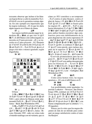 teresante observar que incluso si las blan­
cas logran llevar a cabo la maniobra tt:lcl­
d3-b4-d5, eso no le garantiza ventaja algu­
na. En este ejemplo era importante que
las negras realizasen ...b5, lo que les daría
algún espacio en el flanco de dama.
15 ... j¿(8
Las negras también pueden jugar la in­
mediata 15 ... 'i!:Vc6, ya que tras 1 6 .t f3
'i!:Vc7!, el alfil blanco está sobrecargado; se
necesita en f3 para prevenir ...d5, y se ne-
cesita en e2 para prevenir ...b5. Después
de 17 h3 b5! 18 axb6 tt:Jxb6 1 9 tt:la5 (no 19
.l::t xa6 tt:lc4!) 19 ... tt:lc4 20 tt:Jxc4 j¿xc4, el
juego está más o menos igualado, según
Zagrebelny.
16 h3
16 'i!:Vc6
O bien:
1) 16 ... 'i!:Vb8 17 .l::t a4 .l::tc6 18 'i!:Vdl ! (no
18 tt:ld5? tt:Jxe4! 19 .l::t xe4 j¿xd5 20 .l::txd5
tt:Jf6 +, pero ahora las blancas están ame­
nazando tt:ld5) 18 ... .l::txc3!? 19 bxc3 .l::tc8 ;t,
Jansa - Bach, Bad Worishofen 1993.
2) 16 ... tt:lc5!? 17 tt:Jxc5 dxc5 18 .tf3 c4
( 1 8 ... .l::t ed8? ! 1 9 .l::t xd8 .l::t xd8 20 tt:l a4
.td7 21 'il:Vc3 j¿xa4 22 .l::t xa4 ±, Jansa - Bi­
rens, Ostende 1 993 -odio ver cómo todo
el mundo naufraga con mi variante, que es
9 �e3 (INCLUIDO EL PLAN KARPOV) 303
cómo yo /JG/ considero a un temprano
...tt:J c5 contra el plan Karpov, contra el
plan de Jansa-) 19 .,tb6 'i!:Vc6 20 tt:la4 (20
tt:ld5 j¿xd5 21 exd5 'i!:Vd6 es bueno para
las negras) 20 ... j¿b4 (20 ... tt:ld7 es una
buena alternativa) 21 c3 .§t.e7 22 'il:Ve2 'i!:Vb5
23 'i!:Vdl @h7 24 @h2 g6 25 g3?! (es difícil
para ambos bandos encontrar algo cons­
tructivo, pero este debilitamiento de la
gran diagonal me dio cierta esperanza) 25
... @g7 26 @g2 .i..d7! 27 .§t.e3 .§t.c6 28 tt:lb6
.l::t cd8 29 .l::t xd8 .l::t xd8 30 'i!:Ve2 .l::t d3 (30 ...
tt:Jxe4 31 j¿xh6+ es confuso) 31 .l::t a4 j¿c5
32 .§t.xc5? (esto pierde, pero incluso des­
pués de la superior 32 .!:i. xc4 .txb6! 33
'i!:V d3 j¿ xe3 34 fxe3 'i!:V xb2+ 35 'i!:V e2
'il:Vxe2+ 36 j¿xe2, tanto 36 ... .tb5 como 36
... tt:J xe4 son prometedoras para las ne­
gras) 32 ... .l::!. xf3! 33 j¿e7 (33 .l::t xc4 tt:Jxe4!
y 33 @xf3 tt:Jxe4! son ambas desesperadas
para las blancas) 33 . . . ttJ xe4 34 n b4
.l::txf2+ 35 'i!:Vxf2 tt:Jxf2+ 36 @xf2 'i!:Vxa5 37
tt:Jxc4 'i!:Vd5 38 tt:Jd6 'i!:Vd2+ 39 @fl j¿g2+
40 @gl .§t.xh3 0-1 , Low - Gallagher, Bad
Würishofen 1994.
17 .tf3 'i!:Vc7!
Como antes hemos visto, las negras
apuntan a ...b5, con el alfil blanco en f3.
18 'i!:Vdl b5
19 axb6 tt:Jxb6
Las posibilidades están igualadas. La
partida Loskutov - Neverov, San Peters­
burgo 1 996, continuó así: 20 tt:la5 tt:Jc4 21
tt:Jxc4 j¿xc4 22 .l::t a4 n b8 23 'i!:Val .l::t ec8
24 .§t. e2 j¿ b5 25 n a2 'i!:V b7 26 � f3
.l::!. xc3 ! ? 27 bxc3 tt:J xe4 28 n b2 n c8 29
.!:i. b4 d5 30 .txe4 dxe4 31 .l::t bl 'il:Vc7, con
buena compensación por la calidad ( 1h-1h,
69 jugadas).
Parece, por lo visto, que las negras dis­
ponen de más de un método para conse­
guir un juego satisfactorio contra el siste­
ma Karpov.
 