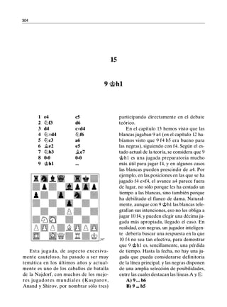 304
15
9 @hl
1 e4 c5
2 lllf3 d6
3 d4 cxd4
4 lllxd4 lllf6
5 lllc3 a6
6 �e2 e5
7 lllb3 �e7
8 0-0 0-0
9 @hl
Esta j ugada, de aspecto excesiva­
mente cauteloso, ha pasado a ser muy
temática en los últimos años y actual­
mente es uno de los caballos de batalla
de la Najdorf, con muchos de los mejo­
res j ugadores mundiales ( Kasparov,
Anand y Shirov, por nombrar sólo tres)
participando directamente en el debate
teórico.
En el capítulo 13 hemos visto que las
blancas jugaban 9 a4 (en el capítulo 12 ha­
bíamos visto que 9 f4 b5 era bueno para
las negras), siguiendo con f4. Según el es­
tado actual de la teoría, se considera que 9
@hl es una jugada preparatoria mucho
más útil para jugar f4, y en algunos casos
las blancas pueden prescindir de a4. Por
ejemplo, en las posiciones en las que se ha
jugado f4 exf4, el avance a4 parece fuera
de lugar, no sólo porque les ha costado un
tiempo a las blancas, sino también porque
ha debilitado el flanco de dama. Natural­
mente, aunque con 9 @hl las blancas tele­
grafían sus intenciones, eso no les obliga a
jugar 10 f4, y pueden elegir una décima ju­
gada más apropiada, llegado el caso. En
realidad, con negras, un jugador inteligen­
te debería buscar una respuesta en la que
10 f4 no sea tan efectiva, para demostrar
que 9 @hl es, sencillamente, una pérdida
de tiempo. Hasta la fecha, no hay una ju­
gada que pueda considerarse definitoria
de la línea principal, y las negras disponen
de una amplia selección de posibilidades,
entre las cuales destacan las líneas A y E:
A) 9 . . . b6
B) 9 ... b5
 