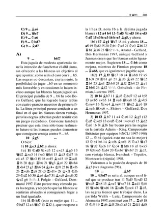 C) 9 ••• �e6
D) 9 ••• °"Wic7
E) 9 ••• tLic6
F) 9 ... tLlbd7
G) 9 ... �d7
A)
9 ••• b6!?
Esta jugada de modesta apariencia tie­
ne la intención de fianchettar el alfil dama,
sin ofrecerle a las blancas un objetivo al
que apuntar, como sería el caso con 9 ... b5.
Las negras no descartan, ciertamente, la
posibilidad de jugar ...b5 en un momento
más favorable, y en ocasiones lo hacen in­
cluso aunque las blancas hayan jugado a4.
El principal paladín de 9 ... b6 ha sido Bo­
ris Gelfand, que ha logrado hacer tablas
con cuatro grandes maestros de primera fi­
la. La línea principal parece conducir a un
final en el que las blancas tienen ventaja,
pero las negras deberían poder resistir con
un juego cuidadoso. Conviene también
precisar que esta línea sólo tiene realmen­
te futuro si las blancas pueden demostrar
que consiguen ventaja contra 9 ... b5.
10 �gS
O bien:
1 ) 10 �e3 �b7, y ahora:
l a) 11 ltJ dS ttJ xd5 1 2 exd5 � g5 1 3
°"Wid2 �xe3 14 fxe3 °"Wih4 15 �d3 ttJd7 16
e4 a5 17 °"Wíe3 f5 18 exf5 �xd5 19 .l:í. ad l
.l:í. f6 20 @g1 .il h6 21 °"Wig3 �c6 22 °"Wíxh4
It xh4 23 g3 .l:í. h6 24 �c4+ '>i;>f8 25 f6 .l:í. xf6
26 .l:í. xd6 .l:í. c8 27 c3 It xfl + 28 '>i;>xfl ltJf6
29 ltJd2 b5 30 �e6 @e7 3 1 �xc8 '>i;>xd6 32
@e2 g6 'h-'h, J. Polgár - Gelfand, Dort­
mund 1997. Esto parece muy cómodo pa­
ra las negras, y sospecho que las blancas se
sentirían aliviadas si consiguiesen llegar a
un final igualado.
l b) 11 f3 bS! (esto es mejor que 1 1 ...
lLibd7 12 a4 °"W!lc7 13 .l:!. f2 ;t, que traspone a
9 @h1 305
la línea D , nota 1 b a la décima jugada
blanca) 12 a4 b4 13 ltJdS ttJxdS 14 exdS
ttJd7 15 c3 bxc3 16 bxc3 �gS, y ahora:
lbl) 17 �gl °"Wic7 18 c4, y ahora 18 • • •
aS 19 ltJd2 f5 20 lLibl tLic5 21 ttJc3 .il f6 22
.l:í. bl .ta6 23 °"Wic2 'h-'h, Anand - Gelfand.
Dos Hermanas 1 997, aunque Gelfand y
Juzman creen que las blancas están ligera­
mente mejor. Sugieren 18 • • . lLib6 como
mejora, mientras de Firmian propone 18
... .il ab8, que es igualmente jugable aquí.
1 b2) 17 � f2 °"Wic7 1 8 c4 .il ab8 1 9 a5
n fe8 20 u b l g6 2 1 .t d3 � a8 22 °"Wic2
l::t b4 23 �el l::t bb8 24 �f2 l::t b4 25 �el
.l:í. bb8 26 � f2 'h-'h, Onischuk - de Fir­
mian, Lucerna 1997.
2) 10 f4 �b7 1 1 �d3 lLibd7 1 2 a4 b5!
1 3 axb5 axb5 1 4 n xa8 °"Wíxa8 15 �xb5
tLi xe4 1 6 ttJ xe4 � xe4 17 °"Wíe2 � c6 1 8
� xc6 °"Wíxc6 = , Shirov - Gelfand. Dos
Hermanas 1997.
3) 10 f3 �b7 1 1 a4 tLi c6 1 2 �g5 ( 1 2
ltJd5 ttJxd5 13 exd5 lLib4 1 4 c4 a5 1 5 �d2
tLia6 16 f4 .tf6 fue bueno para las negras
en la partida Adams - King, Campeonato
Británico por equipos /4NCL/ 1997- 1 998)
1 2 ... lLi b4 (quizá esto no sea lo mejor)
1 3 tLi b l h6 1 4 � xf6 �xf6 15 tLi a3 °"W!lc7
1 6 °"Wid2 tLi c6 1 7 tLi c4 n fd8 1 8 a5 bxa5
19 tLibxa5 ltJd4 20 ttJxb7 °"Wíxb7 21 �d3,
con ventaja blanca, lvanchuk - Topalov,
Montecarlo (rápida) 1998.
Volvamos a la posición después de 10
�g5 (ver diagrama 298).
10 ••. �b7
10 ... lLibd7 es natural, aunque en el fi­
nal que se produce tras 1 1 ltJd5 ttJxd5 12
°"Wíxd5 llb8 13 �xe7 °"Wíxe7 14 J::Iadl ttJf6
15 °"Wíxd6 °"Wíxd6 1 6 .l:í. xd6 tLixe4 1 7 .l:f. d5,
las negras tienen que trabajar duro. La
partida Wahls - Lutz, Campeonato de
Alemania 1 997, continuó con 17 ... .l:f. e8 18
f3 ltJf6 1 9 If. d6 �f5 20 c3 a5 2 1 .l:!. fd l '>i;>f8
 