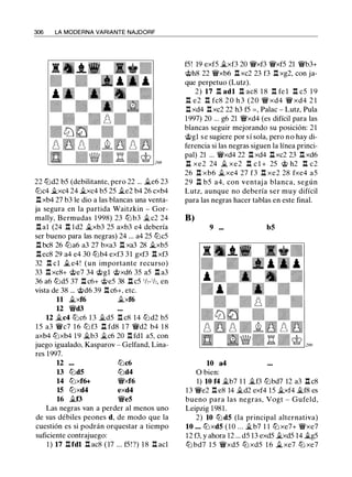 306 LA MODERNA VARIANTE NAJDORF
22 tl:ld2 b5 (debilitante, pero 22 ... ii.e6 23
tl:lc4 ii.xc4 24 ii.xc4 b5 25 ii.e2 b4 26 cxb4
.l:!. xb4 27 b3 le dio a las blancas una venta­
ja segura en la partida Waitzkin - Gor­
mally, Bermudas 1 998) 23 tlJ b3 ii.c2 24
.l:!. al (24 .l:!. ld2 �xb3 25 axb3 e4 debería
ser bueno para las negras) 24 ... a4 25 tl:lc5
.l:!. bc8 26 tlJa6 a3 27 bxa3 .l:!. xa3 28 ii.xb5
.l:!.ec8 29 a4 e4 30 tl:lb4 exf3 3 1 gxf3 .l:!. xf3
32 .l:!. el ii. e4 ! (un importante recurso)
33 .l:!. xc8+ @e7 34 @gl @xd6 35 a5 .l:!. a3
36 a6 tl:ld5 37 .l:!. c6+ @e5 38 .l::!. c5 1h-1/,, en
vista de 38 ... @d6 39 .l:!. c6+, etc.
11 �xf6 ii.xf6
u �d3
12 �c4 tl:lc6 1 3 ii.d5 .l:!. c8 14 tl:ld2 b5
1 5 a3 �c7 1 6 tl:l f3 .l::!. fd8 1 7 �d2 b4 1 8
axb4 tl:lxb4 19 Silb3 �c6 20 .l:!. fdl a5, con
juego igualado, Kasparov - Gelfand, Lina­
res 1997.
u ...
13 tl:ldS
14 tl:lxf6+
15 tl:lxd4
16 ii.f3
tl:lc6
tl:ld4
�xf6
exd4
�es
Las negras van a perder al menos uno
de sus débiles peones d, de modo que la
cuestión es si podrán orquestar a tiempo
suficiente contrajuego:
1) 17 .l:!.fdl .l:!. ac8 ( 17 ... f5 ! ?) 1 8 .l:!. acl
f5! 19 exf5 �xf3 20 �xf3 �xf5 21 �b3+
@h8 22 �xb6 .l:!. xc2 23 f3 .l:!. xg2, con ja­
que perpetuo (Lutz).
2) 17 .l:!. adl .l:!. ac8 1 8 .l:!. fe l .l:!. c5 1 9
.l:!. e2 .l:!. fc8 2 0 h 3 (20 � xd4 � xd4 2 1
.l:!. xd4 .l:!. xc2 22 h3 f5 = , Palac - Lutz, Pula
1997) 20 ... g6 21 �xd4 (es difícil para las
blancas seguir mejorando su posición: 21
@gl se sugiere por sí sola, pero no hay di­
ferencia si las negras siguen la línea princi­
pal) 21 ... �xd4 22 .l:!. xd4 .l::!. xc2 23 .l:!. xd6
.l::!. xe2 24 ii. xe2 .l:!. e l + 25 @ h2 .l:!. c2
26 .l:!. xb6 ii.xe4 27 f3 .l:!. xe2 28 fxe4 a5
29 .l::!. b5 a4, con ventaj a blanca, según
Lutz, aunque no debería ser muy difícil
para las negras hacer tablas en este final.
B)
9 ...
10 a4
O bien:
bS
1) 10 f4 �b7 1 1 ii.f3 tl:lbd7 12 a3 .l::!. c8
13 �e2 .l:!. e8 14 ii.d2 exf4 15 �xf4 Silf8 es
bueno para las negras, Vogt - Gufeld,
Leipzig 1981 .
2) 10 tl:ldS (la principal alternativa)
10 ... tl:lxdS ( 1 0 ... �b7 1 1 tl:l xe7+ �xe7
12 f3, y ahora 12 ... d5 13 exd5 ii.xd5 14 �g5
tl:l bd7 1 5 �xd5 tl:l xd5 1 6 ii. xe7 tl:l xe7
 