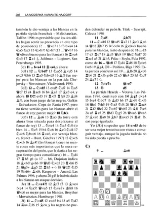 308 LA MODERNA VARIANTE NAJDORF
también le dio ventaja a las blancas en la
partida rápida lvanchuk - Malishauskas,
Tallínn 1 996: es previsible que los dos alfi­
les hagan sentir su presencia en este tipo
de posiciones) 12 ... 'J//ixe7 1 3 f3 bxa4 14
l2la5 l2lc5 15 l2lxb7! l2lxb7 ( 1 5 ... 'J//ixb7 1 6
'J/lixd6 e s bueno para las blancas) 16 .l:t xa4
l2lc5 1 7 l:t a l t, Jalifman - Loginov, San
Petersburgo 1 995.
3d) 11 ... bxa4 12 It xa4, y ahora:
3d l ) 12 ... t2l bd7 1 3 l2l a5 ! j¿ xd5 1 4
exd5 l2lb6 1 5 .l:t a3 l2lbxd5 1 6 j¿f3 fue me­
jor para las blancas en la partida Che­
jovsky - Nevostruev, Vladivostok 1 990.
3d2) 12 ... l2lxd5 1 3 exd5 l2ld7 14 l2la5
Wic7 1 5 c4 It ac8 16 b4 j¿a8 17 j¿e3 e4, y
ahora 18 f3?! exf3 19 n xf3 n fe8 20 j¿d4
ilf6, con buen juego de las negras, Galkin
- Sadvakasov, Copa de Rusia 1 997, pero
no tiene sentido para las blancas abrir el
flanco de rey: parece mejor 18 l2lb3.
3d3) 12 ... ilc6 1 3 n a3 (la torre está
ahora bien situada para desplazarse al
flanco de rey) 13 ... t2lxe4 14 l2la5 t2lf6 (o
bien 14 ... l2lc5 15 b4 l2lc6 16 ile3 l2ld4 1 7
l2lxc6 l2lbxc6 18 It xa6, con ventaja blan­
ca, Renet - Hunt, Ginebra 1 997) 15 l2lxc6
l2lxc6 16 ilc4! (las blancas tienen in men­
te cosas más importantes que la mera re­
cuperación del peón, que le daría a las ne­
gras tiempo para consolidarse) 1 6 ... l2ld4
1 7 Il h3 g6 (a 1 7 . . . h6, Dojoian indica
18 ilxh6! gxh6 19 'J//id3 l2lxd5 20 .l:!. xh6 f5
2 1 'J//ig3+ ilg5 22 .l:t h5 +-) 1 8 'J//id2! t2lf5
1 9 t2lxf6+ ilxf6, Kasparov - Anand, Las
Palmas 1 996, y ahora 20 g4! le habría dado
a las blancas un ataque decisivo.
3e) 11 ... l2lxe4?! 1 2 ilf3 f5 1 3 j¿xe4
fxe4 14 l2l a5 ! 'J//ixa5 1 5 l2l xe7+ @ h8 1 6
'J/lixd6 es mejor para las blancas, Breyther
- Movsziszian, Hamburgo 1998.
3f) 11 ... t2lxd5 12 exd5 b4 13 a5 l2ld7
14 .!:!. a4 t2lf6 15 �c4, y las negras no pue-
den defender su peón b, Tilak - Suvrajit,
Calcuta 1998.
11 l2ld5 ilb7!
11 ... lL:lxdS 12 'J//ixd5 It a7 1 3 ile3 j¿e6
14 'J//id2 .l:t b7 15 f4! exf4 16 ilxf4 es bueno
para las blancas, tanto después de 16 ... d5
1 7 e5 It c7 1 8 ild3 'J/lic8 1 9 'J/lie2 l2ld7 20
.l:t ac1 a5 21 ilb5, Palac - Soylu, Pula 1997,
como de 16 ... WicS 17 l2ld4 It d8 1 8 t2lxe6
fxe6 1 9 ilg4, 011 - Peshina, Riga 1 995. Es­
ta partida concluyó así: 1 9 ... j¿f6 20 j¿xd6
.l:t b6 21 .l:t xf6 gxf6 22 e5 Wic4 23 h3 l2ld7
24 ile7 1-0.
12 l2lxe7+
13 f3
'J//ixe7
d5
La partida Hracek - Votava, Las Pal­
mas 1 996, continuó con 14 il g5 dxe4
15 fxe4 l2lbd7 16 ild3 h6 17 ilxf6 t2lxf6
1 8 'J//ie l t2lh5 1 9 l2la5 t2lf4 20 'J/lie3 .l:t ac8
21 ll f2 'J//ic7 22 t2lxb7 'J//ixb7 23 ilfl l2le6
24 a5 l:l c5 25 Wid3 l2l g5 26 'J//ixa6 'J//ixa6
27 ilxa6 .l:t a8 28 ilb7 .l:t axa5 29 .l:l afl f6,
con juego igualado.
Yo (JG) sospecho que 14 exd5 debe
ser una mejor tentativa con vistas a conse­
guir ventaja, aunque la jugada todavía no
ha sido puesta a prueba.
C)
9 ••• ile6
 