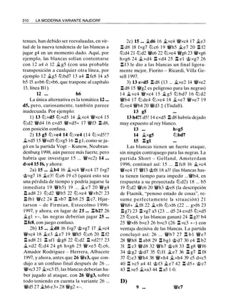 31 0 LA MODERNA VARIANTE NAJDORF
tenues, han debido ser reevaluadas, en vir­
tud de la nueva tendencia de las blancas a
jugar g4 en un momento dado. Aquí, por
ejemplo, las blancas solían contentarse
con 1 2 a4 ó 12 .íi. g5 (con una probable
transposición a cualquier otra línea, por
ejemplo 1 2 .íi.g5 ltJbd7 1 3 a4 ll fc8 14 a5
b5 15 axb6 ltJxb6, que traspone al capítulo
13, línea B1 ).
12 • • • h6
La única alternativa es la temática U ...
d5, pero, curiosamente, también parece
inadecuada. Por ejemplo:
1 ) 13 ltJxd5 ltJxd5 14 .íi.xc4 �xc4 15
ltJd2 �d4 1 6 exd5 �xd5+ 17 �f3 ll d8,
con posición confusa.
2) 13 g5 ltJ xe4 14 ltJ xe4 ( 1 4 ltJ xd5 ! ?
�xd5 15 �xd5 ltJxg5 1 6 ll g l , como se ju­
gó en la partida Vogt - Kunow, Neubran­
denburg 1998, aún parece más fuerte, pero
habría que investigar 1 5 ... �xc2) 14 . • •
dxe4 15 f6, y ahora:
2a) 15 ... .íi.b4 16 .íi.xc4 �xc4 17 fxg7
@xg7 18 �e3! ltJc6 19 c3 (quizá esto sea
una pérdida de tiempo y podría jugarse la
inmediata 19 �h5) 19 . . . .íi. e7 20 �g4
ll ad8 2 1 ltJ d2 �b5 22 ltJ xe4 �xb2! 23
ll fbl �c2 24 ll xb7 ll b8 25 ll c7, Hjar­
tarson - de Firmian, Estocolmo 1 996-
1 997, y ahora, en lugar de 25 • . . ll b2? 26
.íi.gl +-, las negras deberían jugar 25 ..•
llfc8, con juego confuso.
2b) 15 .•• �d8 16 fxg7 @xg7 17 .íi.xc4
�xc4 1 8 �e3 .íi.e7 19 �h5 ltJc6 20 ll f2
ll ad8 21 ll afl @g8 22 ltJ d2 ll xd2! ? 23
.íi.xd2 ltJ d4 24 g6 hxg6 25 � xe5 ltJ c6,
Amador Rodríguez - Herrera, Albacete
1997, y ahora, antes que 26 �c3, que con­
dujo a un confuso final después de 26 ...
'!Wxc3 27 .íi.xc3 f5, las blancas deberían ha­
ber jugado al ataque, con 26 '!Wg3, sobre
todo teniendo en cuenta la variante 26 ...
'!Wd5 27 �h6 e3+ 28 �g2 +-.
2c) 15 . . • .íi.d6 1 6 �xc4 '!Wxc4 17 �e3
ll d8 18 fxg7 ltJc6 1 9 '!Wh5 .íi.e7 20 ll f2
ltJd4 21 ltJd2 '!We6 22 ltJxe4 '!Wg6 23 '!Wxg6
hxg6 24 �xd4 ll xd4 25 ll e ! @ xg7 26
ll f3 le dio a las blancas un final ligera­
mente mejor, Fiorito - Ricardi, Villa Ge­
sell 1 997.
3) 13 exd5 ll d8 (13 ... .íi.xe2 14 '!Wxe2
ll d8 1 5 '!Wg2 es peligroso para las negras)
1 4 �xc4 '!Wxc4 1 5 � g5 ltJ bd7 1 6 ltJ d2
'!Wb4 1 7 ltJ de4 ltJxe4 1 8 .íi.xe7 '!Wxe7 1 9
ltJxe4 '!Wb4 20 '!Wd3 ;l; (Tisdall).
13 g5
13 h4?! d5 ! 14 exd5 ll d8 habría dejado
muy expuesto al rey blanco.
13 hxg5
14 �xg5 ltJbd7
15 ll gl
Las blancas tienen un fuerte ataque,
sin ningún contrajuego para las negras. La
partida Short - Gelfand, Amsterdam
1 996, continuó así: 1 5 ... ll fc8 16 .íi.xc4
'!Wxc4 17 '!Wf3 @f8 1 8 a3! (las blancas has­
ta tienen tiempo para impedir ...'!Wb4, en
respuesta a su proyectada ltJd2) 1 8 ... b5
19 ltJd2 '!Wc6 20 '!Wh3 @e8 (la descripción
de Ftacnik, "penoso estado de cosas", re­
sume perfectamente la situación) 2 1
'!Wh8+ .íi.f8 22 �xf6 ltJxf6 (22 ... gxf6 23
ll g7) 23 ll xg7 a5 (23 ... d5 24 exd5 ltJxd5
25 ltJce4, y las blancas ganan) 24 ll g3! b4
25 �xf6 bxc3 26 bxc3 (26 ll xc3 +-) con
ventaja decisiva de las blancas. La partida
concluyó así: 26 . . . '!Wb7 27 ll b l '!W e7
28 '!Wh8 ll ab8 29 ll bgl @d7 30 c4 ll b2
31 ll c3 '!Wd8 32 '!Wh7 @ e8 33 ll g8 '!Wf6
34 @g2 @ d7 35 ltJ fl �e7 36 ll g7 ll f8
37 ltJ e3 '!Wh4 38 '!Wxh4 �xh4 39 c5 dxc5
40 ll xc5 a4 41 @ f3 �e7 42 ll d5+ @ c7
43 ll xe5 �xa3 44 ll a5 1 -0.
D)
9 ••• '!Wc7
 
