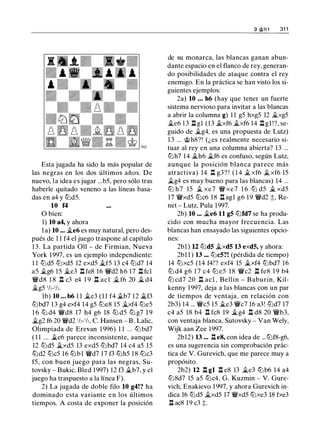 Esta jugada ha sido la más popular de
las negras en los dos últimos años. De
nuevo, la idea es jugar ...b5, pero sólo tras
haberle quitado veneno a las líneas basa­
das en a4 y tt:Jd5.
10 f4
O bien:
1) 10 a4, y ahora
la) 10 ... �e6 es muy natural, pero des­
pués de 1 1 f4 el juego traspone al capítulo
13. La partida Oll - de Firmian, Nueva
York 1997, es un ejemplo independiente:
1 1 tt:Jd5 tt:Jxd5 12 exd5 �f5 13 c4 tt:Jd7 14
a5 �g6 15 �e3 .l:t fe8 16 'l:Wd2 h6 17 .l:t fcl
'l:Wd8 1 8 .l:t c3 e4 1 9 .l:t acl � f6 20 � d4
�g5 112-112.
lb) 10 ... b6 1 1 �e3 (1 1 f4 �b7 12 �f3
tt:Jbd7 13 g4 exf4 14 g5 tt:Je8 15 �xf4 tt:Je5
1 6 tt:J d4 'l:Wd8 17 h4 g6 18 tt:J d5 tt:J g7 1 9
�g2 f6 20 'l:Wd2 1h-1h, C. Hansen - B . Lalic,
Olimpiada de Erevan 1 996) 1 1 .. . ttJ bd7
( 1 1 ... �e6 parece inconsistente, aunque
12 tt:Jd5 �xd5 13 exd5 tt:Jbd7 14 c4 a5 15
tt:Jd2 tt:Jc5 16 tt:Jbl 'l:Wd7 17 f3 tt:Jh5 18 tt:Jc3
f5, con buen juego para las negras, Su­
tovsky - Bukic, Bled 1997) 12 f3 ..tb7, y el
juego ha traspuesto a la línea F).
2) La jugada de doble filo 10 g4!? ha
dominado esta variante en los últimos
tiempos. A costa de exponer la posición
9 @h1 31 1
de su monarca, las blancas ganan abun­
dante espacio en el flanco de rey, generan­
do posibilidades de ataque contra el rey
enemigo. En la práctica se han visto los si­
guientes ejemplos:
2a) 10 ... h6 (hay que tener un fuerte
sistema nervioso para invitar a las blancas
a abrir la columna g) 1 1 g5 hxg5 12 �xg5
�e6 13 l:t gl (13 ..txf6 j¿xf6 14 .l:t gl !?, se­
guido de �g4, es una propuesta de Lutz)
13 ... @h8?! (¿es realmente necesario si­
tuar al rey en una columna abierta? 13 ...
tt:Jh7 14 ..th6 j¿f6 es confuso, según Lutz,
aunque la posición blanca parece más
atractiva) 14 .l:t g3? ! ( 1 4 j¿ xf6 �xf6 15
j¿g4 es muy bueno para las blancas) 14 ...
tt:J h7 15 j¿ xe7 'l:W xe7 1 6 tt:J d5 ..i xd5
17 'l:Wxd5 tt:Jc6 18 l:t agl g6 19 'l:Wd2 ;;, Re­
net - Lutz, Pula 1997.
2b) 10 ... �e6 11 g5 tt:Jfd7 se ha produ­
cido con mucha mayor frecuencia. Las
blancas han ensayado las siguientes opcio­
nes:
2bl ) 12 tt:Jd5 j¿xdS 13 exd5, y ahora:
2bl l ) 13 ... tt:Jc5?! (pérdida de tiempo)
14 tt:Jxc5 (14 f4! ? exf4 15 �xf4 tt:Jbd7 16
tt:J d4 g6 1 7 c4 tt:J e5 18 'l:Wc2 .l:t fe8 1 9 b4
tt:J cd7 20 .l:t acl , Bellin - Baburin, Kil­
kenny 1997, deja a las blancas con un par
de tiempos de ventaja, en relación con
2b3) 14 ... 'l:Wc5 15 j¿e3 'l:Wc7 16 a3! tt:Jd7 17
c4 a5 18 b4 l:t fc8 19 �g4 .l:t d8 20 'l:Wb3,
con ventaja blanca, Sutovsky - Van Wely,
Wijk aan Zee 1997.
2b12) 13 ••• .l:te8, con idea de ...tt:Jf8-g6,
es una sugerencia sin comprobación prác­
tica de V. Gurevich, que me parece muy a
propósito.
2b2) 12 .l:t gl .l:t e8 13 j¿e3 tt:Jb6 14 a4
tt:J8d7 15 a5 tt:Jc4, G. Kuzmin - V. Gure­
vich, Enakievo 1 997, y ahora Gurevich in­
dica 16 tt:Jd5 �xd5 17 'i:Wxd5 tt:Jxe3 18 fxe3
l:t ac8 19 c3 ;t.
 