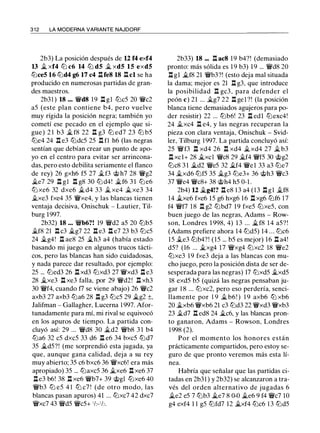 312 LA MODERNA VARIANTE NAJDORF
2b3) La posición después de 12 f4 exf4
13 � xf4 ll:i c6 14 ll:i d5 ..t xd5 15 exd5
ll:iceS 16 ll:id4 g6 17 c4 .l:lfe8 18 .i:l cl se ha
producido en numerosas partidas de gran­
des maestros.
2b3 1 ) 18 ••• �d8 1 9 .l:l gl ll:ic5 20 �c2
a5 (este plan contiene b4, pero vuelve
muy rígida la posición negra; también yo
cometí ese pecado en el ejemplo que si­
gue) 2 1 b3 � f8 22 .l:l g3 ll:i ed7 23 ll:i b5
ll:ie4 24 .l:l e3 ll:idc5 25 n n h6 (las negras
sentían que debían crear un punto de apo­
yo en el centro para evitar ser arrincona­
das, pero esto debilita seriamente el flanco
de rey) 26 gxh6 f5 27 �f3 @ h7 28 �g2
�e7 29 .l:l gl .l:l g8 30 ll:i d4! �f6 3 1 ll:ie6
ll:i xe6 32 dxe6 � d4 33 � xe4 � xe3 34
.i.xe3 fxe4 35 �xe4, y las blancas tienen
ventaja decisiva, Onischuk - Lautier, Til­
burg 1 997.
2b32) 18 ••• �b6?! 19 �d2 a5 20 ll:ib5
�f8 21 .l:l c3 �g7 22 .l:l e3 .l:l e7 23 b3 ll:ic5
24 �g4! n ae8 25 �h3 a4 (había estado
basando mi juego en algunos trucos tácti­
cos, pero las blancas han sido cuidadosas,
y nada parece dar resultado, por ejemplo:
25 ... ll:ied3 26 .l:l xd3 ll:ixd3 27 �xd3 .l:l e3
28 ..txe3 .l:l xe3 falla, por 29 �d2! .l:l xh3
30 �f4, cuando f7 se viene abajo) 26 �c2
axb3 27 axb3 ll:ia6 28 .l:l g3 ll:ic5 29 �g2 ±,
Jalifman - Gallagher, Lucerna 1 997. Afor­
tunadamente para mí, mi rival se equivocó
en los apuros de tiempo. La partida con­
cluyó así: 29 ... �d8 30 �d2 �b8 3 1 b4
ll:ia6 32 c5 dxc5 33 d6 .l:l e6 34 bxc5 ll:id7
35 �d5?! (me sorprendió esta jugada, ya
que, aunque gana calidad, deja a su rey
muy abierto; 35 c6 bxc6 36 �xc6! era más
apropiado) 35 ... ll:iaxc5 36 �xe6 .l:l xe6 37
.l:le3 b6! 38 .l:l xe6 �b7+ 39 @gl ll:ixe6 40
�b3 ll:i e5 4 1 ll:i c7 ! (de otro modo, las
blancas pasan apuros) 41 ... ll:ixc7 42 dxc7
�xc7 43 �d5 �c5+ 1h-1h.
2b33) 18 ... .l:l ac8 19 b4?! (demasiado
pronto: más sólida es 1 9 b3) 1 9 ... �d8 20
.l:l gl �f8 21 �b3?! (esto deja mal situada
la dama; mejor es 21 n g3, que introduce
la posibilidad n gc3, para defender el
peón e) 21 ... �g7 22 .l:l gel ?! (la posición
blanca tiene demasiados agujeros para po­
der resistir) 22 ... ll:ib6! 23 .l:l edl ll:iexc4!
24 .i.xc4 n e4, y las negras recuperan la
pieza con clara ventaja, Onischuk - Svid­
ler, Tilburg 1 997. La partida concluyó así:
25 �f3 .l:l xd4 26 .l:l xd4 �xd4 27 �b3
.l:l xcl+ 28 �xcl �c8 29 �f4 �f5 30 @g2
ll:ic8 3 1 �d2 �e5 32 �f4 �el 33 a3 ll:ie7
34 ..txd6 ll:if5 35 �g3 ll:ie3+ 36 @h3 �c3
37 �e4 �c8+ 38 @h4 h5 0-1 .
2b4) 12 �g4!? .l:l e8 1 3 a4 ( 1 3 .l:lgl ..tf8
14 �xe6 fxe6 1 5 g6 hxg6 1 6 .l:l xg6 ll:if6 17
f4 �f7 18 .l:l g2 ll:ibd7 1 9 fxe5 ll:ixe5, con
buen juego de las negras, Adams - Row­
son, Londres 1 998, 4) 1 3 ... �f8 1 4 a5? !
(Adams prefiere ahora 14 ll:id5) 14 . . . ll:ic6
1 5 ..te3 ll:ib4?! (15 ... b5 es mejor) 1 6 .l:l a4!
d5? (16 ... �xg4 17 �xg4 ll:ixc2 18 �e2
ll:ixe3 1 9 fxe3 deja a las blancas con mu­
cho juego, pero la posición dista de ser de­
sesperada para las negras) 17 ll:ixd5 ..txd5
18 exd5 b5 (quizá las negras pensaban ju­
gar 1 8 ... ll:ixc2, pero eso perdería, senci­
llamente por 1 9 _t b6! ) 1 9 axb6 ltJ xb6
20 �xb6 �xb6 21 c3 ll:id3 22 �xd3 �xb3
23 .i.d7 n ed8 24 �c6, y las blancas pron­
to ganaron, Adams - Rowson, Londres
1 998 (2).
Por el momento los honores están
prácticamente compartidos, pero estoy se­
guro de que pronto veremos más esta lí­
nea.
Habría que señalar que las partidas ci­
tadas en 2b31 ) y 2b32) se alcanzaron a tra­
vés del orden alternativo de jugadas 6
�e2 e5 7 ll:ib3 �e7 8 0-0 �e6 9 f4 �c7 10
g4 exf4 1 1 g5 ll:ifd7 12 �xf4 ll:ic6 1 3 ll:id5
 