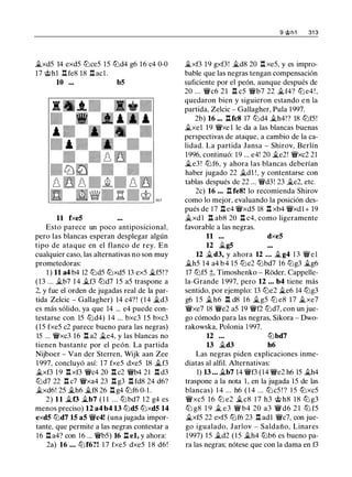 �xd5 14 exd5 ltJce5 15 ltJd4 g6 1 6 c4 0-0
17 @h1 .l:!. fe8 18 .l:!. acl .
10 ... b5
11 fxe5
Esto parece un poco antiposicionaL
pero las blancas esperan desplegar algún
tipo de ataque en el flanco de rey. En
cualquier caso, las alternativas no son muy
prometedoras:
1 ) 11 a4 b4 12 ltJd5 ltJxd5 13 ex5 �f5!?
(13 ... �b7 14 �f3 ltJd7 1 5 a5 traspone a
2, y fue el orden de jugadas real de la par­
tida Zelcic - Gallagher) 14 c4? ! ( 1 4 �d3
es más sólido, ya que 14 ... e4 puede con-
testarse con 15 ltJd4) 1 4 ... bxc3 1 5 bxc3
(15 fxe5 c2 parece bueno para las negras)
15 ... �xc3 16 .l:!. a2 �e4, y las blancas no
tienen bastante por el peón. La partida
Nijboer - Van der Sterren, Wijk aan Zee
1 997, concluyó así: 17 fxe5 dxe5 18 �f3
�xf3 1 9 .l:!. xf3 �c4 20 .l:!. c2 �b4 21 .l:!. d3
ltJd7 22 .l:!. c7 �xa4 23 .l:!. g3 .l:!. fd8 24 d6?
�xd6! 25 �h6 �f8 26 .l:!. g4 ttJf6 0-1.
2) 11 �f3 �b7 (1 1 ... lLibd7 12 g4 es
menos preciso) 12 a4 b4 13 ltJd5 ltJxd5 14
exd5 ltJd7 15 a5 �c4! (una jugada impor­
tante, que permite a las negras contestar a
16 .l:!. a4? con 16 ... �b5) 16 .ll el, y ahora:
2a) 16 • • . ltJ f6?! 1 7 fxe5 dxe5 1 8 d6 !
9 @h1 31 3
�xf3 1 9 gxf3! �d8 20 .l:!. xe5, y es impro­
bable que las negras tengan compensación
suficiente por el peón, aunque después de
20 ... �c6 21 .ll c5 �b7 22 �f4? ltJ e4 ! ,
quedaron bien y siguieron estando e n la
partida, Zelcic - Gallagher, Pula 1997.
2b) 16 ••• .l:!.fc8 17 ltJd4 �h4!? 18 ltJf5!
�xe1 19 �xe 1 le da a las blancas buenas
perspectivas de ataque, a cambio de la ca­
lidad. La partida Jansa - Shirov, Berlín
1996, continuó: 19 ... e4! 20 �e2! �xc2 21
�e3 ! ltJf6, y ahora las blancas deberían
haber jugado 22 �d1 ! , y contentarse con
tablas después de 22 ... �d3! 23 �e2, etc.
2c) 16 • . • .ll fe8! lo recomienda Shirov
como lo mejor, evaluando la posición des­
pués de 17 .ll e4 �xd5 18 .l:!. xb4 �xd1+ 19
�xd 1 n ab8 20 n c4, como ligeramente
favorable a las negras.
11 ... dxe5
12 �g5
12 �d3, y ahora 12 • • • � g4 1 3 � e l
�h5 14 a4 b 4 15 ltJe2 lLibd7 16 ltJg3 �g6
17 ltJf5 ;l;, Timoshenko - Roder, Cappelle­
la-Grande 1 997, pero 12 . . . b4 tiene más
sentido, por ejemplo: 13 ltJe2 �e6 14 ltJg3
g6 1 5 �h6 .l:!. d8 1 6 �g5 ltJ e8 17 �xe7
�xe7 18 �e2 a5 19 �f2 ltJd7, con un jue­
go cómodo para las negras, Sikora - Dwo­
rakowska, Polonia 1 997.
12 ...
13 �d3
lLibd7
h6
Las negras piden explicaciones inme­
diatas al alfil. Alternativas:
1) 13 • • • �b7 14 �f3 (14 �e2 h6 15 �h4
traspone a la nota 1 , en la jugada 15 de las
blancas) 1 4 ... h6 ( 1 4 ... ltJc5 ! ? 1 5 ttJxc5
�xc5 1 6 ltJ e2 �c8 1 7 h3 @ h8 1 8 ltJ g3
ltJ g8 1 9 � e3 � b4 20 a3 � d6 2 1 ltJ f5
�xf5 22 exf5 ltJf6 23 .l:!. ad l �c7, con jue­
go igualado, Jarlov - Saldaño, Linares
1 997) 1 5 �d2 ( 1 5 �h4 lLib6 es bueno pa­
ra las negras; nótese que con la dama en f3
 