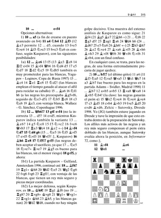 10 ... exf4
Opciones alternativas:
1 ) 10 ... aS (a fin de crearse en puesto
avanzado en b4) 11 a4 tt:lb4 12 �f3 (12
� e3 permite 1 2 . . . d5, cuando 1 3 fxe5
tt:lxe4 14 �f3 tt:lxc3 15 bxc3 tt:lc6 es con­
fuso, según Kasparov), con las siguientes
posibilidades:
l a) 12 ... �e6 1 3 f5 (13 �e3 n c8 14
.l:l f2 exf4 15 �xf4 'li'b6 16 tt:ld4 d5 17 e5
tt:l d7 18 .l:l d2 tt:lc5 19 tt:l db5 también es
muy prometedor para las blancas, Yagu­
pov - Loginov, Copa de Rusia 1997) 13 ...
�c4 14 .l:l el .l:l e8 15 tt:l d2 ! (las blancas
emplean el tiempo ganado al atacar el alfil
para reciclar su caballo) 15 ... Xt.a6 16 tt:lfl
h6 (a las negras les preocupaba �g5xf6,
seguido de tt:l e3-d5) 17 tt:l b5 .l:l c8 18 c3
tt:lc6 19 �e3, con ventaja blanca, Wallace
- G. Sánchez, Copenhague 1996.
lb) 12 ... 'li'b6!? 13 g4! exf4 (no la in-
correcta 13 ... d5? 14 exd5, mientras Kas-
parov indica también la variante 1 3 . . .
� e6? 1 4 g 5 tt:l e8 1 5 f 5 tt:l xc2 1 6 fxe6
'li'xb3 17 n a3 'li'c4 18 �e2 +-) 14 �xf4
tt:ld7 15 tt:ld4 g6 (15 ... tt:le5 16 tt:lf5 �xf5
17 exf5 tt:lxf3 1 8 'li'xf3! ;t, Kasparov) 16
�h6 .l:l e8 17 tt:lfS!? gxfS (las negras de­
ben aceptar el sacrificio, ya que 17 ... tt:le5
18 tt:lxe7+ .l:l xe7 19 �g5 es bueno para
las blancas, sin el menor riesgo) 18 gxfS, y
ahora:
lbl) La partida Kasparov - Gelfand,
Amsterdam 1996, continuó así: 18 ... �f6?
1 9 .l:l gl+ 'iith8 20 'li'd2 tt:le5 21 'li'g2 tt:lg6
22 fxg6 fxg6 23 .l:l gfl !, con ventaja de las
blancas, que tienen un rey más seguro y
piezas mejor coordinadas.
lb2) La mejor defensa, según Kaspa­
rov, es 18 ... 'iith8! 19 .l:l gl �f8 (no 19 ...
.l:l g8? 20 .l:l xg8+ 'iitxg8 21 'li'gl + 'li'xgl+
22 .l:l xgl+ 'iith8 23 �h5, y las blancas ga­
nan) 20 'li'd2 'li'd8, cuando no hay ningún
9 @h1 31 5
golpe decisivo. Una muestra del extenso
análisis de Kasparov es como sigue: 21
�f4 (21 �g5 �e7 22�h6 = ) 21 ... tt:lf6 22
.l:l g3 d5! 23 .l:l agl .l:l a6 24 'li'd4 h6 (24 ...
�d6? 25 e5 tt:lc6 26 �h6! +-) 25 .l:lh3 'iith7
26 �e2 tt:l xe4 27 �xa6 �xf5 28 �xh6
� xh3 29 � xf8 'li'f6 30 'li'xf6 tt:l xf6 3 1
�xb4, con un final confuso.
En cualquier caso, se trata, para las ne­
gras, de una forma extremadamente pre­
caria de jugar ajedrez.
2) 10 ... bS!? (el último grito) 1 1 a4 ( 1 1
�f3 tt:la5 12 tt:lxa5 'li'xa5 13 'li'cl 'li'c7 14
a3 �b7 fue bueno para las negras en la
partida Adams - Svidler, Madrid 1998) 1 1
... �b7 1 2 axb5 axb5 1 3 .l:l xa8 'li'xa8 14
Ji.xb5 tt:lb4! (la clave: las negras ganarán
el peón e) 15 'li'e2 tt:lxe4 16 tt:lxe4 �xe4
17 c3 �d5 18 cxb4 �xb3 19 fxe5 �d5 20
exd6 �xd6, Zelcic - Sutovsky, Dresde
1998. Yo (JG) también estuve jugando en
Dresde y tuve la impresión de que esto en­
traba dentro de la preparación de Sutovsky.
Los alfiles más activos de las negras y un
rey más seguro compensan el peón extra
doblado de las blancas, aunque Sutovsky
evalúa ahora la posición, en Informator
72, como ;t.
11 �xf4 Ji.e6
12 'li'el
 