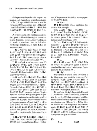 3 1 6 LA MODERNA VARIANTE NAJDORF
Es importante impedir a las negras que
jueguen ...dS (que ahora se contestaría con
13 .l:!. d l ). La partida Dolmatov - Vaulin,
Novgorod 1997, continuó así: 12 �d2 dS
13 exdS ltJxdS 14 ltJxdS �xdS lS �e3 �d6
16 �f3 �xf4 17 �xf4 �bS 18 .ll fdl 1h-1h.
12 ... ltJeS
A primera vista esto puede parecer pa­
sivo, pero la idea de las negras es activar
su alfil de casillas oscuras, reservando para
el caballo la mundana tarea de defender,
por tiempo indefinido, el peón d. Las al­
ternativas son:
1 ) 12 ... ltJ d7 13 .l:!. dl ltJ deS 14 ltJ dS
�gS lS �g3 .l:!. c8 1 6 c4 aS 17 �c3 a4 18
ltJd4! �xdS l9 ltJxc6 bxc6 20 exdS �f6 21
dxc6 .ll xc6 22 �a3, con ventaja blanca,
Sutovsky - Ricardi, Buenos Aires 1997.
2) 12 ... ltJ g4, y ahora, antes que 13
�xg4 �xg4 14 �g3 �hS lS ltJdS .!:i. e8 16
ltJxe7+ �xe7 17 .!:i. ae l �e6 18 �xd6 �c4
19 ltJcS �xa2 20 b3 �g6 oo , Sutovsky -
Grünfeld, Rishon-le-Zion 1 994, 13 .ll dl
ltJgeS traspone a l ).
3) 12 ... ltJ e5 1 3 11 d l ( 1 3 ltJ d4 .!:i. e8
14 .ll dl �c7 lS �g3 .l:!. ac8 16 �gS ..t;>h8
17 ltJfS �xfS 18 .l:!. xfS �b6 19 �el �c6
20 �d3 �d8, con juego igualado, Thipsay -
Girinath, Calcuta 1 998) 13 ... �c7 (13 ...
ltJfd7 14 ltJd4 g6? ! l S �h6 .l:!. e8 1 6 ltJfS
ltJb6?! 1 7 ltJg7!, ganando calidad, Vogt -
Spassov, Polanica Zdroj 1980, pero el jue­
go negro ciertamente puede mejorarse) 14
ltJd4 bS lS �g3 (no hay necesidad de que
las blancas jueguen a3 todavía) lS ... b4 16
ltJdS ltJ xdS 1 7 exdS �d7 1 8 �d3 g6 1 9
�f5 ' �f6 20 �xd7 �xd7 21 �d2!, y las
blancas han ganado un peón, Conquest -
Gormally, Campeonato Británico, Hove
1997.
4) 12 ... �c7 13 .ll dl .ll fd8 14 �g3 (14
ltJdS ;!;) 14 ... ltJeS lS ltJd4 ltJg6 16 �gS bS
17 ltJfS, con ventaja blanca, Rose - Collin-
son, Campeonato Británico por equipos
(4NCL) 1996-1997.
13 ltJd5
13 .ll dl también ofrece ventaja a las
blancas. Por ejemplo:
1 ) 13 ... �f6 14 �g3 (14 ltJcS ! ?) 14 ...
�es lS �xeS ltJxeS 16 ltJd4 ltJf6 17 ltJf3!
ltJxf3?! 18 .!:i. xf3 ltJe8 19 eS dS 20 �c4, y
las blancas ganan, S. B. Hansen - D. Bek­
ker Jensen, Copenhague l 99S.
2) 13 ... �h4 14 �g3 ! �f6 (la conti­
nuación 14 ... �xg3 lS �xg3 �e7 16 ltJd4
ltJxd4 17 .ll xd4 es muy satisfactoria para
las blancas) l S ltJ cS �e7 1 6 ltJ xe6 fxe6
17 �c4 �es 18 .ll xf8+ ..t;>xf8 19 ltJe2 ltJf6
20 ltJf4 ltJd8 21 c3 ±, Dolmatov - Vaulin,
Kazán 199S.
13 ... �g5
13 ... �xd5 14 exdS ltJeS lS �d2 ltJf6
16 c4 ltJd7 17 ltJd4 g6 18 .i:t acl es bueno
para las blancas, Lutz - Heinemann, Cam­
peonato de Alemania 1 997.
14 �g3
Un cambio de alfiles sería favorable a
las blancas en esta posición concreta. Por
ejemplo: 14 .ll dl �xf4 lS ltJxf4 �e7 1 6
�g3 ltJf6 (16 ... .l:!. d8!?) 1 7 ltJxe6 �xe6 18
�xd6 �xe4 19 �d3 �es 20 �xeS ltJxeS
21 �e2 .ll ac8 22 c3 .l:!. fe8 23 ltJ d4 1/,-1/,
Gavrikov - Gallagher, Biel 1994.
Después de 14 �g3, la partida Ehlvest
- l. Gurevich, Saint Martín 1993, continuó
con 1 4 . . . ltJ eS ? ! (las negras probable­
mente deberían investigar una de las reco­
mendaciones de Ehlvest, 14 ... ltJf6 y 14 ...
fS, aunque esta última parece muy arries­
gada) l S .ll d l ! �xdS 1 6 .ll xdS ltJ f6 1 7
l:t dl �c7 18 .ll fS! �h6 ( 1 8 . . . h 6 19 h4!)
1 9 .ll xf6 ! gxf6 20 ltJ d4, con tremenda
compensación por la calidad.
F)
9 ... ltJbd7
 