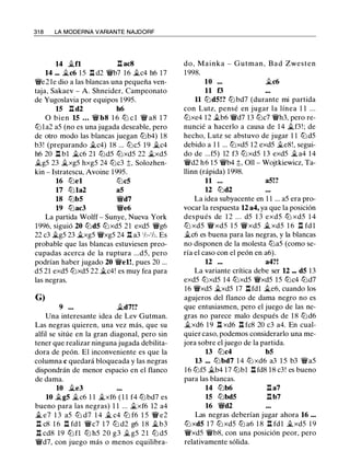 31 8 LA MODERNA VARIANTE NAJDORF
14 j¿fl l:t acS
14 ... j¿c6 15 l:t d2 ¡fb7 16 j¿c4 h6 17
¡fe2 le dio a las blancas una pequeña ven­
taja, Sakaev - A. Shneider, Campeonato
de Yugoslavia por equipos 1 995.
15 l:t d2 h6
O bien 15 ... ¡f bS 1 6 lb c l ¡f as 1 7
lt:Jla2 a5 (no es una jugada deseable, pero
de otro modo las blancas juegan lt:Jb4) 18
b3! (preparando j¿c4) 18 ... lt:Jc5 19 j¿c4
h6 20 l:t bl �c6 21 lt:Jd5 lt:Jxd5 22 j¿xd5
j¿g5 23 j¿xg5 hxg5 24 lt:Jc3 ;t, Solozhen­
kin - Istratescu, Avoine 1995.
16 lt:Jel lt:Jc5
17 lt:Jla2 a5
18 lt:Jb5 ¡fd7
19 lt:Jac3 ¡fe6
La partida Wolff - Sunye, Nueva York
1996, siguió 20 lt:Jd5 lt:Jxd5 21 exd5 ¡fg6
22 c3 �g5 23 j¿xg5 ¡fxg5 24 I:!. a3 1h-1h. Es
probable que las blancas estuviesen preo­
cupadas acerca de la ruptura ...d5, pero
podrían haber jugado 20 ¡fel!, pues 20 ...
d5 21 exd5 lt:Jxd5 22 j¿c4! es muy fea para
las negras.
G)
9 • • • j¿d7!?
Una interesante idea de Lev Gutman.
Las negras quieren, una vez más, que su
alfil se sitúe en la gran diagonal, pero sin
tener que realizar ninguna jugada debilita­
dora de peón. El inconveniente es que la
columna e quedará bloqueada y las negras
dispondrán de menor espacio en el flanco
de dama.
10 �e3
10 ii..g5 �c6 1 1 j¿xf6 ( 1 1 f4 lt:Jbd7 es
bueno para las negras) 1 1 ... j¿xf6 12 a4
.Jl e7 1 3 a5 lt:J d7 1 4 j¿ c4 lt:J f6 1 5 ¡f e2
n c8 1 6 n fdl ¡fc7 1 7 lt:J d2 g6 1 8 �b3
l:t cd8 19 lt:J fl lt:J h5 20 g3 .§l. g5 2 1 lt:J d5
¡fd7, con juego más o menos equilibra-
do, Mainka - Gutman , Bad Zwesten
1 998.
10 •••
11 f3
j¿c6
11 lt:Jd5!? lt:J bd7 (durante mi partida
con Lutz, pensé en jugar la línea 1 1 . . .
lt:Jxe4 12 j¿b6 ¡fd7 13 lt:Jc7 ¡fh3, pero re­
nuncié a hacerlo a causa de 1 4 j¿f3 ! ; de
hecho, Lutz se abstuvo de jugar 1 1 lt:Jd5
debido a 1 1 ... lt:Jxd5 12 exd5 .§l.e8!, segui­
do de ...f5) 12 f3 lt:Jxd5 13 exd5 j¿a4 14
¡fd2 h6 15 ¡fb4 ;t, Oll - Wojtkiewicz, Ta­
llinn (rápida) 1998.
11 . . . a5!?
12 lt:Jd2
La idea subyacente en 1 1 ... a5 era pro­
vocar la respuesta 12 a4, ya que la posición
después de 1 2 . . . d5 1 3 exd5 ltJ xd5 1 4
lt:J xd5 ¡fxd5 1 5 ¡fxd5 j¿ xd5 1 6 n fd l
j¿c6 es buena para las negras, y la blancas
no disponen de la molesta lt:Ja5 (como se­
ría el caso con el peón en a6).
12 .•. a4?!
La variante crítica debe ser 12 ••• d5 13
exd5 lt:Jxd5 14 lbxd5 ¡fxd5 15 lbc4 lt:Jd7
16 ¡fxd5 j¿xd5 17 l:tfdl j¿e6, cuando los
agujeros del flanco de dama negro no es
que entusiasmen, pero el juego de las ne­
gras no parece malo después de 1 8 lt:Jd6
j¿xd6 1 9 l:t xd6 l:t fc8 20 c3 a4. En cual­
quier caso, podemos considerarlo una me­
jora sobre el juego de la partida.
13 lt:Jc4 b5
13 ... lt:J bd7 1 4 lt:J xd6 a3 1 5 b3 ¡fa5
16 lt:Jf5 �b4 17 lt:Jbl l:t fd8 18 c3! es bueno
para las blancas.
14 lt:Jb6 l:ta7
15 lt:Jbd5 l:t b7
16 ¡fd2
Las negras deberían jugar ahora 16 ...
lt:J xd5 1 7 lt:J xd5 lt:J a6 1 8 l:t fdl j¿xd5 1 9
¡fxd5 ¡fb8, con una posición peor, pero
relativamente sólida.
 