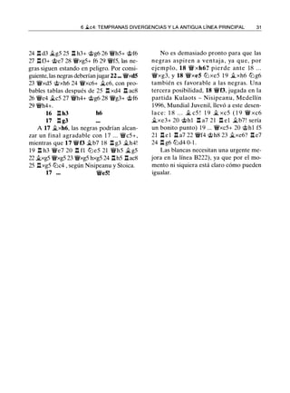 6 ii.c4: TEMPRANAS DIVERGENCIAS Y LA ANTIGUA LÍNEA PRINCIPAL 31
24 l:!. d3 �g5 25 l:!. h3+ 'it>g6 26 �h5+ 'it>f6
27 .!:!.f3+ 'it>e7 28 �xg5+ f6 29 �f5, las ne­
gras siguen estando en peligro. Por consi­
guiente, las negras deberían jugar22 - �xd5
23 �xd5 c;t>xh6 24 �xc6+ �e6, con pro­
bables tablas después de 25 .!:!. xd4 .!:!. aes
26 �e4 �c5 27 �h4+ 'it>g6 28 �g3+ 'it>f6
29 �h4+.
16 l:!. h3 h6
17 l:!. g3
A 17 �xh6, las negras podrían alcan­
zar un final agradable con 1 7 ... �c5+,
mientras que 17 �f3 �b7 18 l:!. g3 �h4!
19 l:!. h3 �e7 20 .!:!. fl lll e5 21 �h5 �g5
22 �xg5 �xg5 23 �xg5 hxg5 24 .!:!.h5 .!:!.ac8
25 .!:!.xg5 lllc4 , según Nisipeanu y Stoica.
17 ... �e5!
No es demasiado pronto para que las
negras aspiren a ventaj a , ya que, por
ejemplo, 18 � xh6? pierde ante 18 . . .
�xg3, y 18 �xe5 lll xe5 1 9 �xh6 lll g6
también es favorable a las negras. Una
tercera posibilidad, 18 �f3, jugada en la
partida Kulaots - Nisipeanu, Medellín
1996, Mundial Juvenil, llevó a este desen­
lace: 1 8 . . . � c5 ! 1 9 � xc5 ( 1 9 � xc6
�xe3+ 20 'it>hl .!:!. a7 21 .!:!. el �b7! sería
un bonito punto) 1 9 ... �xc5+ 20 c;t>h1 f5
21 .!:!. e l .tt a7 22 �f4 'it>h8 23 �xe6? l:!. e7
24 .!:!. g6 llld4 0-1 .
Las blancas necesitan una urgente me­
jora en la línea B222), ya que por el mo­
mento ni siquiera está claro cómo pueden
igualar.
 