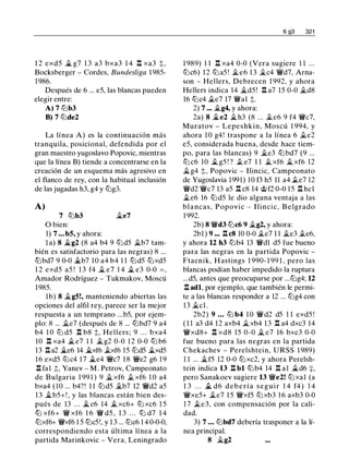 1 2 exd5 Ji.. g7 1 3 a3 bxa3 1 4 .l:!. xa3 t,
Bocksberger - Cordes, Bundesliga 1 985-
1 986.
Después de 6 ... e5, las blancas pueden
elegir entre:
A) 7 lt:Jb3
B) 7 lt:Jde2
La línea A) es la continuación más
tranquila, posicional, defendida por el
gran maestro yugoslavo Popovic, mientras
que la línea B) tiende a concentrarse en la
creación de un esquema más agresivo en
el flanco de rey, con la habitual inclusión
de las jugadas h3, g4 y lt:Jg3.
A)
7 tt:Jb3 �e7
O bien:
1) 7 ... b5, y ahora:
l a) 8 Ji..g2 (8 a4 b4 9 tt:Jd5 �b7 tam­
bién es satisfactorio para las negras) 8 ...
tt:Jbd7 9 0-0 Ji..b7 10 a4 b4 1 1 tt:Jd5 tt:Jxd5
1 2 exd5 a5 ! 1 3 f4 ii. e7 1 4 $i. e3 0-0 = ,
Amador Rodríguez - Tukmakov, Moscú
1985.
1b) 8 ii.g5!, manteniendo abiertas las
opciones del alfil rey, parece ser la mejor
respuesta a un temprano ...b5, por ejem­
plo: 8 ... ii.e7 (después de 8 ... tt:Jbd7 9 a4
b4 1 0 lt:J d5 .l:!. b8 t. Hellers; 9 . . . bxa4
10 .l:!. xa4 $i. e7 1 1 $i.g2 0-0 12 0-0 tt:J b6
13 .l:!. a2 Ji..e6 14 Ji..xf6 .txf6 15 tt:Jd5 $i.xd5
1 6 exd5 tt:Jc4 17 Ji..e4 Wic7 1 8 Wie2 g6 1 9
.l:!. fal :t, Yanev - M . Petrov, Campeonato
de Bulgaria 1 99 1 ) 9 ii. xf6 ii. xf6 1 0 a4
bxa4 (10 ... b4?! 1 1 tt:Jd5 .i.b7 12 Wid2 a5
1 3 iLb5+! , y las blancas están bien des­
pués de 13 . . . iL c6 14 $i. xc6+ tt:J xc6 1 5
tt:J xf6+ Wi xf6 1 6 Wi d5 , 1 3 . . . tt:J d7 1 4
tt:Jxf6+ Wixf6 1 5 tt:Jc5!, y 1 3 ... tt:Jc6 1 4 0-0-0,
correspondiendo esta última línea a la
partida Marinkovic - Vera, Leningrado
6 g3 321
1 989) 1 1 .l:!. xa4 0-0 (Vera sugiere 1 1 ...
tt:Jc6) 12 tt:J a5 ! j¿e6 1 3 �c4 Wid7, Arna­
son - Hellers, Debrecen 1 992, y ahora
Hellers indica 14 iLd5 ! .l:!. a7 15 0-0 �d8
16 tt:Jc4 .i.e7 17 Wial t.
2) 7 ... $i.g4, y ahora:
2a) 8 Ji..e2 $i. h3 (8 ... .te6 9 f4 Wic7,
Muratov - Lepeshkin, Moscú 1 994, y
ahora 1 0 g4! traspone a la línea 6 ile2
e5, considerada buena, desde hace tiem­
po, para las blancas) 9 �e3 ttJbd7 (9 ...
tt:J c6 10 $i. g5 ! ? .t e7 1 1 � xf6 ii. xf6 12
�g4 t, Popovic - Ilincic, Campeonato
de Yugoslavia 1991) 10 f3 h5 11 a4 .te7 12
Wid2 Wic7 13 a5 .l:!. c8 14 �f2 0-0 15 .l:!. hcl
ile6 16 tt:J d5 le dio alguna ventaja a las
b l a ncas, Popovic - I lincic, B elgrado
1 992.
2b) 8 Wid3 tt:Jc6 9 �g2, y ahora:
2bl ) 9 ••• .l:!. c8 10 0-0 .te7 1 1 iLe3 .te6,
y ahora 12 h3 tt:Jb4 13 Widl d5 fue bueno
para las negras en la partida Popovic -
Ftacnik, H astings 1 990- 1 99 1 , pero las
blancas podían haber impedido la ruptura
...d5, antes que preocuparse por ...lt:Jg4; 12
.l:!. adl, por ejemplo, que también le permi­
te a las blancas responder a 12 ... lt:Jg4 con
1 3 ii.cl.
2b2) 9 ... lt:J b4 1 0 Wi d2 d5 1 1 exd5 !
( 1 1 a3 d4 12 axb4 ii.xb4 13 .l:!. a4 dxc3 14
Wixd8+ .l:!. xd8 15 0-0 � e7 16 bxc3 0-0
fue bueno para las negras en la partida
Chekachev - Perelshtein, URSS 1 989)
1 1 ... .i.f5 12 0-0 tt:Jxc2, y ahora Perelsh­
tein indica 13 .l:!. bl tt:Jb4 14 .l:!. al Ji..d6 +,
pero Sanakoev sugiere 13 Wie2! tt:Jxal (a
1 3 . . . ,.t d6 d e b e ría seguir 1 4 f4 ) 1 4
Wixe5+ ile7 15 Wixf5 tt:J xb3 1 6 axb3 0-0
1 7 �e3, con compensación por la cali­
dad.
3) 7 • • • tt:Jbd7 debería trasponer a la lí­
nea principal.
8 ii.g2
 