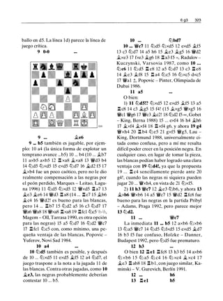 ballo en d5. La línea ld) parece la línea de
juego crítica.
9 0-0
9 .te6
9 ••• b5 también es jugable, por ejem­
plo: 10 a4 (la única forma de explotar un
temprano avance ...b5) 10 ... b4 (10 ... .tb7
1 1 axb5 axb5 12 n xa8 �xa8 13 'ii'd3 b4
14 tt:ld5 tt:lxd5 15 exd5 tt:ld7 16 �d2 f5 17
�xb4 fue un poco caótico, pero no le dio
realmente compensación a las negras por
el peón perdido, Marques - Leitao, Lagu­
na 1996) 1 1 tt:ld5 tt:lxd5 12 'ii'xd5 ll a7 13
�e3 �e6 14 'ii'd3 n as (14 ... ll c7 15 .tb6
�c4 16 'ii'd2! es bueno para las blancas,
pero 14 ... ll b7 15 tt:ld2 a5 16 c3 tt:ld7 17
'ii'a6 'ii'a8 18 'ii'xa8 nxa8 19 llfcl tt:lc5 'h-'h,
Magem - 011, Tarrasa 1990, es otra opción
para las negras) 15 a5 tt:ld7 16 tt:ld2 'ii'c7
17 n fcl tt:lc5 con, como mínimo, una pe­
queña ventaja de las blancas, Popovic -
Yuferov, Novi Sad 1984.
10 a4
10 tt:ld5 también es posible, y después
de 10 ... tt:lxd5 1 1 exd5 �f5 12 a4 tt:ld7, el
juego traspone a la nota a la jugada 1 1 de
las blancas. Contra otras jugadas, como 10
�e3, las negras probablemente deberían
contestar 10 ... b5.
6 g3 323
10 ... tt:lbd7
10 ••. 'ii'c7 1 1 tt:ld5 tt:lxd5 12 exd5 .tf5
13 c3 tt:ld7 14 a5 h6 15 �e3 .i.g5 16 'ii'd2
.txe3 17 fxe3 �g6 18 ll a3 f5 =, Radulov -
Kuczynski, Varsovia 1 987, como 10 ...
tt:lc6 1 1 tt:l d5 n c8 12 a5 tt:l d7 13 c3 n e8
14 .te3 .tf8 15 ll a4 tt:lc5 16 tt:lxc5 dxc5
17 'ii'al ;l;, Popovic - Pinter, Olimpiada de
Dubai 1986.
11 a5
O bien:
1) 11 tt:ld5!? tt:lxd5 12 exd5 .tf5 13 a5
ll c8 14 c3 �g5 15 f4! (15 .txg5 'ii'xg5 16
'ii'cl 'ii'g6 17 'ii'e3 .i.c2! 18 tt:ld2 f5 = , Gobet
- King, Berna 1988) 15 ... exf4 16 h4 �h6
17 �xf4 .txf4 18 l:l xf4 g6, y ahora 19 g4
'ii'xh4 20 ll b4 tt:l e5 21 gxf5 'ii'g5, Lau -
King, Dortmund 1988, universalmente ci­
tada como confusa, pero a mí me resulta
difícil poder creer en la posición negra. En
cualquier caso, en lugar de tomar la pieza,
las blancas podían haber logrado una clara
ventaja con 19 tt:ld4!, ya que la propuesta
1 9 ... n c4 sencillamente pierde ante 20
g4! , cuando las negras ni siquiera pueden
jugar 20 ... 'ii'xh4, en vista de 21 tt:lxf5.
2) 11 h3 'ii'c7 12 �e3 tt:lb6, y ahora 13
�xb6 'ii'xb6 14 a5 'ii'c7 15 'ii'd2 ll fc8 fue
bueno para las negras en la partida Pribyl
- Adams, Praga 1992, pero parece mejor
13 tt:ld2.
11 ... 'ii'c7
La inmediata 11 ••. b5 12 axb6 tt:lxb6
13 tt:la5 'ii'c7 14 tt:ld5 tt:lfxd5 15 exd5 �d7
16 b3 f5 fue confuso, Holzke - Danner,
Budapest 1992, pero tt:ld5 fue prematuro.
u h3
O bien U ll el ll fc8 13 h3 b5 14 axb6
ttJ xb6 1 5 ttJ a5 ttJ c4 1 6 ttJ xc4 � xc4 1 7
�e3 ll ab8 18 ll b l , con juego similar, Ka­
minski - V. Gurevich, Berlín 1991.
12 h6
13 ll el b5
 