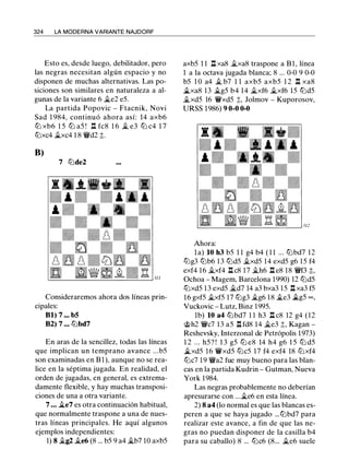 324 LA MODERNA VARIANTE NAJDORF
Esto es, desde luego, debilitador, pero
las negras necesitan algún espacio y no
disponen de muchas alternativas. Las po­
siciones son similares en naturaleza a al­
gunas de la variante 6 �e2 e5.
La partida Popovic - Ftacnik, Novi
Sad 1 984, continuó ahora así: 14 axb6
tt:J xb6 1 5 lll a5 ! l:t fc8 1 6 � e3 lll c4 1 7
tt:Jxc4 �xc4 1 8 'it'd2 ;;.
8)
7 lllde2
Consideraremos ahora dos líneas prin­
cipales:
Bl) 7 ... b5
B2) 7 ... lllbd7
En aras de la sencillez, todas las líneas
que implican un temprano avance ...b5
son examinadas en B l ), aunque no se rea­
lice en la séptima jugada. En realidad, el
orden de jugadas, en general, es extrema­
damente flexible, y hay muchas transposi­
ciones de una a otra variante.
7 ... ii.e7 es otra continuación habitual,
que normalmente traspone a una de nues­
tras líneas principales. He aquí algunos
ejemplos independientes:
1) 8 �g2 �e6 (8 ... b5 9 a4 �b7 10 axb5
axb5 1 1 l:t xa8 �xa8 traspone a Bl, línea
1 a la octava jugada blanca; 8 ... 0-0 9 0-0
b5 1 0 a4 � b7 1 1 axb5 axb5 1 2 l:t xa8
ii.xa8 13 �g5 b4 14 �xf6 �xf6 15 llld5
il.xd5 16 'Wxd5 ;;, Jolmov - Kuporosov,
URSS 1 986) 9 0-0 0-0
Ahora:
la) 10 h3 b5 1 1 g4 b4 ( 1 1 ... lllbd7 12
lllg3 lllb6 13 llld5 il.xd5 14 exd5 g6 15 f4
exf4 16 �xf4 l:t c8 17 �h6 l:t e8 18 'i!kf3 ;;,
Ochoa - Magem, Barcelona 1990) 12 llld5
tt:Jxd5 13 exd5 �d7 14 a3 bxa3 15 l:t xa3 f5
16 gxf5 �xf5 17 lllg3 �g6 18 �e3 ii.g5 oo ,
Vuckovic - Lutz, Binz 1995.
lb) 10 a4 lllbd7 1 1 h3 l:t c8 12 g4 (12
@h2 'ir'c7 13 a5 l:t fd8 14 �e3 ;;, Kagan -
Reshevsky, lnterzonal de Petrópolis 1 973)
1 2 . . . h5? ! 1 3 g5 lll e8 14 h4 g6 1 5 lll d5
ii.xd5 16 'Wxd5 lllc5 17 f4 exf4 18 lt:Jxf4
tt:Jc7 1 9 'it'a2 fue muy bueno para las blan­
cas en la partida Kudrin - Gutman, Nueva
York 1984.
Las negras probablemente no deberían
apresurarse con ...�e6 en esta línea.
2) 8 a4 (lo normal es que las blancas es­
peren a que se haya jugado ... lllbd7 para
realizar este avance, a fin de que las ne­
gras no puedan disponer de la casilla b4
para su caballo) 8 ... lllc6 (8... �e6 suele
 