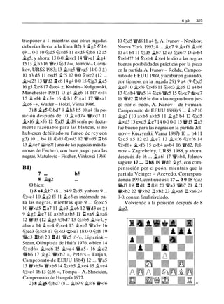 trasponer a 1 , mientras que otras jugadas
deberían llevar a la línea B2) 9 �g2 lbb4
(9 ... 0-0 10 l2Jd5 tt:Jxd5 1 1 exd5 lLib8 12 a5
�g5, y ahora: 13 0-0 �xcl 14 't!fxcl �g4!
15 f3 �h5 16 't!fe3 tt:Jd7 oo , Jolmov - Gavri­
kov, URSS 1983; 13 $i.xg5 't!fxg5 14 0-0 t)
10 h3 d5 1 1 exd5 �f5 12 0-0 tt:Jxc2 (12 ...
�xc2? 13 't!fd2 l::!. c8 14 g4 0-0 15 lLig3 �c5
16 g5 tt:Je8 17 tt:Jce4 ±, Kudrin - Kuligowski,
Manchester 1981) 13 g4 �g6 14 f4? exf4
1 5 $i.xf4 $i.c5+ 1 6 @ h l tt:Jxal 1 7 't!fxal
�d6 -+, Waller - Holzl, Viena 1986.
3) 8 �g5 lLibd7 9 �h3 b5 10 a4 (la po­
sición después de 1 0 � xd7+ 't!fxd7 1 1
�xf6 �xf6 12 tt:Jd5 �d8 sería perfecta­
mente razonable para las blancas, si no
hubiesen debilitado su flanco de rey con
g3) 10 ... b4 1 1 tt:Jd5 tt:Jxd5 12 't!fxd5 l::!. b8
13 $i.xe7 @xe7! (una de las jugadas más fa­
mosas de Fischer), con buen juego para las
negras, Matulovic - Fischer, Vinkovci 1968.
Bl)
7 ... b5
8 $i.g2
O bien:
1) 8 a4 �b7 (8 ... b4 9 l2Jd5, y ahora 9 ...
tt:Jxe4 10 �g2 f5 11 $i.e3 es incómodo pa­
ra las negras, mientras que 9 . . . tt:J xd5
10 't!fxd5 l::!. a7 1 1 �e3 �e6 12 't!fd3 es t)
9 �g2 �e7 10 axb5 axb5 11 l::!. xa8 $i.xa8
12 't!fd3 (12 $i.g5 tt:Jbd7 13 tt:Jxb5 $i.xe4, y
ahora 14 �xe4 tt:Jxe4 1 5 �xe7 't!fa5+ 16
tt:Jec3 tt:Jxc3 17 tt:Jxc3 @xe7 18 0-0 tt:Jf6 19
't!fd3 l::!.b8 20 l::!. dl 't!fc5 1h-1h, Ligterink -
Stean, Olimpiada de Haifa 1976, o bien 14
tt:J xd6+ $i. xd6 15 $i. xe4 't!fa5+ 16 $i. d2
't!fb6 1 7 �g2 't!fxb2 =, Peters - Tarjan,
Campeonato de EEUU 1984) 12 ... 't!fa5
13 't!fxb5+ 't!fxb5 14 lLixb5 �xe4 15 �xe4
tt:Jxe4 16 f3 tt:Jf6 = , Tompa - A. Shneider,
Campeonato de Hungría 1977.
2) 8 $i.g5 lLibd7 (8 ... �b7 9 �xf6 't!fxf6
6 g3 325
10 tt:Jd5 't!fd8 1 1 a4 t, A. lvanov - Novikov,
Nueva York 1993; 8 ... $i.e7 9 �xf6 �xf6
10 a4 b4 1 1 tt:Jd5 �b7 12 c3 tt:Jc6!? 13 cxb4
tt:Jxb4!? 14 l2Jxb4 �xe4 le dio a las negras
buenas posibilidades prácticas por la pieza
en la partida A. lvanov - Rohde, Campeo­
nato de EEUU 1989, y acabaron ganando,
por tiempo, en la jugada 29) 9 a4 (9 tt:Jd5
$i.e7 10 �xf6 tt:Jxf6 1 1 l2Jec3 �e6 12 a4 b4
13 lLixb4 't!fa5 14 tt:Jc6 't!fc5 15 tt:Jxe7 @xe7
16 't!fd2 l::!. hb8 le dio a las negras buen jue­
go por el peón, A. lvanov - de Firmian,
Campeonato de EEUU 1989) 9 ... �b7 10
� g2 ( 1 0 axb5 axb5 1 1 �g2 b4 12 tt:J d5
�xd5 13 exd5 �e7 14 0-0 0-0 15 't!fd3 l::!. a5
fue bueno para las negras en la partida Jol­
mov - Kuczynski, Varna 1987) 10 ... b4 1 1
tt:J d5 a5 1 2 c 3 � e7 1 3 � xf6 tt:J xf6 1 4
tt:Jxf6+ �xf6 1 5 cxb4 axb4 16 't!fd2, Jol­
mov - Zagrebelny, URSS 1988, y ahora,
después de 16 ... �a6! 17 't!fxb4, Jolmov
sugiere 17 ... l::!.b8 18 't!fd2 �g5, con com­
pensación por el peón, mientras que la
partida Veinger - Acevedo, Correspon­
dencia 1994, continuó así: 17 ... 0-0 18 tt:Jc3
't!fd7 19 J::i. dl l::!. fb8 20 't!fa3 't!fb7 21 �fl
't!fxb2 22 't!fxb2 l::!. xb2 23 �xa6 l::!. xa6 24
0-0, con un final nivelado.
Volviendo a la posición después de 8
�g2.
 