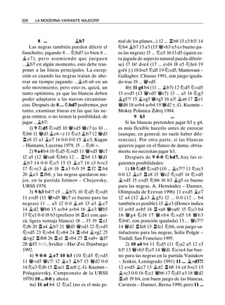 326 LA MODERNA VARIANTE NAJDORF
8 ... �b7
Las negras también pueden diferir el
fianchetto, jugando 8 ... lllbd7 (o bien 8 ...
� e7 ) , pero asumiendo que j ueguen
...�b7 en algún momento, esto debe tras­
poner a las líneas principales. La excep­
ción es cuando las negras tratan de aho­
rrar un tiempo jugando ...�c8-a6 en un
solo movimiento, pero esto es, quizá, un
tanto optimista, ya que las blancas deben
poder adaptarse a las nuevas circunstan­
cias. Después de 8 ... lllbd7 podremos, por
tanto, examinar líneas en las que las ne­
gras omiten, o no tienen la posibilidad, de
jugar ... �b7:
1) 9 llld5 ll:ixd5 10 �xd5 �c7 (o 10 ...
lllb6 11 �d3 �e6 = ) 1 1 lllc3 �b7 12 �d3
n cs 13 a3 �e7 14 0-0 0-0 15 �e3, Kagan
- Hamann, Lucerna 1 979, 15 ... lllf6 = .
2) 9 a4 b4 10 llld5 ll:ixd5 1 1 �xd5 �c7
12 a5 (12 �xa8 lllb6) 12 ... n b8 13 �dl
�b7 1 4 0-0 lll c5 1 5 f3 ii. e7 1 6 c3 bxc3
17 lll xc3 il c6 18 n a3 0-0 19 n f2 n b4
20 ii.e3 n fb8, y las negras quedaron me­
jor, en la partida Jolmov - Chejovsky,
URSS 1978.
3) 9 h3 b4! ? (9 ... �b7) 10 llld5 lllxd5
1 1 exd5 (1 1 �xd5 �c7 es bueno para las
negras) 1 1 . . . a5 12 0-0 il a6 13 a3 ii. e7
14 �d2 �b6 15 axb4 axb4 16 ii.e3 �b5
17 lllcl 0-0 18 b3 (prefiero 18 n el con, qui­
zá, ligera ventaja blanca) 18 ... f5 19 n el
ll:if6 20 n a4 �b7 21 �d3 �xd3 22 lllxd3
lllxd5 23 ll:ixb4 ll:ixb4 24 .l:!. xb4 ii.xg2 25
@xg2 n fbs 26 n al n xb4 27 .l:!. xaS+ @f7
28 @f3 112-112, Svidler - Har-Zvi, Duisburgo
1992.
4) 9 0-0 !ii..e7 10 h3 ( 1 0 lll d5 lll xd5
1 1 �xd5 �c7! 12 !ii..e3 �b7 13 �d2 0-0
14 lllc3 lllf6 15 n acl n acS :¡==, G. Kuzmin -
Polugaievsky, Campeonato de la URSS
1978) 10 ... 0-0 y ahora:
4a) 11 a4 b4 12 llla2 (no es el más ge-
nial de los planes...) 12 ... n bS 13 c3 b3! 14
lllb4 ii.b7 15 a5 (15 �xb3 a5 es bueno pa­
ra las negras) 15 ... lllc5 16 f3 d5 (quizá es­
ta jugada de aspecto natural pueda diferir­
se) 17 f4! dxe4 (17 ... exf4 18 e5 ll:ife4 1 9
gxf4 ;; ) 18 fxe5 llld5 1 9 lllxd5, Mantovani -
Gallagher, Chiasso 1991, con juego iguala­
do tras 19 ... �xd5.
4b) 11 g4 b4 (1 1 ... �b7) 12 llld5 ll:ixd5
13 exd5 (13 �xd5 �c7) 13 ... a5 14 lllg3
�g5?! 15 �xg5 �xg5 16 a3! �a6 17 nel
�dS 18 axb4 axb4 19 �d2 ±, G. Kuzmin ­
Mokry Polanica Zdroj 1984.
9 h3
Si las blancas pretenden jugar h3 y g4,
es más flexible hacerlo antes de enrocar
(aunque, en general, no suele haber dife­
rencias) . Por otra parte, si las blancas
quieren jugar en el flanco de dama, obvia­
mente no necesitan jugar h3:
Después de 9 0-0 lll bd7, hay las si­
guientes posibilidades:
1 ) 10 llld5 lllxd5 (10 ... ii.e7!? 1 1 lllec3
0-0 12 ii.e3 n cs 13 �e2 lllxd5 14 lllxd5
�xd5 15 exd5 lllb6 16 b3 !ii..g5 es bueno
para las negras, A. Hernández - Danner,
Olimpiada de Erevan 1996) 1 1 exd5 �e7
12 a4 ( 1 2 �e3 ii.g5) 12 ... 0-0 ( 1 2 ... b4
también es posible) 13 !ii..e3 (Donev indica
13 axb5 axb5 14 n xa8 �xa8! 15 lllc3 b4
1 6 � g4 lll f6 1 7 � xb4 lll xd5 1 8 �b3
lllb4!, con posición igualada) 13 ... �c7!?
14 �d2 n tcs 15 n fcl lllb6, con juego sa­
tisfactorio para las negras, Sofía Polgár -
Tisdall, San Francisco 1995.
2) 10 a4 b4 1 1 llld5 ( 1 1 llla2 a5 12 c3
b3! 13 �xb3 lllc5 14 �dl lllcxe4 fue bue­
no para las negras en la partida Vasiukov
- Jenkin, Leningrado 1991) 11 ... ii.xd5?!
12 exd5 ii.e7 13 ii.d2 n b8 14 c4 bxc3 15
�xc3 0-0 16 lllcl �b6 17 llld3 a5 18 �d2
n as 19 b4, con buen juego de las blancas,
Carstens - Danner, Berna 1990, pero 11 ...
 