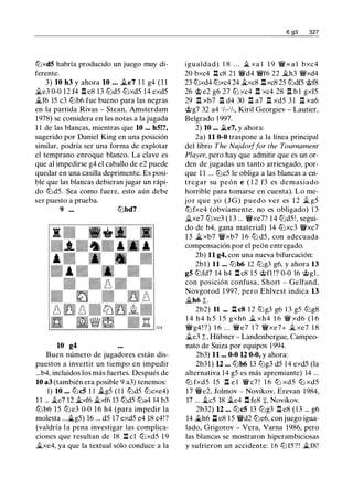 lt:JxdS habría producido un juego muy di­
ferente.
3) 10 h3 y ahora 10 ... Jt.e7 1 1 g4 ( 1 1
Jl..e3 0-0 12 f4 l:t e8 1 3 lt:Jd5 lt:Jxd5 14 exd5
�f6 15 c3 lt:Jb6 fue bueno para las negras
en la partida Rivas - Stean, Amsterdam
1978) se considera en las notas a la jugada
1 1 de las blancas, mientras que 10 ... hS!?,
sugerido por Daniel King en una posición
similar, podría ser una forma de explotar
el temprano enroque blanco. La clave es
que al impedirse g4 el caballo de e2 puede
quedar en una casilla deprimente. Es posi­
ble que las blancas debieran jugar un rápi­
do lt:Jd5. Sea como fuere, esto aún debe
ser puesto a prueba.
9 ... lt:Jbd7
10 g4
Buen número de jugadores están dis­
puestos a invertir un tiempo en impedir
...b4, incluidos los más fuertes. Después de
10 a3 (también era posible 9 a3) tenemos:
1) 10 ... lt:JcS 1 1 Jl..g5 (1 1 lt:Jd5 lt:Jcxe4)
1 1 ... �e7 12 Jl..xf6 Jl..xf6 13 lt:Jd5 lt:Ja4 14 b3
ltJ b6 15 lt:J e3 0-0 1 6 h4 (para impedir la
molesta ...Jl..g5) 16 ... d5 17 exd5 e4 18 c4!?
(valdría la pena investigar las complica­
ciones que resultan de 18 l:t cl lt:Jxd5 1 9
�xe4, ya que la textual sólo conduce a la
6 g3 327
igualdad) 1 8 . . . � xa l 1 9 � x a l bxc4
20 bxc4 l:t c8 21 �d4 �f6 22 �h3 �xd4
23 lt:Jxd4 tt:Jxc4 24 Jl..xc8 l:txc8 25 lt:Jdf5 @f8
26 @ e2 g6 27 tt:J xc4 n xc4 28 n b l gxf5
29 l:t xb7 ll d4 30 l:t a7 ll xd5 3 1 n xa6
@g7 32 a4 1h-1h, Kiril Georgiev - Lautier,
Belgrado 1 997.
2) 10 ... Jt.e7, y ahora:
2a) 11 0-0 traspone a la línea principal
del libro The Najdorffar the Tournament
Player, pero hay que admitir que es un or­
den de jugadas un tanto arriesgado, por­
que 1 1 ... lt:Jc5 le obliga a las blancas a en­
tregar su peón e ( 1 2 f3 es demasiado
horrible para tomarse en cuenta). Lo me­
jor que yo (JG) puedo ver es 1 2 � g5
lt:J fxe4 (obviamente, no es obligado) 1 3
�xe7 lt:Jxc3 ( 1 3 ... �xe7? 1 4 lt:Jd5!, segui­
do de b4, gana material) 14 lt:Jxc3 �xe7
1 5 �xb7 �xb7 1 6 lt:J d5, con adecuada
compensación por el peón entregado.
2b) 11 g4, con una nueva bifurcación:
2bl ) 11 ... lt:Jb6 12 lt:Jg3 g6, y ahora 13
gS lt:Jfd7 14 h4 l:t c8 1 5 @fl ! ? 0-0 16 @gl ,
con posición confusa, Short - Gelfand,
Novgorod 1 997, pero Ehlvest indica 13
�h6 ±.
2b2) 11 ... l:t c8 12 lt:Jg3 g6 1 3 g5 lt:Jg8
1 4 h4 h 5 1 5 gxh6 � xh4 1 6 � xd6 ( 1 6
�g4 ! ? ) 1 6 . . . �e7 1 7 �xe7+ Jl.. xe7 1 8
�e3 ;; , Hübner - Landenbergue, Campeo­
nato de Suiza por equipos 1 994.
2b3) 11 ... 0-0 12 0-0, y ahora:
2b31) 12 ... lt:Jb6 13 lt:Jg3 d5 1 4 exd5 (la
alternativa 14 g5 es más apremiante) 14 ...
lt:J fxd5 15 n e l �c7 ! 1 6 tt:J xd5 tt:J xd5
17 �e2, Jolmov - Novikov, Erevan 1984,
17 ... �c5 18 �e4 l:t fe8 +, Novikov.
2b32) 12 ... lt:JcS 13 lt:Jg3 l:t e8 (13 ... g6
14 �h6 l:t e8 1 5 �d2 lt:Je6, con juego igua­
lado, Grigorov - Vera, Varna 1986, pero
las blancas se mostraron hiperambiciosas
y sufrieron un accidente: 1 6 lt:Jf5?! j¿f8!
 