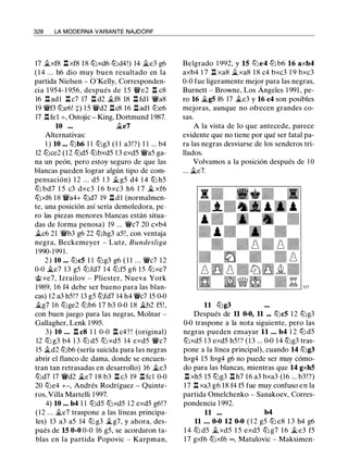 328 LA MODERNA VARIANTE NAJDORF
17 ii.xf8 l:!. xf8 18 tlixd6 tlid4!) 14 ii.e3 g6
( 1 4 ... h6 dio muy buen resultado en la
partida Nielsen - O'Kelly, Corresponden­
cia 1 954- 1 956, después de 1 5 'ilVe2 l:!. c8
16 l:!. adl l:!. c7 17 l:!. d2 �f8 18 l:!. fdl 'i!Va8
19 'i!Vf3 tlie6! +) 1 5 'i!Vd2 l:!.c8 1 6 l:!.adl tlie6
17 l:!.fel = , Ostojic - King, Dortmund 1987.
10 ... ii.e7
Alternativas:
1 ) 10 ... tlib6 1 1 tlig3 ( 1 1 a3!?) 1 1 ... b4
12 tlice2 (12 tlid5 tlibxd5 1 3 exd5 'i!Va5 ga­
na un peón, pero estoy seguro de que las
blancas pueden lograr algún tipo de com­
pensación) 1 2 ... d5 1 3 ii.g5 d4 14 tli h5
tLi bd7 1 5 c3 dxc3 1 6 bxc3 h6 1 7 � xf6
tlixf6 1 8 'i!Va4+ tlid7 19 l:!. d l (normalmen­
te, una posición así sería demoledora, pe ·
ro las piezas menores blancas están situa­
das de forma penosa) 19 ... 'i!Vc7 20 cxb4
ilc6 21 'i!Vb3 g6 22 tlihg3 a5! , con ventaja
negra, Beckemeyer - Lutz, Bundesliga
1 990-199 1 .
2 ) 10 ... tlic5 1 1 tlig3 g6 ( 1 1 . . . 'i!Vc7 12
0-0 ii.e7 1 3 g5 tlifd7 1 4 tlif5 g6 1 5 tl:ixe7
@ xe7, Izrailov - Pliester, Nueva York
1989, 16 f4 debe ser bueno para las blan­
cas) 12 a3 h5!? 13 g5 tlifd7 14 h4 'i!Vc7 15 0-0
�g7 16 tlige2 tlib6 17 b3 0-0 18 �b2 f5! ,
con buen juego para las negras, Molnar -
Gallagher, Lenk 1 995.
3) 10 ... l:!. c8 1 1 0-0 l:!. c4? ! (original)
12 tli g3 b4 1 3 tli d5 tli xd5 14 exd5 'i!Vc7
15 ii.d2 tlib6 (sería suicida para las negras
abrir el flanco de dama, donde se encuen­
tran tan retrasadas en desarrollo) 16 �e3
tlid7 17 'i!Vd2 .§le7 1 8 b3 l:!. c3 19 l:!. fcl 0-0
20 tl:ie4 +-, Andrés Rodríguez - Quinte­
ros, Villa Martelli 1 997.
4) 10 ... b4 1 1 tlid5 tlixd5 1 2 exd5 g6! ?
(12 . . . ii.e7 traspone a las líneas principa­
les) 13 a3 a5 14 tl:ig3 �g7, y ahora, des­
pués de 15 0-0 0-0 16 g5, se acordaron ta­
blas en la partida Popovic - Karpman,
Belgrado 1 992, y 15 tLie4 tLi b6 16 axb4
axb4 1 7 l:!. xa8 ii.xa8 1 8 c4 bxc3 1 9 bxc3
0-0 fue ligeramente mejor para las negras,
Burnett - Browne, Los Ángeles 1 991 , pe­
ro 16 ii.g5 f6 17 �e3 y 16 c4 son posibles
mejoras, aunque no ofrecen grandes co­
sas.
A la vista de lo que antecede, parece
evidente que no tiene por qué ser fatal pa­
ra las negras desviarse de los senderos tri­
llados.
Volvamos a la posición después de 1 0
... ii.e7.
11 tlig3
Después de 11 0-0, 11 ... tlic5 1 2 tlig3
0-0 traspone a la nota siguiente, pero las
negras pueden ensayar 11 ... b4 1 2 tlid5
tlixd5 1 3 exd5 h5! ? (13 ... 0-0 14 tlig3 tras­
pone a la línea principal), cuando 14 tlig3
hxg4 15 hxg4 g6 no puede ser muy cómo­
do para las blancas, mientras que 14 gxh5
l:!. xh5 15 tlig3 l:!. h7 16 a3 bxa3 (16 ... b3!?)
17 l:!. xa3 g6 1 8 f4 f5 fue muy confuso en la
partida Omelchenko - Sanakoev, Corres­
pondencia 1 992.
11 ... b4
11 ... 0-0 12 0-0 ( 1 2 g5 tli e8 1 3 h4 g6
1 4 tli d5 �xd5 1 5 exd5 tli g7 16 � e3 f5
17 gxf6 tlixf6 oo, Matulovic - Maksimen-
 