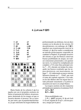 32
2
6 �c4 con 9 'it'f3
1 e4 c5
2 tt:Jf3 d6
3 d4 cxd4
4 tt:Jxd4 tt:Jf6
5 tt:Jc3 a6
6 �c4 e6
7 .ítb3 b5
8 0-0 �e7
9 �f3
Hasta finales de los ochenta 6 .tc4 se
jugaba casi con el propósito exclusivo de
barrer al oponente del tablero, sin preocu­
parse demasiado de los riesgos en que se
incurría durante el proceso. No es extra­
ño, por tanto, que su popularidad declina­
se, ya que entretanto las negras habían ido
perfeccionando sus defensas, tras un duro
examen en la década de los setenta. El
descubrimiento, sin embargo, de 9 �f3,
significó una transformación total de la
variante y 6 .tc4 ha vuelto a considerarse
un método perfectamente respetable de
combatir la Najdorf. El principal atractivo
del sistema es que las blancas conservan
buenas posibilidades de ataque, sin reali­
zar concesiones posicionales y sin quemar
sus naves. La textual ha reemplazado por
completo a 9 f4 como línea principal con­
tra 7 ... b5 y durante un tiempo ha conse­
guido tan buenos resultados que las ne­
gras desistieron, casi masivamente, de
jugar 7 ... b5, elaborando un nuevo sistema
defensivo basado en 7 ... tt:Jbd7, que será
el tema del capítulo siguiente. Con todo,
en los dos últimos años las negras han es­
tado peleando tenazmente y la pelota se
encuentra de nuevo en campo blanco.
Las negras cuentan con dos respuestas
principales para oponerse a la amenaza 10 e5:
A) 9 ••• �c7
B) 9 ••• �b6
Otras posibilidades son:
1 ) 9 • • • �b7? permite 1 0 .ítxe6 fxe6
1 1 tt:Jxe6, seguido de tt:Jxg7+, con tres peo­
nes y ataque por la pieza.
 