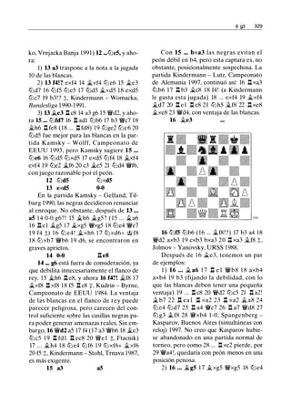 ko, Vrnjacka Banja 1991) 12 ••• lt:Jc5, y aho­
ra:
1) 13 a3 traspone a la nota a la jugada
10 de las blancas.
2) 13 f4!? exf4 14 �xf4 lt:Je6 15 �e3
lt:Jd7 16 lt:Jf5 lt:Je5 17 lt:Jd5 �xd5 18 exd5
lt:Jc7 19 b3!? ;t, Kindermann - Womacka,
Bundesliga 1990-1991 .
3) 13 �e3 .l:t c8 14 a3 g6 15 �d2, y aho­
ra 15 ••• lt:Jfd7 16 n adl lt:Jb6 17 b3 �c7 18
�h6 .l:t fe8 (18 ... .l:t fd8) 19 lt:Jge2 lt:Je6 20
lt:Jd5 fue mejor para las blancas en la par­
tida Kamsky - Wolff, Campeonato de
EEUU 1993, pero Kamsky sugiere 15 • • •
lt:Je6 16 lt:Jd5 lt:Jxd5 17 exd5 lt:Jf4 18 �xf4
exf4 19 lt:Je2 �f6 20 c3 �e5 21 lt:Jd4 �f6,
con juego razonable por el peón.
12 lt:Jd5 lt:Jxd5
13 exd5 0-0
En la partida Kamsky - Gelfand, Til­
burg 1990, las negras decidieron renunciar
al enroque. No obstante, después de 13 • • •
a5 1 4 0-0 g6? ! 15 �h6 �g5? ( 1 5 ... �a6
16 .l:tel �g5 17 �xg5 �xg5 18 lt:Je4 'f!Je7
1 9 f4 ;t) 1 6 lt:J e4! �xh6 1 7 lt:J xd6+ 'itt f8
18 lt:J xb7 �b6 1 9 d6, se encontraron en
graves aprietos.
14 0-0 .l:te8
14 ••• g6 está fuera de consideración, ya
que debilita innecesariamente el flanco de
rey. 1 5 �h6 .l:t e8, y ahora 16 f4?! �f8 17
�xf8 .l:t xf8 1 8 f5 .l:tc8 +, Kudrin - Byrne,
Campeonato de EEUU 1 984. La ventaja
de las blancas en el flanco de rey puede
parecer peligrosa, pero carecen del con­
trol suficiente sobre las casillas negras pa­
ra poder generar amenazas reales. Sin em­
bargo, 16 �d2 a5 17 f4 (17 a3 �b6 18 �e3
ltJc5 1 9 .l:t fd l .l:t ec8 20 'flJe 1 ;t, Ftacnik)
17 ... ..th4 1 8 lt:J e4 lt:Jf6 1 9 lt:J xf6+ �xf6
20 f5 ;t, Kindermann - Stohl, Trnava 1987,
es más exigente.
15 a3 a5
6 g3 329
Con 15 ••• bxa3 las negras evitan el
peón débil en b4, pero esta captura es, no
obstante, posicionalmente sospechosa. La
partida Kindermann - Lutz, Campeonato
de Alemania 1997, continuó así: 16 .l:t xa3
lt:Jb6 17 .l:t b3 �c8 18 f4! (a Kindermann
le gusta esta jugada) 18 ... exf4 19 �xf4
�d7 20 .l:t e l J::t c8 21 lt:Jh5 ..tf8 22 .l:t xe8
..txe8 23 'flid4, con ventaja de las blancas.
16 �e3
16 lt:Jf5 lt:Jb6 (16 ... ..tf8!?) 17 b3 a4 18
'f!Jd2 axb3 19 cxb3 bxa3 20 .l:t xa3 ..tf8 ;t,
Jolmov - Yanovsky, URSS 1988.
Después de 1 6 �e3, tenemos un par
de ejemplos:
1 ) 16 • • • � a6 1 7 .l:t e l 'flib8 1 8 axb4
axb4 19 b3 (fijando la debilidad, con lo
que las blancas deben tener una pequeña
ventaja) 19 ... .l:t c8 20 �d2 lt:Jc5 21 .l:t a2!
� b7 22 .l:t ea l .l:t xa2 23 .l:t xa2 � a8 24
lt:Je4 lt:Jd7 25 .l:t a4 'f!Jc7 26 .l:t a7 �d8 27
lt:J g3 � f8 28 'f!Jxb4 1 -0, Spangenberg -
Kasparov, Buenos Aires (simultáneas con
reloj) 1997. No creo que Kasparov hubie­
se abandonado en una partida normal de
torneo, pero como 28 ... n xc2 pierde, por
29 'f!Ja4!, quedaría con peón menos en una
posición penosa.
2) 16 • • • �g5 1 7 ..txg5 �xg5 18 lt:Je4
 