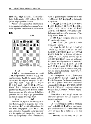 330 LA MODERNA VARIANTE NAJDORF
�h6 1 9 g5 �g6 20 h4 h5, Matulovic -
Iashvili, Belgrado 1 992, y ahora 21 lZ'i g3
parece mejor para las blancas.
Aunque las negras deben esforzarse en
la línea principal, deberían poder refugiar­
se en alguna de las numerosas alternativas.
B2)
7 ••. lZ'ibd7
8 a4
8 ii..g2 se contesta normalmente con 8
.•. bS, trasponiendo a la línea Bl), y aun­
que la modesta 8 ... b6 dio lugar a un buen
juego para las negras, después de 9 h3
ii..b7 10 g4 tt:J c5 1 1 tt:J g3 g6 1 2 0-0 tt:J e6
13 tt:J d5 ? ! ii.. g7 1 4 c4 0-0 1 5 ii.. e3 tt:J xd5
16 cxd5 tt:Jf4 :¡:, Grigorov - Spassov, Cam­
peonato de Bulgaria 1983, debería, en rea­
lidad, ser una versión inferior de la línea
principal para las negras, ya que las blan­
cas han ahorrado el tiempo de a4.
8 . . . ii..e7
El orden de jugadas de las negras es
muy flexible, pero su esquema más popu­
lar implica ...ii..e7 y ...0-0, el fianchetto del
alfil dama y la jugada ...tt:Jc5. Así, 8 ••• b6,
una alternativa frecuente, suele trasponer
a la línea principal, aunque hay buen nú­
mero de excepciones, sobre todo la línea
3), en la que las negras fianchettan su alfil
rey. Después de 9 ii..g2 ii..b7, se ha jugado
lo siguiente:
1 ) 10 ii.gS ii.e7 1 1 ii..xf6 tt:Jxf6 12 0-0
ll c8 1 3 .ll e l h5 ! ? 1 4 lZ'i f4 ! ? .ll c5 ( 1 4 ...
exf4? 15 e5) 15 tt:J fd5 ii.. xd5 16 tt:J xd5
tt:Jxd5 17 exd5 �c8 18 c3 h4, con posibili­
dades equivalentes, Christiansen - Van
Wely, Nueva York 1997.
2) 10 0-0 j/_e7 traspone a la nota a la
décima jugada blanca.
3) 10 h3 .ll c8!? (10 ... ii..e7 es la línea
principal), y ahora:
3a) 11 g4 tt:Jc5 12 lZ'ig3 g6 13 0-0 tt:Je6
14 lZ'id5 ii..g7 15 ii..e3 (o 15 ll e l 0-0 16 c3
tt:Jxd5 17 exd5 ltJf4 18 ii..xf4 exf4 19 tt:Je2
�g5 20 lZ'id4 .ll c5 = , Jolmov - Fedorov,
URSS 1981) 15 ... tt:Jxd5 16 exd5 ltJf4 17
c3 0-0 18 �d2 ll c4!? (para aliviar la gran
diagonal, anticipándose a la eventual
ii.. xf4) 19 b3 .ll c8 20 .ll acl b5 21 axb5
axb5 22 ii.. xf4 exf4 23 �xf4 n xc3 24
n xc3 ii..xc3 25 tt:Je4 ii..e5, con buen juego
para las negras, Ginzburg - Sutovsky, Vi­
lla Martelli 1997.
3b) 11 0-0 g6 (1 1 ... h5!? 12 lZ'id5 ttJxd5
13 exd5 �c7 14 lZ'ic3 g6 15 ii..g5 ii..g7 16
n el 0-0 también fue bueno para las ne­
gras en la partida Waitzkin - Rowson,
Londres 1998) 12 j/_e3 �c7 13 f4 exf4! 14
tt:Jxf4 ii..g7 15 g4 h6, con juego más o me­
nos igualado, A. lvanov - Kosten, Reykja­
vik 1990.
Desarrollar el alfil por g7 parece una
alternativa plausible para las negras en las
líneas principales.
9 ii..g2 b6
Un juego independiente se produce
tras 9 . • • 0-0 10 0-0 n b8!?' ya que las ne­
gras quieren realizar la más ambiciosa
. . . b5, en lugar de la habitual . . .b6. Por
ejemplo:
1 ) 11 h3 b5 1 2 axb5 axb5 1 3 .ll a7 b4
 