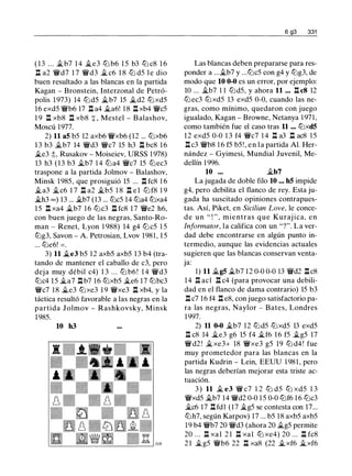 ( 1 3 ... �b7 1 4 ..te3 lt:J b6 1 5 b3 lt:J c8 1 6
l:t a2 'ifd7 1 7 'ifd3 � c6 1 8 lt:J d5 l e dio
buen resultado a las blancas en la partida
Kagan - Bronstein, Interzonal de Petró­
polis 1 973) 14 lt:Jd5 it.b7 15 �d2 tt:Jxd5
16 exd5 'ifb6 17 l:t a4 ..ta6! 1 8 l:!. xb4 'ifc5
1 9 l:t xb8 l:t xb8 + , Mestel - Balashov,
Moscú 1977.
2) 11 a5 b5 12 axb6 'ifxb6 (12 ... lt:Jxb6
1 3 b3 �b7 14 'ifd3 'ifc7 15 h3 l:t bc8 16
�e3 ;:;, Rusakov - Moiseiev, URSS 1 978)
13 h3 (13 b3 �b7 1 4 lt:Ja4 'ifc7 15 lt:Jec3
traspone a la partida Jolmov - Balashov,
Minsk 1985, que prosiguió 15 ... l:t fc8 1 6
..ta3 ..tc6 1 7 l:t a2 �b5 1 8 l:t el lt:J f8 1 9
�h3 oo) 13 ... Ji.b7 (13 ... lt:Jc5 14 tt:Ja4 tt:Jxa4
15 l:t xa4 �b7 16 lt:Jc3 l:t fc8 1 7 'ife2 h6,
con buen juego de las negras, Santo-Ro­
man - Renet, Lyon 1 988) 14 g4 lt:Jc5 1 5
lt:Jg3, Savon - A. Petrosian, Lvov 198 1 , 1 5
... lt:Je6! = .
3) 11 .te3 b5 12 axb5 axb5 13 b4 (tra­
tando de mantener el caballo de c3, pero
deja muy débil c4) 1 3 . . . lt:J b6 ! 1 4 'ifd3
tt:Jc4 15 �a7 l:t b7 16 tt:Jxb5 �e6 17 tt:Jbc3
'ifc7 18 �e3 tt:Jxe3 1 9 'ifxe3 l:t xb4, y la
táctica resultó favorable a las negras en la
partida Jolmov - Rashkovsky, Minsk
1985.
10 h3
6 g3 331
Las blancas deben prepararse para res­
ponder a .....tb7 y ...lt:Jc5 con g4 y lt:Jg3, de
modo que 10 0-0 es un error, por ejemplo:
10 ... ..tb7 1 1 lt:Jd5, y ahora 11 . . • l:t c8 12
lt:J ec3 lt:Jxd5 13 exd5 0-0, cuando las ne­
gras, como mínimo, quedaron con juego
igualado, Kagan - Browne, Netanya 1 97 1,
como también fue el caso tras 11 ... lt:Jxd5
12 exd5 0-0 1 3 f4 'ifc7 1 4 l:t a3 l:t ac8 15
l:tc3 'ifb8 1 6 f5 b5!, en la partida Al. Her­
nández - Gyimesi, Mundial Juvenil, Me­
dellín 1 996.
10 ... �b7
La jugada de doble filo 10 ... h5 impide
g4, pero debilita el flanco de rey. Esta ju­
gada ha suscitado opiniones contrapues­
tas. Así, Piket, en Sicilian Love, le conce­
de un " ! " , mientras que Kuraj ica, en
lnformator, la califica con un "?". La ver­
dad debe encontrarse en algún punto in­
termedio, aunque las evidencias actuales
sugieren que las blancas conservan venta­
ja:
1) 11 Ji.g5 �b7 12 0-0 0-0 13 'ifd2 l:tc8
14 l:t acl l:t c4 (para provocar una debili­
dad en el flanco de dama contrario) 15 b3
l:t c7 16 f4 l:t e8, con juego satisfactorio pa­
ra las negras, Naylor - Bates, Londres
1997.
2) 11 0-0 Ji.b7 12 lt:Jd5 lt:Jxd5 13 exd5
l:t c8 14 Ji.e3 g6 15 f4 ..tf6 1 6 f5 .,tg5 17
'ifd2 ! Ji. xe3+ 18 'ifxe3 g5 19 lt:J d4 ! fue
muy prometedor para las blancas en la
partida Kudrin - Lein, EEUU 1 98 1 , pero
las negras deberían mejorar esta triste ac­
tuación.
3 ) 11 � e3 'if c7 1 2 lt:J d5 lt:J xd5 1 3
'ifxd5 ..tb7 14 'ifd2 0-0 1 5 0-0 lt:Jf6 1 6 lt:Jc3
�c6 17 l:t fdl (17 �g5 se contesta con 17...
lt:Jh7, según Karpov) 17 ... b5 18 axb5 axb5
19 b4 'ifb7 20 'ifd3 (ahora 20 �g5 permite
20 . .. l:t xa1 2 1 l:t xa1 ltJ xe4) 20 ... l:t fc8
2 1 �g5 'ifb6 22 l:t xa8 (22 �xf6 it..xf6
 