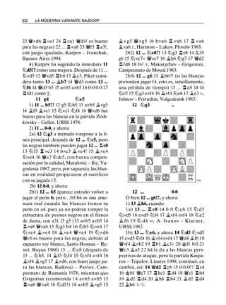 332 LA MODERNA VARIANTE NAJDORF
23 'ifxd6 ll xal 24 ll xal 'ifd4! es bueno
para las negras) 22 ... l::t xa8 23 'iff3 J::t a3! ,
con juego igualado, Karpov - lvanchuk,
Buenos Aires 1994.
4) Karpov ha sugerido la inmediata 11
lt:ld5!? como una mejora. Después de 1 1 ...
lt:lxd5 12 'ifxd5 i::tb8 13 �e3, Piket consi­
dera tanto 13 ... �b7 14 'ifd3 como 13 . . .
lt:lf6 14 'ifd3 b5 15 axb5 axb5 16 0-0 0-0 17
ll fdl como �.
11 g4 llle5
1 ) 11 ... b5?! 12 g5 lt:lh5 13 axb5 �xg5
14 �f3 �xcl 15 lt:lxcl lt:lf4 1 6 'ifxd6 fue
bueno para las blancas en la partida Zesh­
kovsky - Geller, URSS 1 978.
2) 11 . . . 0-0, y ahora:
2a) 12 lllg3 a menudo traspone a la lí­
nea principal, después de 12 ... lllc5, pero
las negras también pueden jugar 12 ... ll c8
1 3 lt:l f5 ll xc3 1 4 bxc3 � xe4! 15 �xe4
lt:lxe4 16 'ife2 lt:ldc5, con buena compen­
sación por la calidad, Matulovic - Ilic, Yu­
goslavia 1 987, pero, por supuesto, las blan­
cas en realidad propiciaron el sacrificio
con su jugada 1 3.
2b) 12 0-0, y ahora:
2b1 ) 12 . . . b5 (parece extraño volver a
jugar el peón b, pero ...b5-b4 es una ame­
naza real cuando las blancas tienen su
peón en a4, pues ya no podrán romper la
estructura de peones negros en el flanco
de dama, con a3) 13 g5 ( 13 axb5 axb5 14
llxa8 'ifxa8 15 lllg3 b4 16 lllb5 lt:lxe4 17
ltJ xe4 jg,, xe4 1 8 jg_ xe4 'ifxe4 19 ltJ xd6
'ifc6 es bueno para las negras, debido al
expuesto rey blanco, Santo-Roman - Re­
net, Royan 1 988) 13 ... llle8 (después de
13 ... lt:lh5, 14 �f3 lt:lf4 15 lt:lxf4 exf4 1 6
�xf4 �xg5 17 �xd6, con buen juego pa­
ra las blancas, Radovici - Pavlov, Cam­
peonato de Rumanía 1 976, mientras que
Grigorian recomienda 1 4 axb5 axb5 15
ll xa8 'ifxa8 1 6 lt:ld5 ! ) 14 axb5 �xg5 15
� xg5 'ifxg5 16 bxa6 n xa6 17 n xa6
�xa6 ±, Hartston - Lukov, Plovdiv 1 983.
2b2) 12 ... llle8?! 13 lllg3 n c8 14 lt:lf5
g6 15 lt:lxe7+ 'ifxe7 16 �h6 lt:lg7 1 7 'ifd2
ll fd8 1 8 f4! ±, Makarychev - Grigorian,
Campeonato de Moscú 1 983.
2b3) 12 ... g6 13 �h6? ! (si las blancas
pretenden jugar f4, esto es, sencillamente,
una pérdida de tiempo) 13 ... ll e8 14 f4
lllc5 1 5 lllg3 exf4 16 �xf4 lt:le6 17 �e3 = ,
Jolmov - Petrushin, Volgodonsk 1 983.
12 lllg3
12 0-0
O bien 12 ... g6!?, y ahora:
1 ) 13 �h6, cuando:
l a) 13 . . . ll c8 1 4 0-0 lll e6 1 5 lll d5
lt:lxd5 1 6 exd5 lt:lf4 17 �xf4 exf4 18 llle2
� f6 1 9 lll d4 oo , A. lvanov - Kiarner,
URSS 1982.
1 b) 13 ... llle6, y ahora 14 lt:ld5 lt:lxd5
15 exd5 lt:lf4 16 �xf4 exf4 17 'ifd4 �f6 1 8
'ifxf4 �xb2 19 n b1 �c3+ 20 @fl 0-0 21
'ife3 �a5 22 h4 le da a las blancas pers­
pectivas de ataque, pero la partida Kaspa­
rov - Topalov, Linares 1 998, continuó, en
cambio, así: 14 'ifd2 l:t c8 1 5 0-0-0! ? ll c4
16 @bl 'ifc7 17 ll hel ll d4 18 'ifcl ll b4
1 9 �d2 ll d4 20 �h6 l:l b4 2 1 �d2 l:t d4
22 ..th6 ' h- ' h.
 