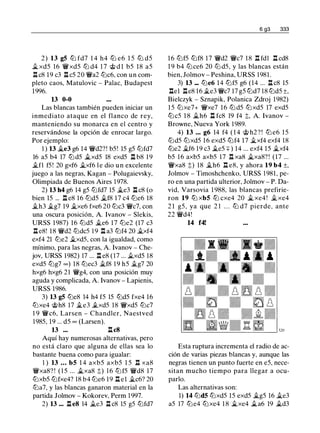 2) 13 g5 ltJ fd7 1 4 h4 ltJ e6 1 5 ltJ d5
ii. xd5 16 W/xd5 lt:i d4 1 7 @ d l b5 18 a5
l:!. c8 19 c3 l:!. c5 20 W/a2 lt:ic6, con un com­
pleto caos, Matulovic - Palac, Budapest
1996.
13 0-0
Las blancas también pueden iniciar un
inmediato ataque en el flanco de rey,
manteniendo su monarca en el centro y
reservándose la opción de enrocar largo.
Por ejemplo:
1 ) 13 �e3 g6 14 W/d2? ! b5! 15 g5 lt:ifd7
16 a5 b4 17 lt:id5 ii.xd5 18 exd5 n b8 1 9
ilfl f5! 20 gxf6 �xf6 l e dio u n excelente
juego a las negras, Kagan - Polugaievsky,
Olimpiada de Buenos Aires 1978.
2) 13 h4 g6 14 g5 lt:ifd7 15 �e3 l:!. c8 (o
bien 15 ... l:!. e8 16 lt:id5 ii.f8 17 c4 lt:ie6 18
ii.h3 ilg7 19 ii.xe6 fxe6 20 lt:ic3 W/c7, con
una oscura posición, A. lvanov - Slekis,
URSS 1987) 16 lt:id5 �e6 17 lt:ie2 (17 c3
l:!. e8! 18 W/d2 lt:idc5 1 9 l:!. a3 lt:if4 20 �xf4
exf4 21 lt:ie2 ii.xd5, con la igualdad, como
mínimo, para las negras, A lvanov - Che­
jov, URSS 1982) 17 ... l:!. e8 (17 ... ii.xd5 18
exd5 lt:ig7 oo) 18 lt:iec3 ii.f8 1 9 h5 ii.g7 20
hxg6 hxg6 21 W/g4, con una posición muy
aguda y complicada, A lvanov - Lapienis,
URSS 1986.
3) 13 g5 lt:ie8 14 h4 f5 15 lt:id5 fxe4 16
lt:ixe4 @h8 17 ii.e3 .§lxd5 18 W/xd5 lt:ic7
1 9 Wic6, Larsen - Chandler, Naestved
1985, 19 ... d5 oo (Larsen).
13 ... l:!. c8
Aquí hay numerosas alternativas, pero
no está claro que alguna de ellas sea lo
bastante buena como para igualar:
1 ) 13 ... b5 1 4 axb5 axb5 1 5 n xa8
W/xa8? ! ( 1 5 ... �xa8 t) 16 lt:if5 W/d8 17
lt:ixb5 lt:ifxe4? 18 b4 lt:ie6 19 l:!. el �c6? 20
lt:ia7, y las blancas ganaron material en la
partida Jolmov - Kokorev, Perm 1 997.
2) 13 ... l:!. e8 14 ii.e3 l:!. c8 15 g5 lt:ifd7
6 g3 333
16 lt:if5 lt:if8 17 W/d2 W/c7 18 n fdl n cd8
1 9 b4 lt:ice6 20 lt:i d5, y las blancas están
bien, Jolmov - Peshina, URSS 1981 .
3) 13 ... lt:ie6 14 lt:if5 g6 (14 ... l:!. c8 15
l:!.el l:!.e8 16 �e3 W/c7 17 g5 lt:id7 18 lt:id5 ±,
Bielczyk - Sznapik, Polanica Zdroj 1982)
1 5 lt:ixe7+ W/xe7 16 lt:i d5 lt:ixd5 17 exd5
lt:ic5 1 8 ii.h6 l:!. fc8 19 f4 t. A. lvanov -
Browne, Nueva York 1 989.
4) 13 ... g6 14 f4 ( 1 4 @ h2 ? ! lt:i e6 15
lt:id5 lt:ixd5 16 exd5 lt:if4 17 �xf4 exf4 18
lt:ie2 �f6 19 c3 �e5 +) 14 ... exf4 15 �xf4
b5 16 axb5 axb5 17 l:!. xa8 �xa8? ! (17 ...
W/xa8 t) 18 �h6 n e8, y ahora 19 b4 ±.
Jolmov - Timoshchenko, URSS 1 981, pe­
ro en una partida ulterior, Jolmov - P. Da­
vid, Varsovia 1 988, las blancas prefirie­
ron 19 ttJ xb5 ttJ cxe4 20 iL xe4 ! �xe4
2 1 g5 , ya que 2 1 . . . lt:i d7 pierde, ante
22 W/d4!
14 f4!
Esta ruptura incrementa el radio de ac­
ción de varias piezas blancas y, aunque las
negras tienen un punto fuerte en e5, nece­
sitan mucho tiempo para llegar a ocu­
parlo.
Las alternativas son:
1) 14 lt:id5 lt:ixd5 15 exd5 �g5 16 ii.e3
a5 17 lt:ie4 lt:ixe4 1 8 iLxe4 iLa6 19 �d3
 