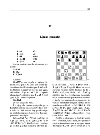 335
17
Líneas inusuales
1 e4 c5
2 tt:Jf3 d6
3 d4 cxd4
4 tt:Jxd4 lt:Jf6
5 tt:Jc3 a6
Ahora analizaremos las siguientes op-
c10nes:
A) 6 a4
B) 6 h3
C) 6 �d3
Además:
1 ) 6 f3!? es una jugada perfectamente
respetable, que se ha visto con cierta fre­
cuencia en los últimos tiempos. La idea de
las blancas es jugar un sistema con �e3,
evitando 6 ... lt:Jg4. 6 ... e6 7 �e3 traspone
al capítulo 9, mientras que 6 •.. e5 7 lt:Jb3
�e6 8 �e3 pasa al capítulo 7.
2) 6 l:i. gl
(Véase diagrama 321 .)
Esta j ugada parece estúpida, pero
lvanchuk sólo se ha anotado O (de 2) con­
tra ella en 1998, aunque hay que decir que
en partidas rápidas. Las negras han res­
pondido como sigue:
2a) 6 •.• lt:Jc6 7 g4 (7 tt:Jxc6 bxc6 8 g4 e6
9 g5 tt:J d7 1 0 b3 d5 1 1 �b2 � d6 1 2 h4
�b7 13 'ii'e2 1h-1h, Wahls - Lutz, Hambur­
go 1 995; 6 l:i. gl fue suficiente emoción pa-
l2/
ra un solo día) 7 ... tt:Jxd4 8 'ii'xd4 e5 (8 ...
�xg4 9 l:i. xg4! tt:Jxg4 10 'ii'a4+ es bueno
para las blancas, tanto después de 10 ...
'ii'd7 1 1 �b5, como de 10 ... b5 11 tt:Jxb5, y
mientras que 8 ... tt:Jxg4 parece menos cla­
ro, es comprensible que lvanchuk quisiera
evitar la preparación de su oponente; las
blancas obtendrán una gran ventaja en de­
sarrollo a cambio del peón) 9 'ii'dl �e6 10
g5 tt:Jd7 1 1 'iff3 l:i. c8 12 �h3 �e7 13 �e3
l:i. xc3 ! ? 1 4 bxc3 'ii'c7 1 5 �xe6 'ifxc3+
16 @fl fxe6 17 @g2 oo , Zviagintsev - lvan­
chuk, Elistá 1 998.
2b) En la eliminatoria final, Zviagint­
sev - lvanchuk, Elistá 1998, el segundo se
contentó con trasponer al Ataque Keres,
después de 6 •.• b5 7 g4 e6, si bien en la va-
 