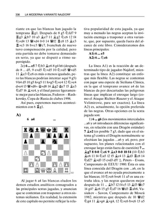 336 LA MODERNA VARIANTE NAJDORF
riante en que las blancas han jugado la
temprana .i::t gl. Después de 8 g5 tLlfd7 9
.l::t g3 j¿b7 10 a3 iie7 1 1 j¿g2 tLic6 1 2 f4
tLlxd4 13 �xd4 0-0 14 �f2 .l::t c8 15 j¿e3
.l::t xc3 16 bxc3 �c7, lvanchuk de nuevo
tuvo compensación por la calidad, pero
esta partida no debe tomarse demasiado
en serio, ya que se disputó a ritmo su­
perrápido.
2c) 6 ... e5 7 tLlb3 .i.e6 8 g4 h6 (después
de 8 ... d5, 9 exd5 tZJ xd5 1 0 tZJ xd5 �xd5
1 1 j¿e3 tLic6 es más o menos igualado, pe­
ro las blancas podrían intentar aquí 9 g5)
9 h4 d5 10 g5 hxg5 1 1 hxg5 tLlxe4 12 tLlxe4
dxe4 13 �xd8+ �xd8 14 j¿g2 �c7 15 j¿e3
tLld7 16 j¿xe4, y el final parece ligeramen­
te mejor para las blancas, Fedorov - Rash­
kovsky, Copa de Rusia de clubes 1 998.
Así pues, esperemos nuevos aconteci­
mientos con 6 .l::t gl.
A)
6 a4
Al jugar 6 a4 las blancas eluden los
densos estudios analíticos consagrados a
las principales sextas jugadas, y anuncian
que se contentan con trasponer a otros sis­
temas sicilianos. En realidad, la extensión
de este capítulo no permite reflejar la rela-
tiva popularidad de esta jugada, ya que
muy a menudo las negras aceptan la invi­
tación enemiga a trasponer a otra varian­
te, que, por supuesto, queda fuera del al­
cance de este libro. Consideraremos dos
líneas principales:
Al) 6 ... e5
A2) 6 ... tLlc6
La línea Al) es la reacción de un de­
terminado tipo de jugador-Najdorf, mien­
tras que la línea A2) constituye un enfo­
que más flexible. Las negras se contentan
con jugar una especie de Siciliana Clásica,
en la que el temprano avance a4 de las
blancas da por descartadas las peligrosas
líneas que implican el enroque largo (co­
mo el Ataque Richter-Rauzer y el Ataque
Velimirovic, para ser exactos). La línea
A2) es, actualmente, la opción preferida
de las negras. Otras opciones en la sexta
jugada son:
1 ) 6 ... g6 (los movimientos intercalados
...a6 y a4 introducen diferencias significati­
vas, en relación con una Dragón estándar)
7 iie2 (es posible 7 g3, dado que en el sis­
tema g3 contra el Dragón normalmente se
efectúan las jugadas ...a6 y a4, pero, por
supuesto, los planes relacionados con el
enroque largo están fuera de cuestión) 7 ...
Íi.g7 8 0-0 tLic6 9 �e3 0-0 10 f4 (10 tLlb3
iie6 1 1 f4 tLla5 12 f5 iic4 13 iid3 .l:r. c8 14
tLld2? �xd3 15 cxd3 d5! +, Peters - Evans,
Campeonato de EEUU 1980. Ésta es una
línea conocida del Dragón con ...a6, en la
que el avance a4 no ayuda precisamente a
las blancas; 10 tLlxc6 bxc6 1 1 a5 es una ex­
traña idea, y las negras quedaron mejor
después de 1 1 ... �b7 12 f4 c5 13 j¿f3 �c7
14 g4? j¿c6 15 g5 tLld7 1 6 �d3 .l::t ab8, Va­
siukov - Savon, Campeonato de Moscú
1 982, mientras que después de 10 'i!:Vd2
tLlg4 1 1 iixg4 �xg4, 12 tLixc6 bxc6 13 a5
 