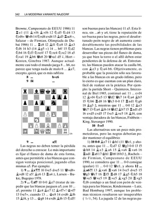342 LA MODERNA VARIANTE NAJDORF
Browne, Campeonato de EEUU 1986) 1 1
.l::t e l ( 1 1 iL xf6 iL xf6 1 2 lL d5 lL d4 1 3
lLxf6+ 'i!:Vxf6 1 4 lLxd4 exd4 15 iLd3 .l::tac8 = ,
Salazar - de Firmian, Olimpiada de Du­
bai 1986) 1 1 ... .l::t c8 12 ilfl lLe8 13 ii.e3
ttJf6 14 h3 ( 1 4 ilg5 =) 14 ... h6! 15 lL d2
lLb4 16 lLf3 ttJxe4! 17 ttJxe4 ttJxc2 18 a5
ttJxal 19 iLb6 'i!:Ve8 20 'i!:Vxa1 d5 +, Hort -
Kosten, Ginebra 1 987. Aunque actual-
mente casi todo el mundo juega 8 ... h6, no
parece que tenga nada de malo 8 ... iLe7,
excepto, quizá, que es más tablista.
8 bxc6
9 f4
9 a5!
Las negras no deben temer la pérdida
del derecho a enrocar. Lo más importante
es fijar el flanco de dama de esta forma,
antes que permitirle a las blancas que con­
sigan ventaja posicional, jugando ellas
mismas a5. Por ejemplo:
1) 9 ... ii.e7?! 10 fxe5 dxe5 1 1 'i!:Vxd8+
iLxd8 12 a5! ile6 1 3 .l::t a4 ±, Larsen - Bu­
kic, Bugojno 1 978.
2) 9 ... lLd7 10 0-0 ii..e7 (tratar de im­
pedir que las blancas jueguen a5, con 10 ...
a5, permite 1 1 ilc4 ile7 12 ii.xf7+! @xf7
13 fxe5+, cuando 13 ... @e8 14 exd6 iLf6
15 iLf4, y 13 ... @g8 14 exd6 ilf6 15 lLd5 !
son buenas para las blancas) 1 1 a5. Esta lí­
nea, sin ...a6 y a4, tiene la reputación de
ser buena para las negras, pero el desafor­
tunado peón negro de a6 aumenta consi­
derablemente las posibilidades de las
blancas. Las negras tienen problemas para
desarrollar sus piezas del flanco de dama,
ya que bien la torre o el alfil deben estar
pendientes de la defensa de a6. Entretan­
to, las blancas pueden atacar la casilla b6,
con iL e3 y ttJ a4-b6. Objetivamente, es
probable que la posición sólo sea favora­
ble a las blancas en un grado ínfimo, pero
lo cierto es que cuentan con un plan claro,
fácil de realizar en la práctica. Por ejem­
plo: la partida Short - Quinteros, Interzo­
nal de Biel 1 985, continuó así: 1 1 ... exf4
12 ilxf4 ttJe5 13 'i!:Vd2 'i!:Vc7 14 lDa4 ilb7
15 lDb6 .l::t d8 16 'i!:Vc3 0-0 1 7 .l::t adl lDg6
18 ilg3 ;l;, mientras que 1 1 ... 0-0 12 ile3
'li'c7 13 lDa4 ilf6 14 'i!:Vd2 iLb7 15 .l::t adl d5
16 exd5 cxd5 17 fxe5 ilxe5 1 8 ilf4, con
ventaja duradera de las blancas, Fishbein -
King, Stavanger 1990.
10 fxe5
Las alternativas son un poco más pro­
metedoras, pero las negras deberían po­
der mantener el equilibrio:
1 ) 10 0-0 ile7 1 1 @hl ( 1 1 'li'el , y aho­
ra, antes que 1 1 ... lLd7 12 'li'g3 0-0 13 f5
@ h8 1 4 il e3 il a6 1 5 iL xa6 .l::t xa6 1 6
.l::tadl .l::ta8 1 7 @hl .l::tb8 18 b3 ;l;, Rachels -
de Firmi a n , Campeonato d e E E U U
1 990, s e considera que 1 1 . . . 0-0 consigue
igualar) 1 1 ... 0-0 1 2 'li'el , y ahora 12 ...
ila6?! 1 3 ilxa6 .l::t xa6 1 4 fxe5 dxe5 1 5
'li'g3 'i!:Vc7 1 6 .l::t f5 .l::t d8 1 7 iLg5 lL h5 1 8
'li'xe5 'li'xe5 1 9 .l::t xe5 iL xg5 2 0 .l::t xg5
lLf6 condujo a un final con peón de ven­
taja para las blancas, Kindermann - Lutz,
Bad Homburg 1 997, aunque los proble­
mas técnicos resultaron ser insuperables
( 1/,-1/,, 54). La jugada 12 de las negras pa-
 