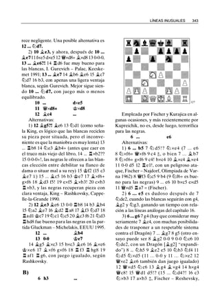 rece negligente. Una posible alternativa es
12 • . • t2ld7.
2) 10 .te3, y ahora, después de 10 ...
.te7 1 1 fxe5 dxe5 12 'iVxd8+ .txd8 13 0-0-0,
13 ... .te6?! 14 ll d6 fue muy bueno para
las blancas, l. Gurevich - Palac, Kecske­
met 1991; 13 ... .§le7 14 it.b6 it.e6 15 .§lc7
t2ld7 16 b3, con apenas una ligera ventaja
blanca, según Gurevich. Mejor sigue sien­
do 10 ... t2l d7, con juego más o menos
equilibrado.
10
11 'iVxd8+
12 .§lc4
Alternativas:
dxe5
@xd8
1 ) 12 it.g5?! .§le6 13 tLldl (como seña­
la King, es lógico que las blancas reciclen
su pieza peor situada, pero el inconve­
niente es que la maniobra es muy lenta) 13
... ll b8 14 t2le3 .tb4+ (antes que caer en
el truco más viejo del libro, 14 ... ll xb2??
15 0-0-0+!, las negras le ofrecen a las blan­
cas elección entre debilitar su flanco de
dama o situar mal a su rey) 15 @f2 (15 c3
j¿e7 :¡::) 1 5 ... it.c5 16 b3 @e7 1 7 .§lxf6+
gxf6 1 8 .td3 f5 ! 1 9 exf5 .§lxb3! 20 cxb3
n xb3, y las negras recuperan pieza con
clara ventaja, King - Rashkovsky, Cappe­
lle-la-Grande 1990.
2) 12 .§le3 j¿e6 13 0-0 n b8 14 b3 j¿b4
15 t2ia2 it.e7 16 j¿d2 n a8 17 .§lf3 t2ld7 18
nadl @c7 19 tLlcl t2lc5 20 .§lc3 f6 21 t2ld3
.ll hd8 fue bueno para las negras en la par­
tida Gluckman - Michelakis, EEUU 1995.
12 ... .tb4
13 0-0 @e7
14 .§lg5 .§lxc3 15 bxc3 .te6 16 .§lxe6
@ xe6 17 j¿ xf6 gxf6 1 8 n f3 n hg8 1 9
n afl n g6, con juego igualado, según
Rashkovsky.
B)
6 h3
LÍNEAS INUSUALES 343
Empleada por Fischer y Kurajica en al­
gunas ocasiones, y más recientemente por
Kupreichik, no es, desde luego, terrorífica
para las negras.
6 . . • e6
Alternativas:
1 ) 6 • • • b5 7 t2l d5 ! ? t2i xe4 (7 . . . e6
8 t2l xf6+ 'iVxf6 9 c4 t, o bien 7 . . . j¿ b7
8 t2l xf6+ gxf6 9 c4! bxc4 10 .txc4 .§lxe4
1 1 0-0 d5 12 .ll e l ! , con un peligroso ata­
que, Fischer - Najdorf, Olimpiada de Var­
na 1962) 8 'iVf3 t2ic5 9 b4 (9 t2lf6+ es bue­
no para las negras) 9 ... e6 10 bxc5 exd5
1 1 'iVxd5 .ll a7 = (Fischer).
2) 6 ... e5 es dudoso después de 7
t2lde2, cuando las blancas seguirán con g4,
.§lg2 y t2lg3, ganando un tiempo con rela­
ción a las líneas análogas del capítulo 16.
3) 6 • • • g6 7 g4 (hay que considerar muy
seriamente 7 j¿c4, con muchas posibilida­
des de trasponer a un respetable sistema
contra el Dragón) 7 ... ilg7 8 g5 (otro en­
sayo puede ser 8 it.g2 0-0 9 0-0 t2lc6 10
t2l de2, con un Dragón [ilg2] "expandi­
do") 8 ... t2lh5 9 ile2 e5 10 t2lb3 t2lf4 1 1
t2l d5 t2l xd5 ( 1 1 . . . 0-0 y 1 1 . . . t2l xe2 12
'iVxe2 .te6 también dan juego igualado)
1 2 'iV xd5 t2l c6 1 3 .t g4 .t xg4 1 4 hxg4
'iVc8 ! 15 'iV d l d5 ! ? ( 1 5 . . . t2l d4? ! 16 c3
t2l xb3 1 7 axb3 t, Fischer - Reshevsky,
 