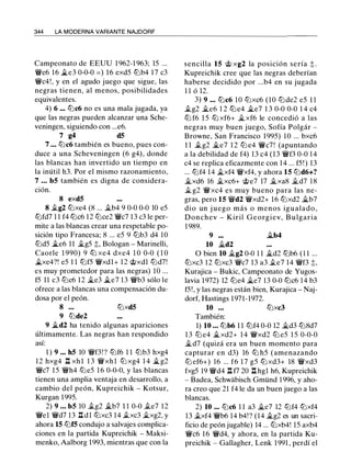 344 LA MODERNA VARIANTE NAJDORF
Campeonato de EEUU 1 962-1 963; 15 ...
'/We6 16 .5te3 0-0-0 = ) 16 exd5 lbb4 17 c3
'/Wc4!, y en el agudo juego que sigue, las
negras tienen, al menos, posibilidades
equivalentes.
4) 6 ... lbc6 no es una mala jugada, ya
que las negras pueden alcanzar una Sche­
veningen, siguiendo con ...e6.
7 g4 d5
7 ... lbc6 también es bueno, pues con­
duce a una Scheveningen (6 g4), donde
las blancas han invertido un tiempo en
la inútil h3. Por el mismo razonamiento,
7 ... b5 también es digna de considera­
ción.
8 exd5
8 .tg2 lbxe4 (8 ... ilb4 9 0-0 0-0 10 e5
lbfd7 1 1 f4 lbc6 12 lbce2 '/Wc7 13 c3 le per­
mite a las blancas crear una respetable po­
sición tipo Francesa; 8 ... e5 9 lbb3 d4 10
lbd5 .5te6 11 �g5 t, Bologan - Marinelli,
Caorle 1 990) 9 lb xe4 dxe4 1 0 0-0 ( 1 0
.5txe4?! e5 1 1 lbf5 '/Wxdl+ 12 @xdl lbd7!
es muy prometedor para las negras) 10 ...
f5 11 c3 lbc6 12 �e3 .5te7 13 '/Wb3 sólo le
ofrece a las blancas una compensación du­
dosa por el peón.
8 ... lbxd5
9 lbde2
9 .5td2 ha tenido algunas apariciones
últimamente. Las negras han respondido
así:
1 ) 9 ... h5 10 '/Wf3! ? lbf6 1 1 lbb3 hxg4
12 hxg4 l::t xhl 1 3 '/Wxhl lb xg4 1 4 .ltg2
'/Wc7 15 '/Wh4 lbe5 1 6 0-0-0, y las blancas
tienen una amplia ventaja en desarrollo, a
cambio del peón, Kupreichik - Kotsur,
Kurgan 1995.
2) 9 ... b5 10 .tg2 .ltb7 1 1 0-0 .te7 12
'li'el '/Wd7 13 l::t dl lbxc3 14 .txc3 Jlxg2, y
ahora 15 lbf5 condujo a salvajes complica­
ciones en la partida Kupreichik - Maksi­
menko, Aalborg 1993, mientras que con la
sencilla 15 @ xg2 la posición sería t .
Kupreichik cree que las negras deberían
haberse decidido por ...b4 en su jugada
1 1 ó 12.
3) 9 ... lbc6 10 lbxc6 (10 lbde2 e5 1 1
.tg2 Ji.e6 1 2 lbe4 Ji.e7 1 3 0-0 0-0 1 4 c4
lb f6 1 5 lb xf6+ Jlxf6 le concedió a las
negras muy buen juego, Sofía Polgár -
Browne, San Francisco 1995) 10 ... bxc6
1 1 .tg2 Ji.e7 1 2 lb e4 '/Wc7! (apuntando
a la debilidad de f4) 13 c4 (13 '/Wf3 0-0 1 4
c4 se replica eficazmente con 14 ... f5 ! ) 13
... lbf4 14 �xf4 '/Wxf4, y ahora 15 lbd6+?
Ji.xd6 16 Ji.xc6+ @e7 17 Ji.xa8 Ji.d7 1 8
J¡_ g2 '/Wxc4 es muy bueno para las ne­
gras, pero 15 '/Wd2 '/Wxd2+ 16 lbxd2 Ji.b7
dio un j uego más o menos igualado,
Donchev - Kiril Georgiev, B ulgaria
1 989.
9 ... Ji.b4
10 Ji.d2
O bien 10 Ji.g2 0-0 1 1 Ji.d2 lbb6 ( 1 1 ...
lbxc3 12 lbxc3 '/Wc7 13 a3 .te7 14 '/Wf3 ;l::,
Kurajica - Bukic, Campeonato de Yugos­
lavia 1972) 12 lbe4 Ji.e7 1 3 0-0 lbc6 1 4 b3
f5!, y las negras están bien, Kurajica - Naj­
dorf, Hastings 1971-1972.
10 ... lbxc3
También:
1) 10 ... lbb6 1 1 lbf4 0-0 12 Ji.d3 lb8d7
1 3 lb e4 Ji.xd2+ 1 4 '/Wxd2 lb e5 1 5 0-0-0
Ji.d7 (quizá era un buen momento para
capturar en d3) 16 lb h5 (amenazando
lb ef6+) 16 ... f6 1 7 g5 lb xd3+ 18 '/Wxd3
fxg5 19 '/Wd4 l::t f7 20 l::t hgl h6, Kupreichik
- Badea, Schwabisch Gmünd 1 996, y aho­
ra creo que 21 f4 le da un buen juego a las
blancas.
2) 10 ... lbc6 1 1 a3 Ji.e7 12 lbf4 lbxf4
13 .txf4 '/Wb6 14 b4!? (14 Ji.g2 es un sacri­
ficio de peón jugable) 14 ... lbxb4! 15 axb4
'/Wc6 16 '/Wd4, y ahora, en la partida Ku­
preichik - Gallagher, Lenk 1991 , perdí el
 