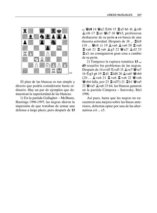330
El plan de las blancas es tan simple y
directo que podría considerarse hasta or­
dinario. Hay un par de ejemplos que de­
muestran la superioridad de las blancas:
1 ) En la partida Gallagher - McShane,
Hastings 1 996-1 997, las negras dieron la
impresión de que trataban de armar una
defensa a largo plazo, pero después de 13
LÍNEAS INUSUALES 347
... 'ii'c8 14 'ii'a2 tt::b6 15 l:t a5 h6 16 it.xf6
it.xf6 1 7 l:t al 'ii'c7 1 8 'ii'b3, prefirieron
deshacerse de su peón a en busca de una
ilusoria actividad. Después de 18 ... l:t fc8
( 1 8 ... 'ii'c8 ±) 1 9 it.xa6 it_xa6 20 l:t xa6
l:t xa6 2 1 l:t xa6 it. g5 22 'ii' a2 ! it. d2 23
l:t a3, no consiguieron gran cosa a cambio
de su peón.
2) Tampoco la ruptura temática 13 ...
dS resuelve los problemas de las negras.
Después de 14 exd5 tt::xd5 15 it.xe7 'ii'xe7
16 tt::g3 g6 19 l:t dl l:t fd8 20 �xa6! 'ii'xb4
(20 . . . � xa6 2 1 l:t xa6 l:t xa6 22 'ii'xa6
'ii'xb4 falla, por 23 l:t xd7! ) 21 l:tbl 'ii'xa5
22 'ii'xa5 ..txa6 23 h4, las blancas ganaron
en la partida Cámpora - Sutovsky, Biel
1 996.
Así pues, hasta que las negras no en­
cuentren una mejora sobre las líneas ante­
riores, deberían optar por una de las alter­
nativas a 6 ... e5.
 