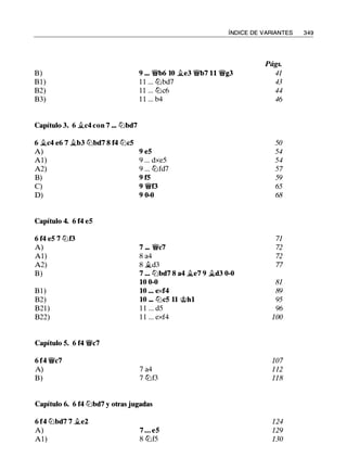 B)
Bl)
B2)
B3)
Capítulo 3. 6 �c4 con 7 ... lllbd7
6 �c4 e6 7 �b3 lllbd7 8 f4 lllc5
A)
Al)
A2)
B)
C)
D)
Capítulo 4. 6 f4 eS
6 f4 eS 7 tllf3
A)
Al)
A2)
B)
Bl)
B2)
B21)
B22)
Capítulo 5. 6 f4 'MVc7
6 f4 'MVc7
A)
B)
ÍNDICE DE VARIANTES 349
Págs.
9 ••• 'MVb6 10 �e3 'MVb7 11 'MVg3 41
1 1 . . . lllbd7 43
l l . . . lllc6 44
1 1 . . . b4 46
50
9 e5 54
9 . . . dxe5 54
9 . . . tllfd7 57
9 f5 59
9 'MVf3 65
9 0-0 68
71
7 ... 'MVc7 72
8 a4 72
8 �d3 77
7 ••• lllbd7 8 a4 ii.e7 9 ii.d3 0-0
10 0-0 81
10 ••• exf4 89
10 ••• lllcS 11 c;i;>hl 95
1 1 . . . d5 96
1 1 . . . exf4 100
107
7 a4 1 12
7 lllf3 118
Capítulo 6. 6 f4 lllbd7 y otras jugadas
6 f4 lllbd7 7 �e2 124
A) 7 • • • es 129
Al) 8 lllf5 130
 