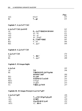 350 LA MODERNA VARIANTE NAJDORF
A2) 8 fxe5
B) 7 ... g6
Capítulo 7. 6 �e3 eS 7 tt:Jb3
6 ii.e3 eS 7 tt:Jb3 �e6 8 f3
A) 8 ••• ii.e7 9 ¡yd2 0-0 10 0-0-0
Al) 10 ... b5
A2) 10 ... a5
A3) 10 ... tt:Jbd7
B) 8 ... tt:Jbd7 9 ¡yd2
Bl) 9 . .. b5
B2) 9 ... �e7
Capítulo 8. 6 ii.e3 eS 7 tt:Jf3
6 ii.e3 eS 7 tt:Jf3
A) 7 ... ¡yc7
B) 7 ... ii.e7
Capítulo 9. El Ataque Inglés
6 �e3 e6
A) 7 f3
B) 7 ¡yd2 bS 8 f3 ii.b7 9 g4 h6
10 0-0-0 tt:Jbd7
B l ) ll �d3
B2) 11 h4 b4 12 tt:Jce2 dS
B21 ) 13 tt:Jg3
B22) 13 �h3
C) 7 ¡yd2 ii.e7 8 f3
Capítulo 10. El Ataque Perenyi: 6 �e3 e6 7 g4!?
6 �e3 e6 7 g4!?
A) 7 ... eS 8 tt:JfS g6 9 gS gxfS
Al) 11 ¡yf3
A2) 11 gxf6! d4 12 �c4!
A21) 12 ... ¡yxf6
Págs.
133
135
141
151
151
158
162
165
166
169
1 74
1 76
188
195
1 96
200
207
211
213
215
21 7
226
227
229
232
232
 