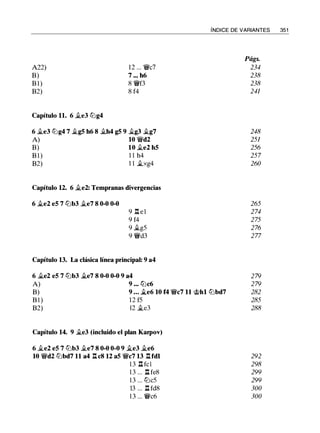 A22)
B)
B l )
B2)
Capítulo 11. 6 it.e3 lllg4
12 . . . 'J/lic7
7 .•• h6
8 'J/lif3
8 f4
6 it.e3 lllg4 7 it.g5 h6 8 it.h4 g5 9 it.g3 it.g7
A) 10 'J/lid2
B) 10 it.e2 h5
B 1) 1 1 h4
B2) 1 1 it.xg4
Capítulo 12. 6 it.e2: Tempranas divergencias
6 it.e2 e5 7 lllb3 it.e7 8 0-0 0-0
9 .l::t el
9 f4
9 it.g5
9 'J/lid3
Capítulo 13. La clásica línea principal: 9 a4
ÍNDICE DE VARIANTES 351
Págs.
234
238
238
241
248
251
256
257
260
265
274
275
276
277
6 it.e2 e5 7 lllb3 it.e7 8 0-0 0-0 9 a4 279
A) 9 ... tt:lc6 279
B) 9 ... .te6 10 f4 'J/lic7 11 @hl lllbd7 282
B l ) 12 f5 285
B2) 12 it.e3 288
Capítulo 14. 9 it.e3 (incluido el plan Karpov)
6 it.e2 e5 7 lllb3 it.e7 8 0-0 0-0 9 �e3 �e6
10 'J/lid2 lllbd7 11 a4 .l::t cS 12 a5 'J/lic7 13 .l::tfdl
1 3 .l:!.fcl
1 3 . . . .l::t fe8
1 3 . . . lllc5
13 . . . .l:í. fd8
1 3 . . . 'J/lic6
292
298
299
299
300
300
 