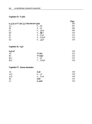 352 LA MODERNA VARIANTE NAJDORF
Capítulo 15. 9 ..tihl
6 �e2 e5 7 ll:ib3 �e7 8 0-0 0-0 9 'ithl
A) 9 ... b6
B) 9 ... b5
C) 9 ... �e6
D) 9 ... 'f!ic7
E) 9 ... ll:ic6
F) 9 ... ll:ibd7
G) 9 ... it.d7
Capítulo 16. 6 g3
6 g3 e5
A)
B)
Bl)
B2)
Capítulo 17. Líneas inusuales
A)
Al)
A2)
B)
C)
7 ll:ib3
7 ll:ide2
7 ... b5
7 ... ll:ibd7
6 a4
6 ... e5
6 ... ll:ic6
6 h3
6 it.d3
Págs.
304
305
306
308
310
314
316
318
320
321
324
325
330
336
338
340
343
345
 