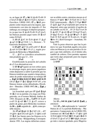 ra, en lugar de 17 ... h6 18 .txf6 lUxf6 19
e5 dxe5 20 l:t xe5 l:t eS 21 lLid3 t, Iurtaev -
Gavrikov, URSS 1 983, 17 ... �c5, pro­
puesto como mejora para las negras, apa­
rentemente con idea de impedir e5. Sin
embargo, no consigue el objetivo propues­
to, ya que tras 18 .txf6 lUxf6 19 e5! dxe5,
las blancas pueden jugar tanto 20 n xe5
como 20 lLd3.
3) 15 c3 � b7 16 lU f4 @ hS 17 .t g5
.txg5 1 8 �xg5 lU f6 1/,-1/,, Heinatz - V.
Gurevich, Bratislava 1996.
4) 15 a4!? �b7 16 axb5 axb5 17 l:t xaS
.txaS 1 8 lLi b4 �c5 1 9 c3 t, según pro­
puesta de Beliavsky y Mijalchishin.
12 ... �b7 se considera actualmente
más prudente que 12 ... 0-0.
13 a3
Estabilizando la posición del caballo
de c3. Las alternativas son:
1) 13 �xg7 (quizá un test crítico para
la estrategia negra, pero pocos jugadores
están dispuestos a sufrir la presión que las
blancas tendrían que asumir a largo plazo,
antes de poder materializar su ventaja) 13
... l:t g8 14 �h6 0-0-0 15 �h3 @b8 16 f3
(16 a3 l:t g6 17 l:t e2 l:t dgS 18 f4? d5! , y las
blancas tienen serias dificultades, Drozh­
dov - Shneider, URSS 1987) 16 ... l:t g6, y
entonces:
l a) lvanchuk optó por 17 �e3 l:t dgS
18 l:t e2 en su partida a la ciega con Polu­
gaievsky, en el torneo Melody Amber de
1 993. Después de 18 ... lLd7?! 19 lU d5 !
exd5 2 0 � xd5 �c7 2 1 � xf7, estuvo a
punto de ganar, pero Beliavsky recomien­
da 18 ... .i.d8, seguido de ...�b6, como po­
sible mejora.
lb) 17 a3 l:t dgS 18 l:t e2 h5! (18 ... d5?
19 �f4+ @as 20 exd5 .tes+ 21 @hl exd5
22 n dl fue bueno para las blancas en la
partida Cornu - Kloppenburg, Correspon­
dencia 1 991. Las negras deberían conser-
6 .2.c4 CON 9 ¡ff3 35
var su sólido centro, mientras atacan en el
flanco) 1 9 @hl �c7 20 lUdl h4 21 lLie3
lUh5 (amenazando ... l:t g3) 22 lLig4 �dS!
23 �d2 �g5 24 g3 (optando por cerrar la
diagonal, antes que permitir el agobio de
un caballo en f4) 24 ... f5! 25 lLie3 fxe4 26
f4 .i.xf4! 27 .txe6 l:t xg3 28 hxg3 lUxg3+
29 @g2 lUxe2+ 30 �xgS �xg7+ 31 @f2
lUd4 32 lUf5 .txd2 33 lUxd4 e3+ 34 @fl
�c4+ 0-1 , Kiril Georgiev - lvanchuk, Til­
burg 1993.
Vale la pena observar que fue la pri­
mera vez que lvanchuk jugaba esta posi­
ción con blancas (y en una partida a la cie­
ga) y que más adelante, en el mismo año,
cambió de colores. Esto permite suponer
que tenía algo preparado para las negras
contra 17 �e3.
2) 13 f3
Ahora:
2a) 13 ... 0-0 14 �h6 lLie8 15 l:t adl, y
entonces:
2al ) 15 ... b4 explotando la "omisión"
blanca de a3. La partida Rublevsky - Ma­
gerramov, Campeonato de la URSS 1991 ,
continuó así: 16 lLie2 �c5+ 17 @hl .tf6
18 lUf4 @hS 1 9 lUd3 �b5 20 �f4 l:t dS 21
e5 dxe5 22 �xe5 a5 23 �f4 @gS, con jue­
go más o menos igualado, pero Magerra-
 
