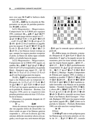 36 LA MODERNA VARIANTE NAJDORF
mov cree que 16 lLi a4! le hubiera dado
ventaja a las blancas.
2a2) 15 ... .ll d8 fue la elección de Ma­
gerramov en un par de partidas posterio­
res. 16 @hl, y ahora:
2a2 1 ) Magomedov - Magerramov,
Campeonato de la U RSS por equipos
1991 , continuó: 16 ... �f6 17 �g5 .ll d7? !
(permitiendo juego táctico; mejor era 17 ...
�xg5 18 'iVxg5 llJf6 = ) 18 �d5! 'iVc8 (18
... exd5 1 9 exd5 'iVc7 20 ll xe8 �xc3 21
ll xf8+ @xf8 22 bxc3 también es jugable
para las negras) 19 �xb7 'iVxb7 20 �xf6
lLi xf6 2 1 l:t xd6 lLi h5 ! 22 'iV e5 'iV c7 23
.ll edl b4, y las blancas tienen ventaja ya
que. aunque las negras pueden recuperar
el peón, su flanco de dama sigue estando
débil, y el caballo fuera de juego.
2a22) Magomedov - Magerramov,
Campeonato de la URSS 1 991 siguió, en
cambio, 16 ... @h8 17 �g5 �xg5 18 'iVxg5
llJf6 19 a4?! (19 a3 traspondría a la partida
Short - Kasparov que sigue) 1 9 ... h6! 20
'iVd2 b4 21 lLi a2 a5 22 c3 bxc3 23 llJ xc3
it.a6! con buen juego para las negras.
2b) 13 ... .ll g8!? es una tentativa de cas­
tigar a las blancas por su temprano f3.
Después de 1 4 lLi e2 g5 1 5 lLi d4 'iV c5
16 �e3 'iVe5 17 �f2 lLih5 1 8 'iVxe5 dxe5
19 lLie2 g4, las negras quedaron ya mejor
en la partida R. Anderson - Browne, Los
Ángeles 1 996, pero se requieren más
pruebas prácticas antes de tirar 13 f3 al cu­
bo de la basura.
Volvamos a la posición después de 13
a3 (diagrama 31).
13 ... .ll d8!
Antes de enrocar, las negras agotan to­
das sus jugadas útiles de desarrollo. La
clave reside en que si las blancas quieren
responder a ...0-0 con la directa �cl-h6,
entones deberán encontrar ahora otra ju­
gada, y sea la que sea, será menos útil que
... n d8, que le concede apoyo adicional al
peón d6.
13 ... 0-0 se juega, no obstante, a menu­
do. Después de 14 �h6 lLie8 15 .ll adl (la
inmediata 15 �g5 se ha jugado un par de
ocasiones, pero no tiene sentido antes de
que las negras hayan jugado ...@h8) 15 ...
@h8 (15 ... .ll d8 16 .ll d3 probablemente
traspondrá) 16 it.g5 it.xg5 (después de
16 ... 'iVc7, 17 it.xe7 'iVxe7 18 .ll d3 .ll c8
19 .ll edl t, Macieja - Stypka, Campeonato
de Polonia por equipos 1995, es similar, y
también es posible 17 .ll d3) 17 'iVxg5 llJf6
18 .ll d3 .ll ad8 (18 ... .ll ac8 19 'iVd2 .ll fd8
20 f3 h6 21 @hl 'iVb6 22 .ll dl también re­
sultó favorable a las blancas en la partida
Sulskis - Nordahl, Gausdal 1995) 19 'iVd2,
y ahora 19 ... 'iVb6? 20 n d 1 ! lLi xe4 2 1
llJ xe4 � xe4 2 2 n xd6 n xd6 2 3 'iVxd6
'iVxd6 24 n xd6 le concedió un muy buen
final a las blancas, Kiril Georgiev - Ftac­
nik, Budapest 1993, pero las negras tenían
que haber jugado 19 ... .ll d7, como en la
partida A Sokolov - Portisch, Rotterdam
1989, con sólo una leve ventaja blanca.
14 f3
O bien:
1) 14 'iVxg7? aún es más peligrosa para
las blancas que en la nota anterior, en vis­
ta de 1 4 . . . n g8 1 5 'iV h6 d5 ! , cuando
 